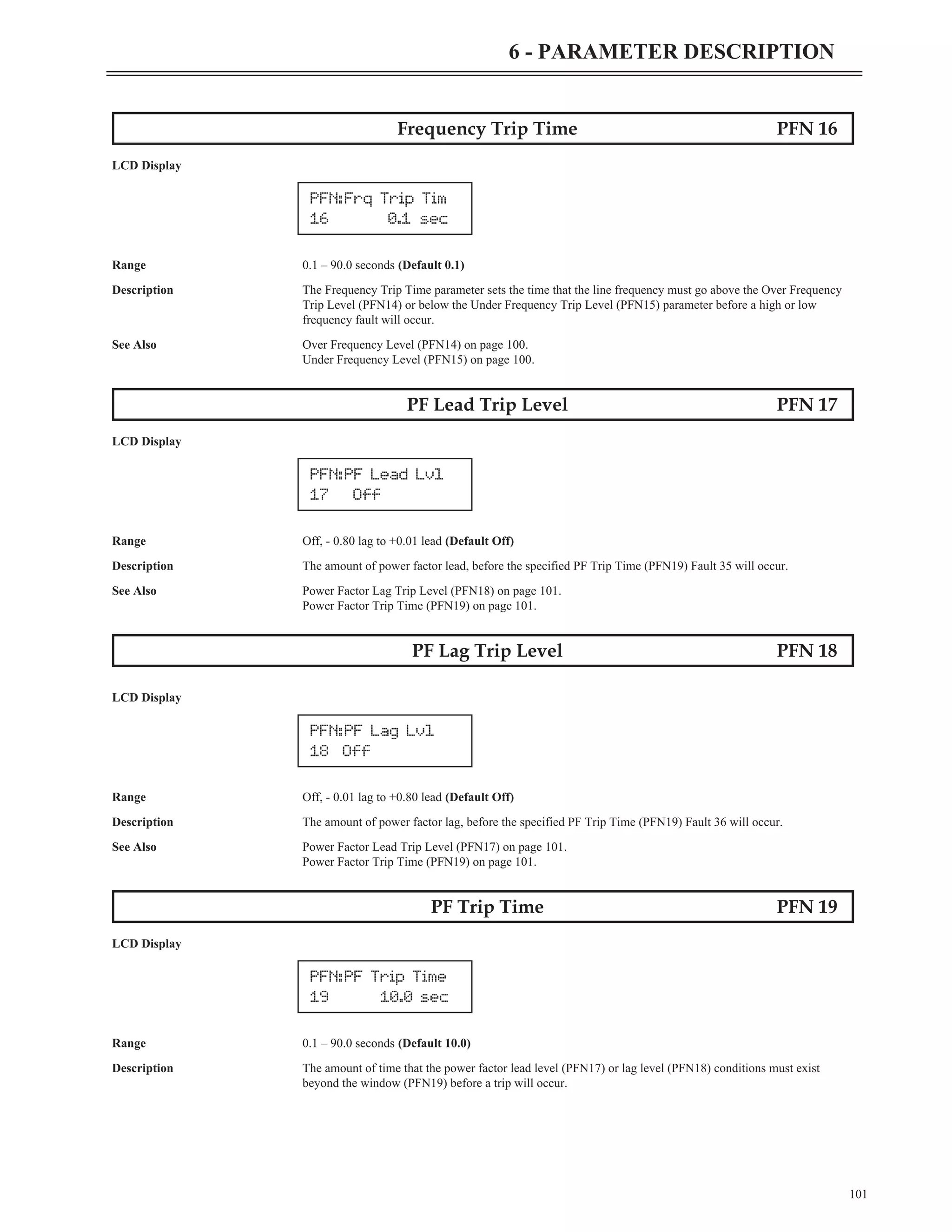 Frequency Trip Time PFN 16
LCD Display
Range 0.1 – 90.0 seconds (Default 0.1)
Description The Frequency Trip Time parameter sets the time that the line frequency must go above the Over Frequency
Trip Level (PFN14) or below the Under Frequency Trip Level (PFN15) parameter before a high or low
frequency fault will occur.
See Also Over Frequency Level (PFN14) on page 100.
Under Frequency Level (PFN15) on page 100.
PF Lead Trip Level PFN 17
LCD Display
Range Off, - 0.80 lag to +0.01 lead (Default Off)
Description The amount of power factor lead, before the specified PF Trip Time (PFN19) Fault 35 will occur.
See Also Power Factor Lag Trip Level (PFN18) on page 101.
Power Factor Trip Time (PFN19) on page 101.
PF Lag Trip Level PFN 18
LCD Display
Range Off, - 0.01 lag to +0.80 lead (Default Off)
Description The amount of power factor lag, before the specified PF Trip Time (PFN19) Fault 36 will occur.
See Also Power Factor Lead Trip Level (PFN17) on page 101.
Power Factor Trip Time (PFN19) on page 101.
PF Trip Time PFN 19
LCD Display
Range 0.1 – 90.0 seconds (Default 10.0)
Description The amount of time that the power factor lead level (PFN17) or lag level (PFN18) conditions must exist
beyond the window (PFN19) before a trip will occur.
101
6 - PARAMETER DESCRIPTION
PFN:Frq Trip Tim
16 0.1 sec
PFN:PF Lead Lvl
17 Off
PFN:PF Lag Lvl
18 Off
PFN:PF Trip Time
19 10.0 sec
 