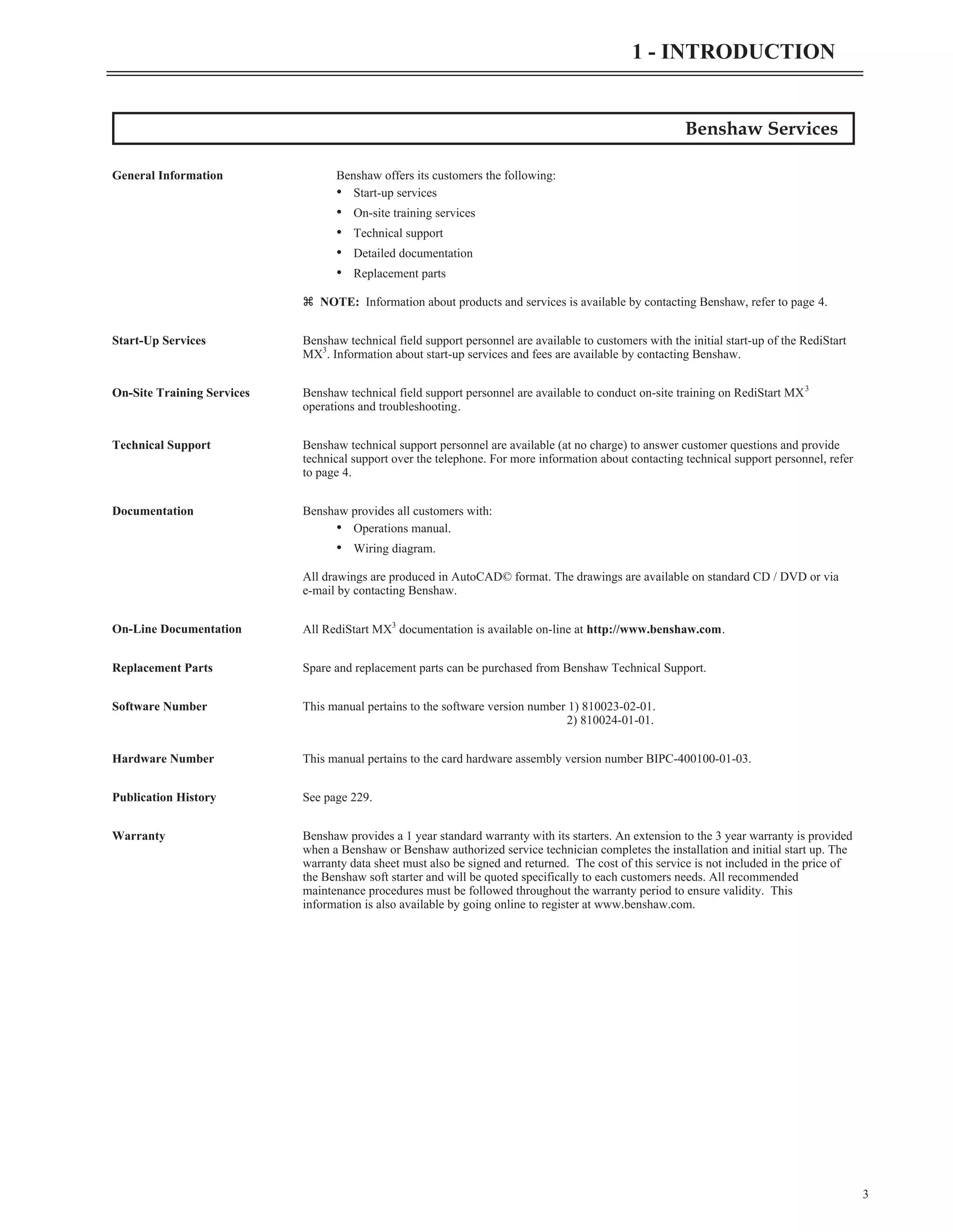 Benshaw Services
General Information Benshaw offers its customers the following:
• Start-up services
• On-site training services
• Technical support
• Detailed documentation
• Replacement parts
z NOTE: Information about products and services is available by contacting Benshaw, refer to page 4.
Start-Up Services Benshaw technical field support personnel are available to customers with the initial start-up of the RediStart
MX3
. Information about start-up services and fees are available by contacting Benshaw.
On-Site Training Services Benshaw technical field support personnel are available to conduct on-site training on RediStart MX3
operations and troubleshooting.
Technical Support Benshaw technical support personnel are available (at no charge) to answer customer questions and provide
technical support over the telephone. For more information about contacting technical support personnel, refer
to page 4.
Documentation Benshaw provides all customers with:
• Operations manual.
• Wiring diagram.
All drawings are produced in AutoCAD© format. The drawings are available on standard CD / DVD or via
e-mail by contacting Benshaw.
On-Line Documentation All RediStart MX3
documentation is available on-line at http://www.benshaw.com.
Replacement Parts Spare and replacement parts can be purchased from Benshaw Technical Support.
Software Number This manual pertains to the software version number 1) 810023-02-01.
2) 810024-01-01.
Hardware Number This manual pertains to the card hardware assembly version number BIPC-400100-01-03.
Publication History See page 229.
Warranty Benshaw provides a 1 year standard warranty with its starters. An extension to the 3 year warranty is provided
when a Benshaw or Benshaw authorized service technician completes the installation and initial start up. The
warranty data sheet must also be signed and returned. The cost of this service is not included in the price of
the Benshaw soft starter and will be quoted specifically to each customers needs. All recommended
maintenance procedures must be followed throughout the warranty period to ensure validity. This
information is also available by going online to register at www.benshaw.com.
3
1 - INTRODUCTION
 