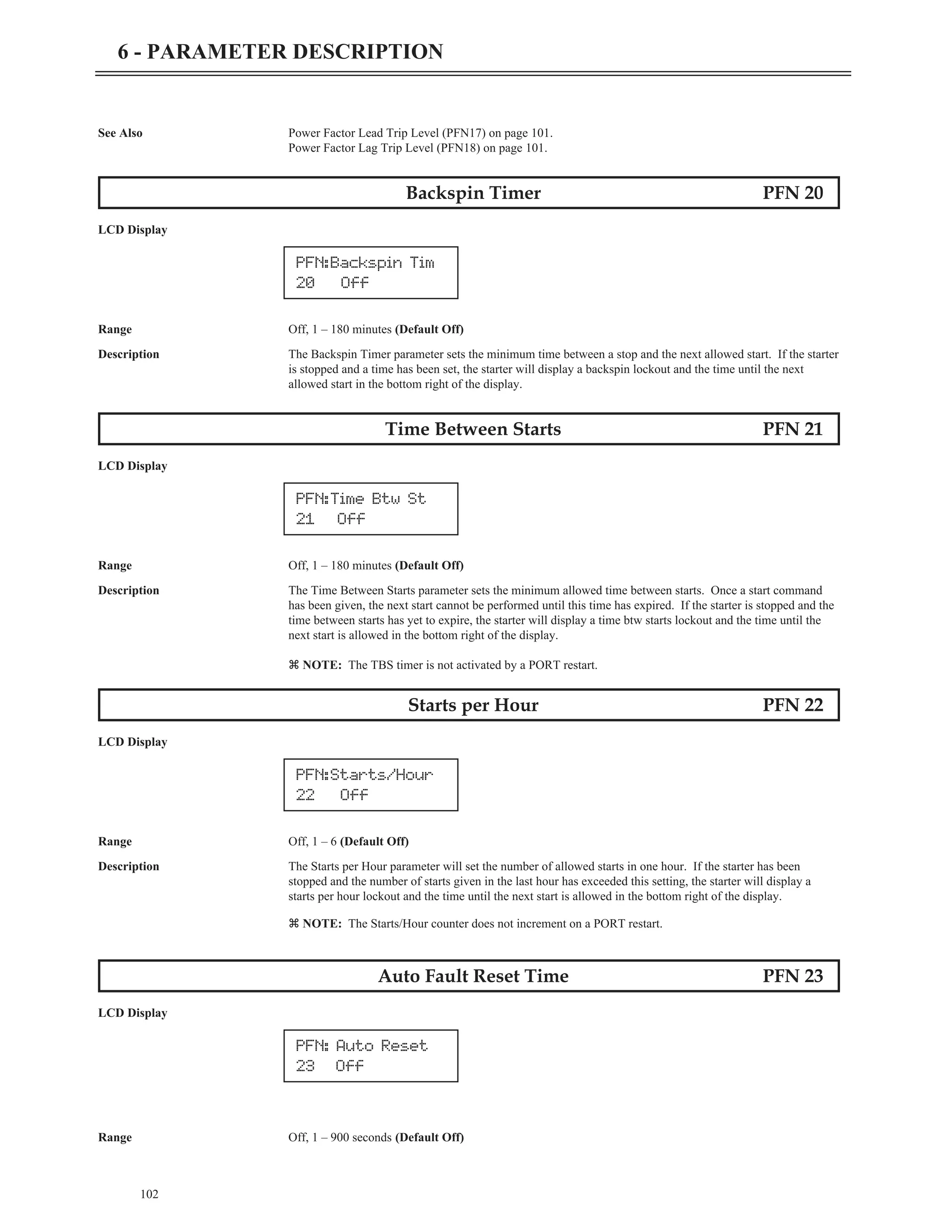 See Also Power Factor Lead Trip Level (PFN17) on page 101.
Power Factor Lag Trip Level (PFN18) on page 101.
Backspin Timer PFN 20
LCD Display
Range Off, 1 – 180 minutes (Default Off)
Description The Backspin Timer parameter sets the minimum time between a stop and the next allowed start. If the starter
is stopped and a time has been set, the starter will display a backspin lockout and the time until the next
allowed start in the bottom right of the display.
Time Between Starts PFN 21
LCD Display
Range Off, 1 – 180 minutes (Default Off)
Description The Time Between Starts parameter sets the minimum allowed time between starts. Once a start command
has been given, the next start cannot be performed until this time has expired. If the starter is stopped and the
time between starts has yet to expire, the starter will display a time btw starts lockout and the time until the
next start is allowed in the bottom right of the display.
z NOTE: The TBS timer is not activated by a PORT restart.
Starts per Hour PFN 22
LCD Display
Range Off, 1 – 6 (Default Off)
Description The Starts per Hour parameter will set the number of allowed starts in one hour. If the starter has been
stopped and the number of starts given in the last hour has exceeded this setting, the starter will display a
starts per hour lockout and the time until the next start is allowed in the bottom right of the display.
z NOTE: The Starts/Hour counter does not increment on a PORT restart.
Auto Fault Reset Time PFN 23
LCD Display
Range Off, 1 – 900 seconds (Default Off)
102
6 - PARAMETER DESCRIPTION
PFN:Backspin Tim
20 Off
PFN:Time Btw St
21 Off
PFN:Starts/Hour
22 Off
PFN: Auto Reset
23 Off
 