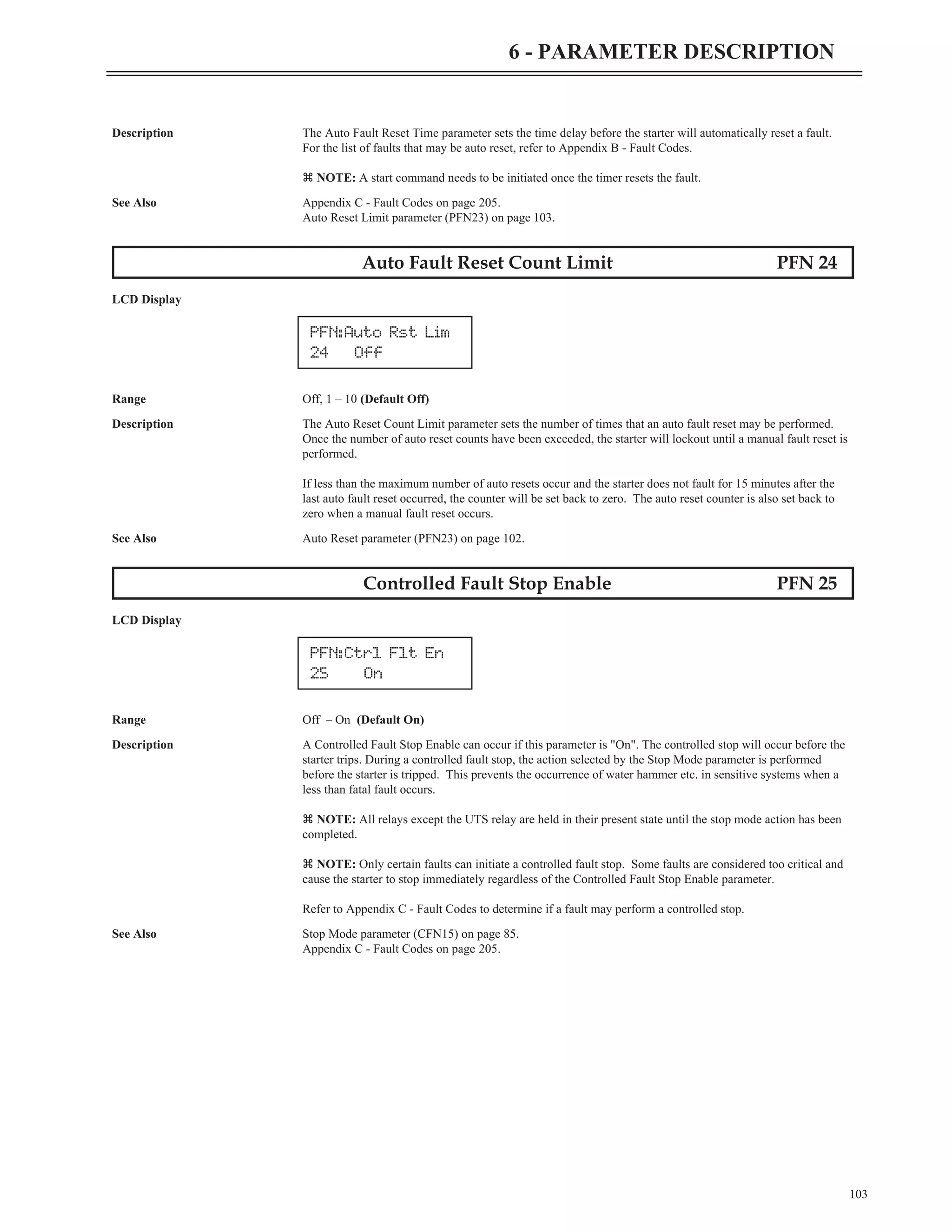 Description The Auto Fault Reset Time parameter sets the time delay before the starter will automatically reset a fault.
For the list of faults that may be auto reset, refer to Appendix B - Fault Codes.
z NOTE: A start command needs to be initiated once the timer resets the fault.
See Also Appendix C - Fault Codes on page 205.
Auto Reset Limit parameter (PFN23) on page 103.
Auto Fault Reset Count Limit PFN 24
LCD Display
Range Off, 1 – 10 (Default Off)
Description The Auto Reset Count Limit parameter sets the number of times that an auto fault reset may be performed.
Once the number of auto reset counts have been exceeded, the starter will lockout until a manual fault reset is
performed.
If less than the maximum number of auto resets occur and the starter does not fault for 15 minutes after the
last auto fault reset occurred, the counter will be set back to zero. The auto reset counter is also set back to
zero when a manual fault reset occurs.
See Also Auto Reset parameter (PFN23) on page 102.
Controlled Fault Stop Enable PFN 25
LCD Display
Range Off – On (Default On)
Description A Controlled Fault Stop Enable can occur if this parameter is "On". The controlled stop will occur before the
starter trips. During a controlled fault stop, the action selected by the Stop Mode parameter is performed
before the starter is tripped. This prevents the occurrence of water hammer etc. in sensitive systems when a
less than fatal fault occurs.
z NOTE: All relays except the UTS relay are held in their present state until the stop mode action has been
completed.
z NOTE: Only certain faults can initiate a controlled fault stop. Some faults are considered too critical and
cause the starter to stop immediately regardless of the Controlled Fault Stop Enable parameter.
Refer to Appendix C - Fault Codes to determine if a fault may perform a controlled stop.
See Also Stop Mode parameter (CFN15) on page 85.
Appendix C - Fault Codes on page 205.
103
6 - PARAMETER DESCRIPTION
PFN:Auto Rst Lim
24 Off
PFN:Ctrl Flt En
25 On
 
