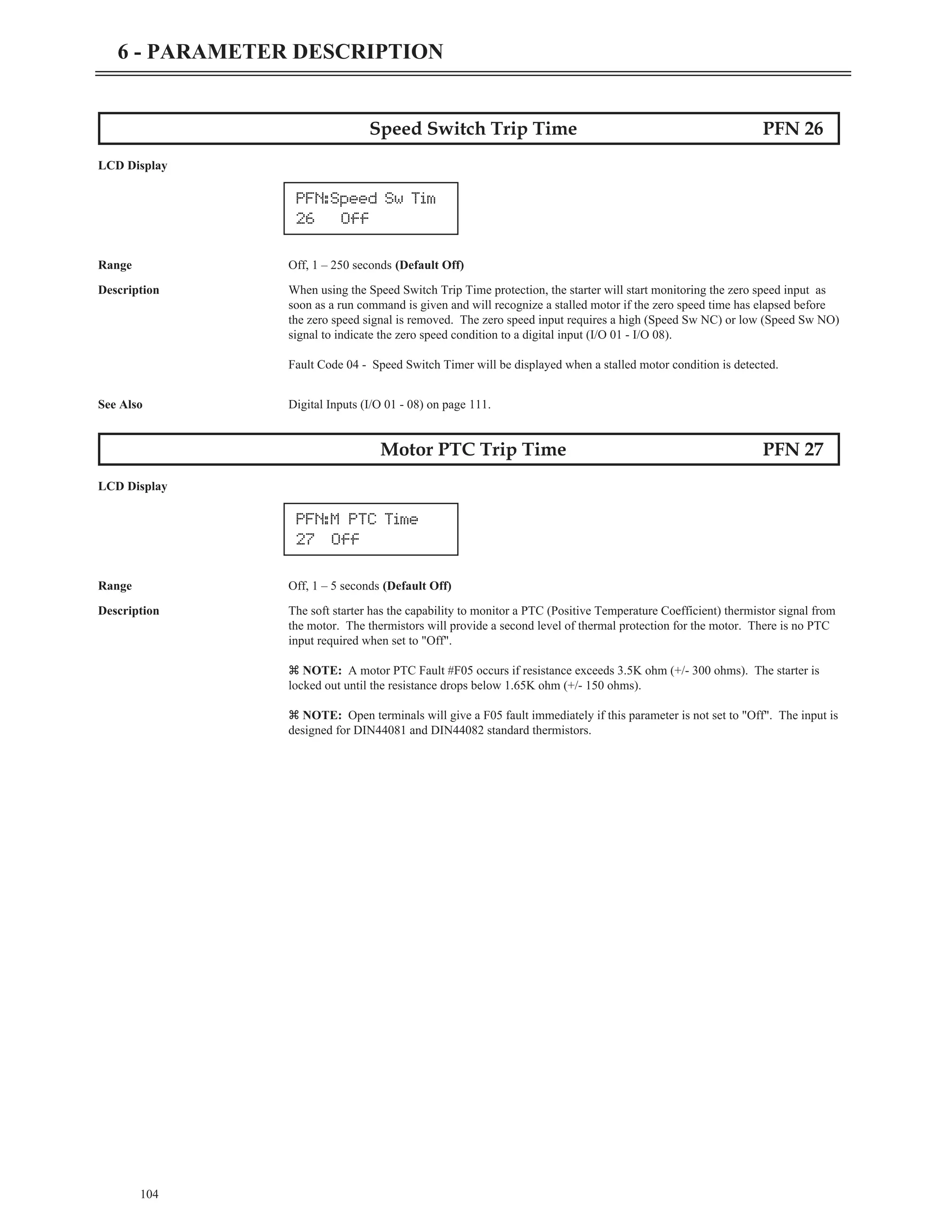 Speed Switch Trip Time PFN 26
LCD Display
Range Off, 1 – 250 seconds (Default Off)
Description When using the Speed Switch Trip Time protection, the starter will start monitoring the zero speed input as
soon as a run command is given and will recognize a stalled motor if the zero speed time has elapsed before
the zero speed signal is removed. The zero speed input requires a high (Speed Sw NC) or low (Speed Sw NO)
signal to indicate the zero speed condition to a digital input (I/O 01 - I/O 08).
Fault Code 04 - Speed Switch Timer will be displayed when a stalled motor condition is detected.
See Also Digital Inputs (I/O 01 - 08) on page 111.
Motor PTC Trip Time PFN 27
LCD Display
Range Off, 1 – 5 seconds (Default Off)
Description The soft starter has the capability to monitor a PTC (Positive Temperature Coefficient) thermistor signal from
the motor. The thermistors will provide a second level of thermal protection for the motor. There is no PTC
input required when set to "Off".
z NOTE: A motor PTC Fault #F05 occurs if resistance exceeds 3.5K ohm (+/- 300 ohms). The starter is
locked out until the resistance drops below 1.65K ohm (+/- 150 ohms).
z NOTE: Open terminals will give a F05 fault immediately if this parameter is not set to "Off". The input is
designed for DIN44081 and DIN44082 standard thermistors.
104
6 - PARAMETER DESCRIPTION
PFN:Speed Sw Tim
26 Off
PFN:M PTC Time
27 Off
 