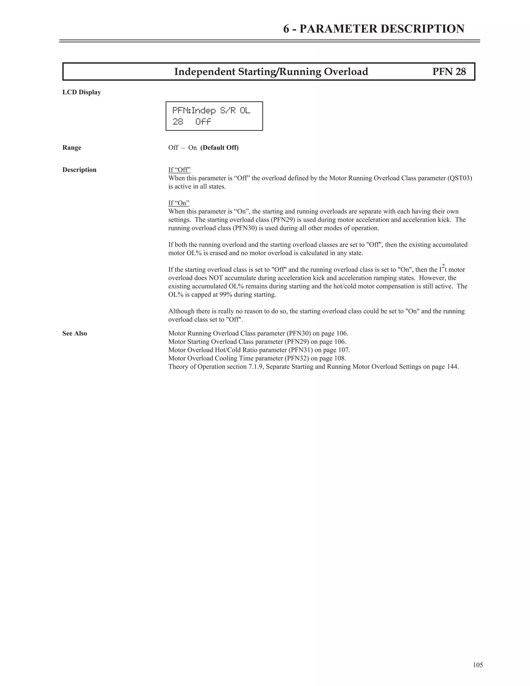 Independent Starting/Running Overload PFN 28
LCD Display
Range Off – On (Default Off)
Description If “Off”
When this parameter is “Off” the overload defined by the Motor Running Overload Class parameter (QST03)
is active in all states.
If “On”
When this parameter is “On”, the starting and running overloads are separate with each having their own
settings. The starting overload class (PFN29) is used during motor acceleration and acceleration kick. The
running overload class (PFN30) is used during all other modes of operation.
If both the running overload and the starting overload classes are set to "Off", then the existing accumulated
motor OL% is erased and no motor overload is calculated in any state.
If the starting overload class is set to "Off" and the running overload class is set to "On", then the I
2
t motor
overload does NOT accumulate during acceleration kick and acceleration ramping states. However, the
existing accumulated OL% remains during starting and the hot/cold motor compensation is still active. The
OL% is capped at 99% during starting.
Although there is really no reason to do so, the starting overload class could be set to "On" and the running
overload class set to "Off".
See Also Motor Running Overload Class parameter (PFN30) on page 106.
Motor Starting Overload Class parameter (PFN29) on page 106.
Motor Overload Hot/Cold Ratio parameter (PFN31) on page 107.
Motor Overload Cooling Time parameter (PFN32) on page 108.
Theory of Operation section 7.1.9, Separate Starting and Running Motor Overload Settings on page 144.
105
6 - PARAMETER DESCRIPTION
PFN:Indep S/R OL
28 Off
 