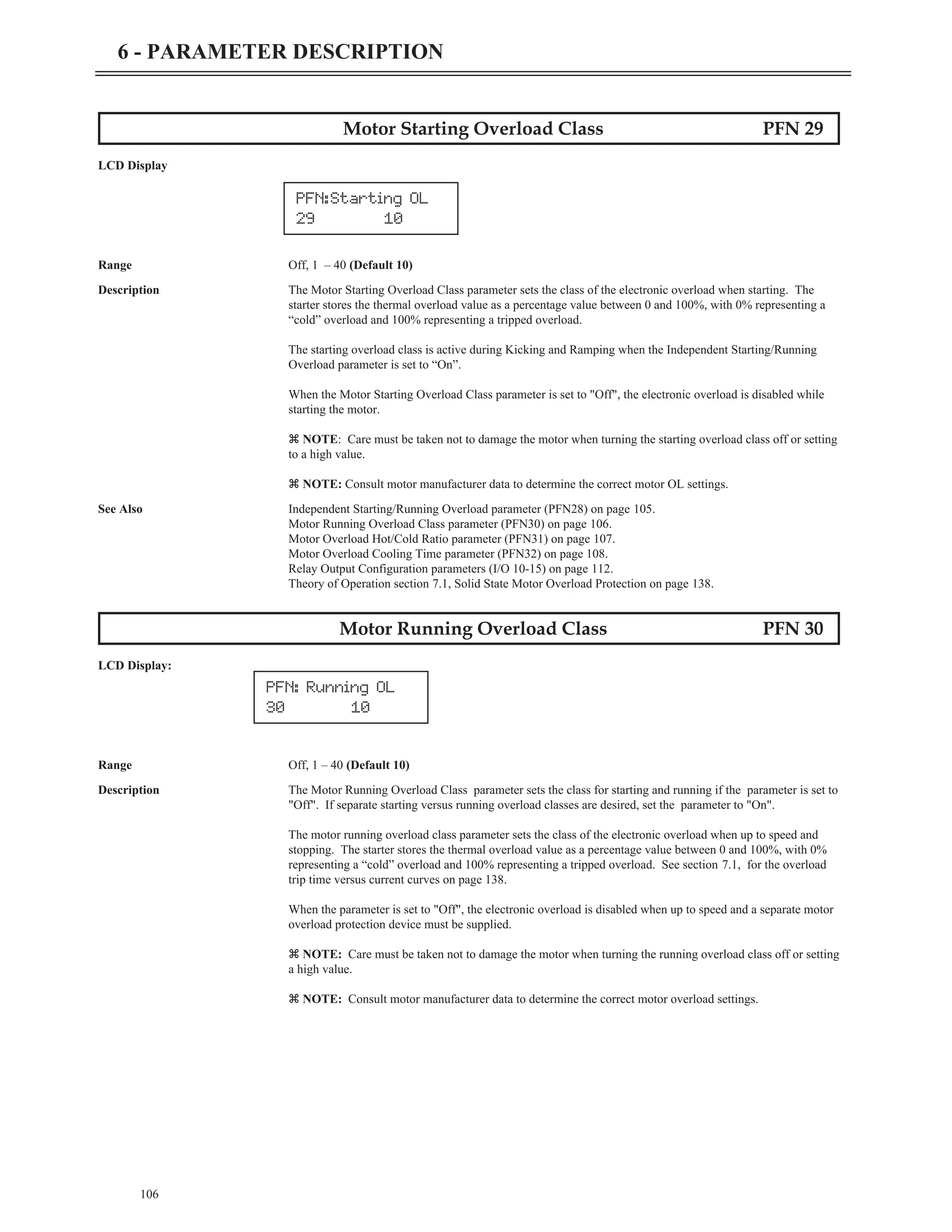 Motor Starting Overload Class PFN 29
LCD Display
Range Off, 1 – 40 (Default 10)
Description The Motor Starting Overload Class parameter sets the class of the electronic overload when starting. The
starter stores the thermal overload value as a percentage value between 0 and 100%, with 0% representing a
“cold” overload and 100% representing a tripped overload.
The starting overload class is active during Kicking and Ramping when the Independent Starting/Running
Overload parameter is set to “On”.
When the Motor Starting Overload Class parameter is set to "Off", the electronic overload is disabled while
starting the motor.
z NOTE: Care must be taken not to damage the motor when turning the starting overload class off or setting
to a high value.
z NOTE: Consult motor manufacturer data to determine the correct motor OL settings.
See Also Independent Starting/Running Overload parameter (PFN28) on page 105.
Motor Running Overload Class parameter (PFN30) on page 106.
Motor Overload Hot/Cold Ratio parameter (PFN31) on page 107.
Motor Overload Cooling Time parameter (PFN32) on page 108.
Relay Output Configuration parameters (I/O 10-15) on page 112.
Theory of Operation section 7.1, Solid State Motor Overload Protection on page 138.
Motor Running Overload Class PFN 30
LCD Display:
Range Off, 1 – 40 (Default 10)
Description The Motor Running Overload Class parameter sets the class for starting and running if the parameter is set to
"Off". If separate starting versus running overload classes are desired, set the parameter to "On".
The motor running overload class parameter sets the class of the electronic overload when up to speed and
stopping. The starter stores the thermal overload value as a percentage value between 0 and 100%, with 0%
representing a “cold” overload and 100% representing a tripped overload. See section 7.1, for the overload
trip time versus current curves on page 138.
When the parameter is set to "Off", the electronic overload is disabled when up to speed and a separate motor
overload protection device must be supplied.
z NOTE: Care must be taken not to damage the motor when turning the running overload class off or setting
a high value.
z NOTE: Consult motor manufacturer data to determine the correct motor overload settings.
106
6 - PARAMETER DESCRIPTION
PFN:Starting OL
29 10
PFN: Running OL
30 10
 