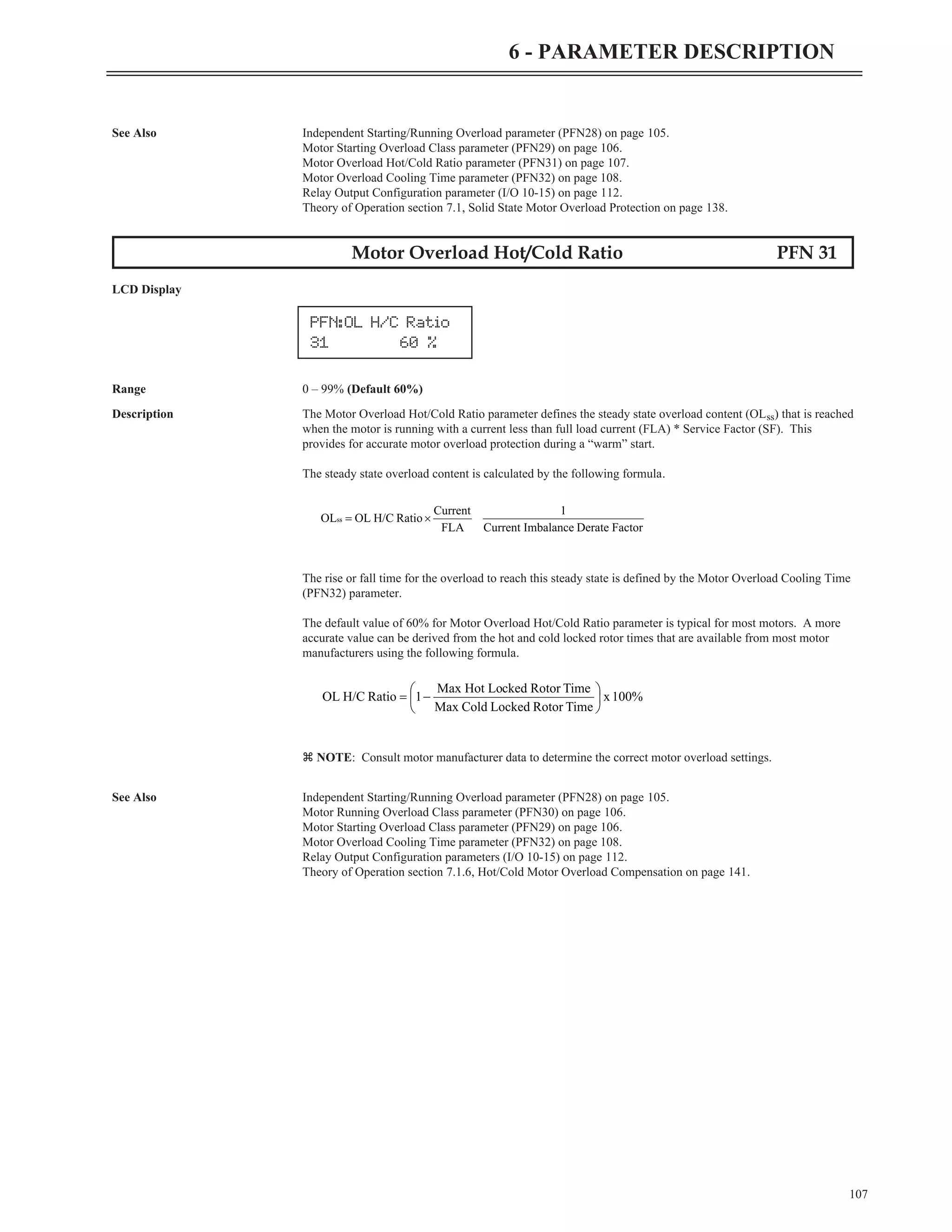 See Also Independent Starting/Running Overload parameter (PFN28) on page 105.
Motor Starting Overload Class parameter (PFN29) on page 106.
Motor Overload Hot/Cold Ratio parameter (PFN31) on page 107.
Motor Overload Cooling Time parameter (PFN32) on page 108.
Relay Output Configuration parameter (I/O 10-15) on page 112.
Theory of Operation section 7.1, Solid State Motor Overload Protection on page 138.
Motor Overload Hot/Cold Ratio PFN 31
LCD Display
Range 0 – 99% (Default 60%)
Description The Motor Overload Hot/Cold Ratio parameter defines the steady state overload content (OLss) that is reached
when the motor is running with a current less than full load current (FLA) * Service Factor (SF). This
provides for accurate motor overload protection during a “warm” start.
The steady state overload content is calculated by the following formula.
The rise or fall time for the overload to reach this steady state is defined by the Motor Overload Cooling Time
(PFN32) parameter.
The default value of 60% for Motor Overload Hot/Cold Ratio parameter is typical for most motors. A more
accurate value can be derived from the hot and cold locked rotor times that are available from most motor
manufacturers using the following formula.
z NOTE: Consult motor manufacturer data to determine the correct motor overload settings.
See Also Independent Starting/Running Overload parameter (PFN28) on page 105.
Motor Running Overload Class parameter (PFN30) on page 106.
Motor Starting Overload Class parameter (PFN29) on page 106.
Motor Overload Cooling Time parameter (PFN32) on page 108.
Relay Output Configuration parameters (I/O 10-15) on page 112.
Theory of Operation section 7.1.6, Hot/Cold Motor Overload Compensation on page 141.
107
6 - PARAMETER DESCRIPTION
PFN:OL H/C Ratio
31 60 %
Factor
Derate
Imbalance
Current
1
FLA
Current
Ratio
H/C
OL
OLss ´
=
100%
x
Time
Rotor
Locked
Cold
Max
Time
Rotor
cked
Max Hot Lo
1
Ratio
H/C
OL ÷
ø
ö
ç
è
æ
-
=
 