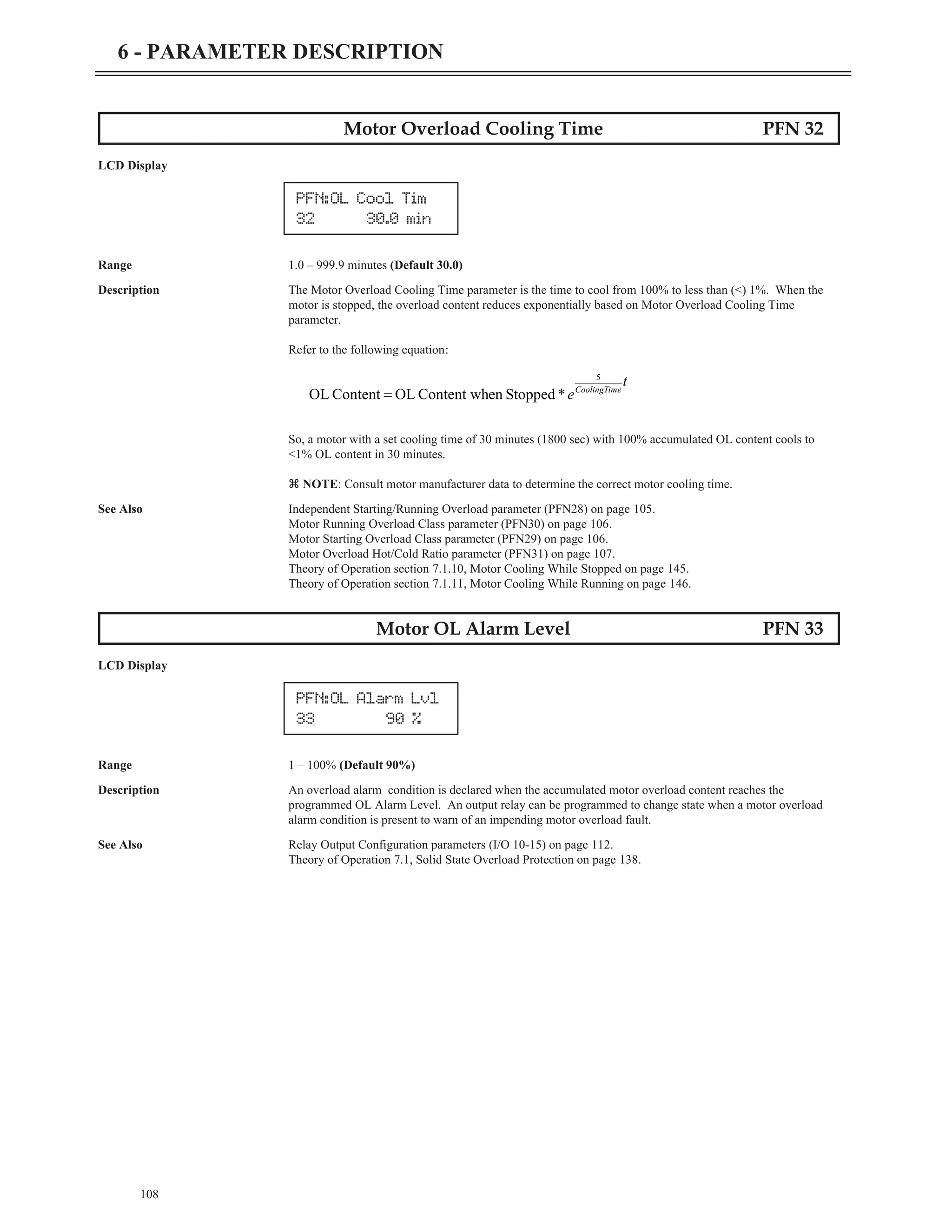 108
6 - PARAMETER DESCRIPTION
Motor Overload Cooling Time PFN 32
LCD Display
Range 1.0 – 999.9 minutes (Default 30.0)
Description The Motor Overload Cooling Time parameter is the time to cool from 100% to less than (<) 1%. When the
motor is stopped, the overload content reduces exponentially based on Motor Overload Cooling Time
parameter.
Refer to the following equation:
So, a motor with a set cooling time of 30 minutes (1800 sec) with 100% accumulated OL content cools to
<1% OL content in 30 minutes.
z NOTE: Consult motor manufacturer data to determine the correct motor cooling time.
See Also Independent Starting/Running Overload parameter (PFN28) on page 105.
Motor Running Overload Class parameter (PFN30) on page 106.
Motor Starting Overload Class parameter (PFN29) on page 106.
Motor Overload Hot/Cold Ratio parameter (PFN31) on page 107.
Theory of Operation section 7.1.10, Motor Cooling While Stopped on page 145.
Theory of Operation section 7.1.11, Motor Cooling While Running on page 146.
Motor OL Alarm Level PFN 33
LCD Display
Range 1 – 100% (Default 90%)
Description An overload alarm condition is declared when the accumulated motor overload content reaches the
programmed OL Alarm Level. An output relay can be programmed to change state when a motor overload
alarm condition is present to warn of an impending motor overload fault.
See Also Relay Output Configuration parameters (I/O 10-15) on page 112.
Theory of Operation 7.1, Solid State Overload Protection on page 138.
PFN:OL Cool Tim
32 30.0 min
t
e e
CoolingTim
5
*
Stopped
en
Content wh
OL
Content
OL =
PFN:OL Alarm Lvl
33 90 %
 