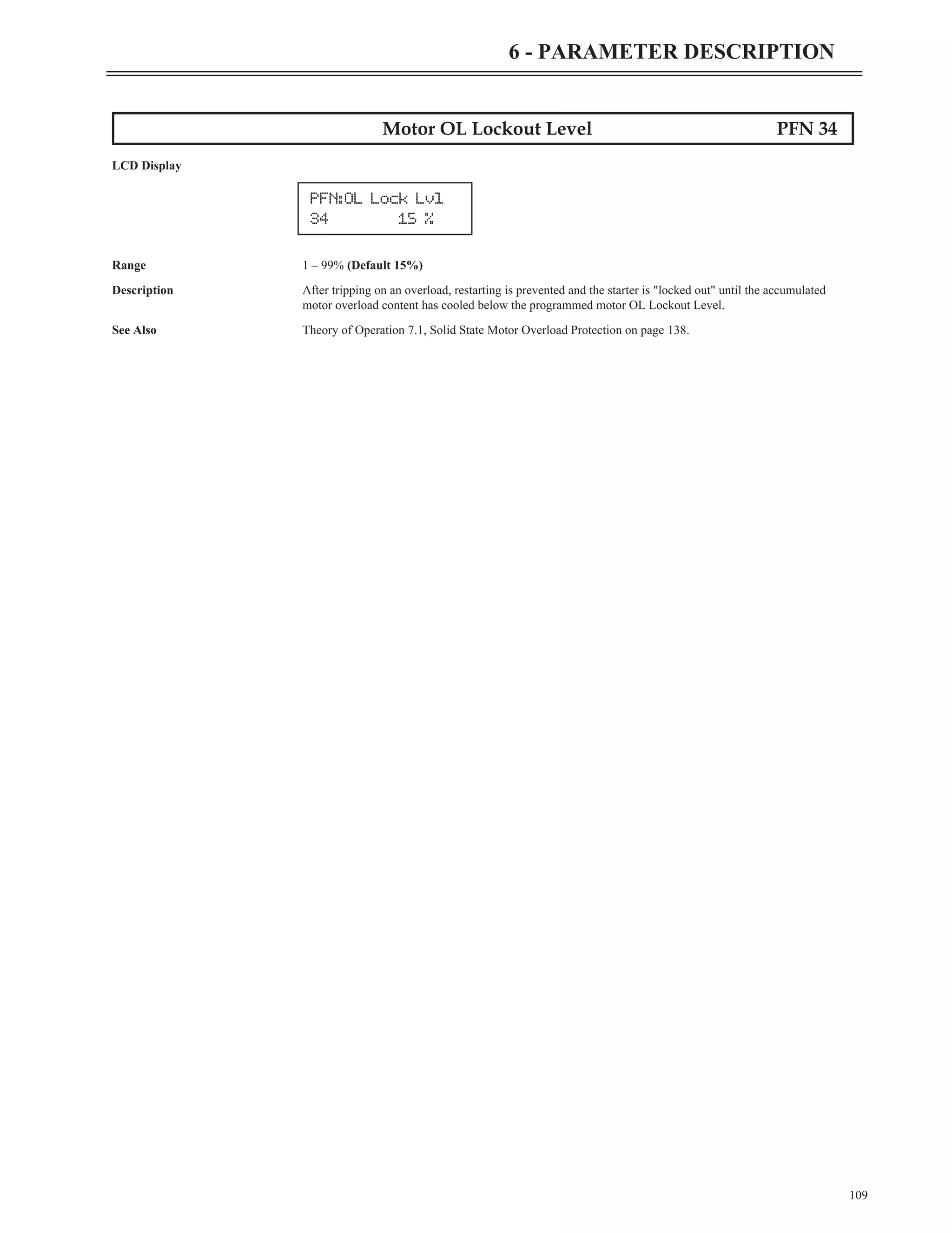 109
6 - PARAMETER DESCRIPTION
Motor OL Lockout Level PFN 34
LCD Display
Range 1 – 99% (Default 15%)
Description After tripping on an overload, restarting is prevented and the starter is "locked out" until the accumulated
motor overload content has cooled below the programmed motor OL Lockout Level.
See Also Theory of Operation 7.1, Solid State Motor Overload Protection on page 138.
PFN:OL Lock Lvl
34 15 %
 