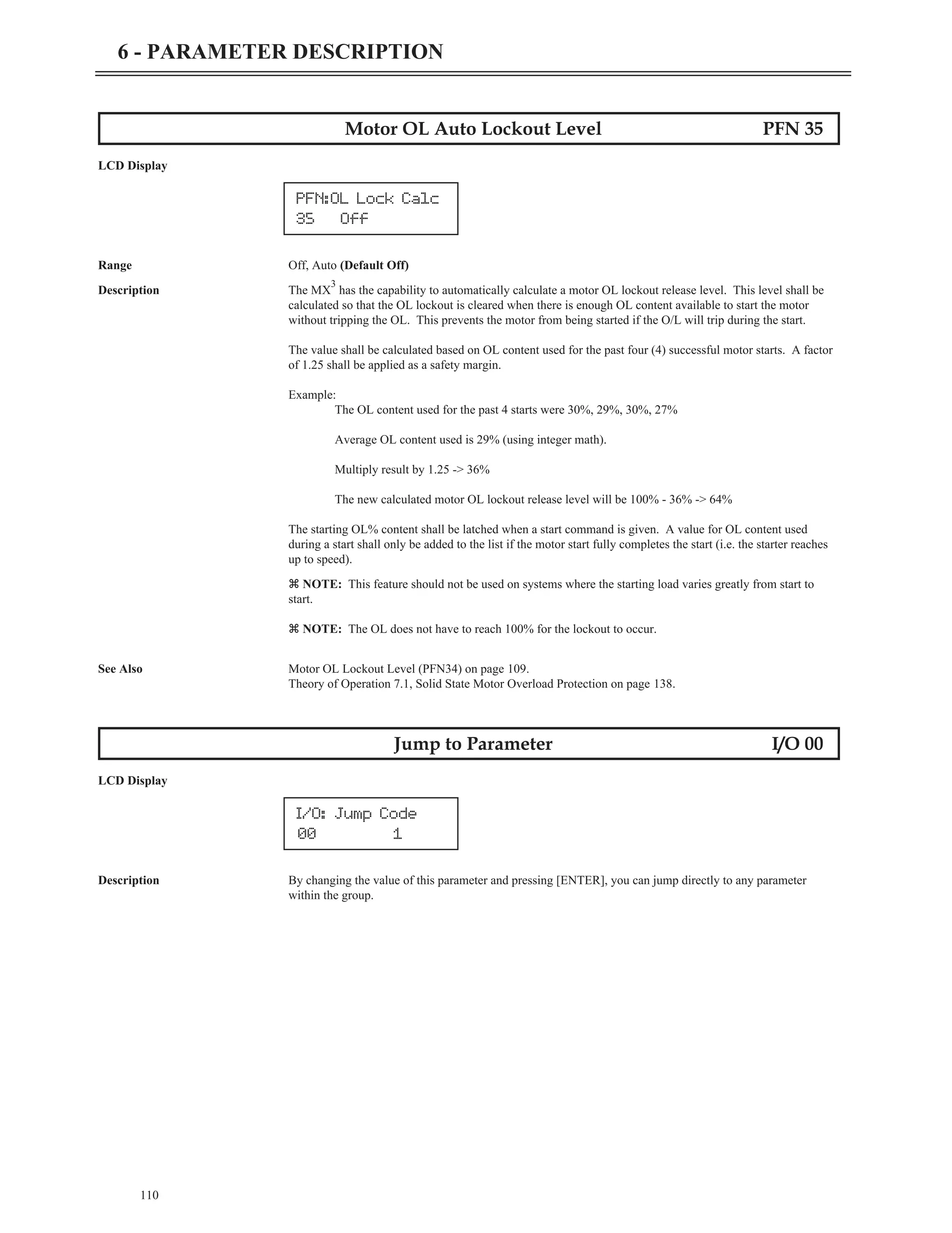 110
6 - PARAMETER DESCRIPTION
Motor OL Auto Lockout Level PFN 35
LCD Display
Range Off, Auto (Default Off)
Description The MX
3
has the capability to automatically calculate a motor OL lockout release level. This level shall be
calculated so that the OL lockout is cleared when there is enough OL content available to start the motor
without tripping the OL. This prevents the motor from being started if the O/L will trip during the start.
The value shall be calculated based on OL content used for the past four (4) successful motor starts. A factor
of 1.25 shall be applied as a safety margin.
Example:
The OL content used for the past 4 starts were 30%, 29%, 30%, 27%
Average OL content used is 29% (using integer math).
Multiply result by 1.25 -> 36%
The new calculated motor OL lockout release level will be 100% - 36% -> 64%
The starting OL% content shall be latched when a start command is given. A value for OL content used
during a start shall only be added to the list if the motor start fully completes the start (i.e. the starter reaches
up to speed).
z NOTE: This feature should not be used on systems where the starting load varies greatly from start to
start.
z NOTE: The OL does not have to reach 100% for the lockout to occur.
See Also Motor OL Lockout Level (PFN34) on page 109.
Theory of Operation 7.1, Solid State Motor Overload Protection on page 138.
Jump to Parameter I/O 00
LCD Display
Description By changing the value of this parameter and pressing [ENTER], you can jump directly to any parameter
within the group.
PFN:OL Lock Calc
35 Off
I/O: Jump Code
00 1
 
