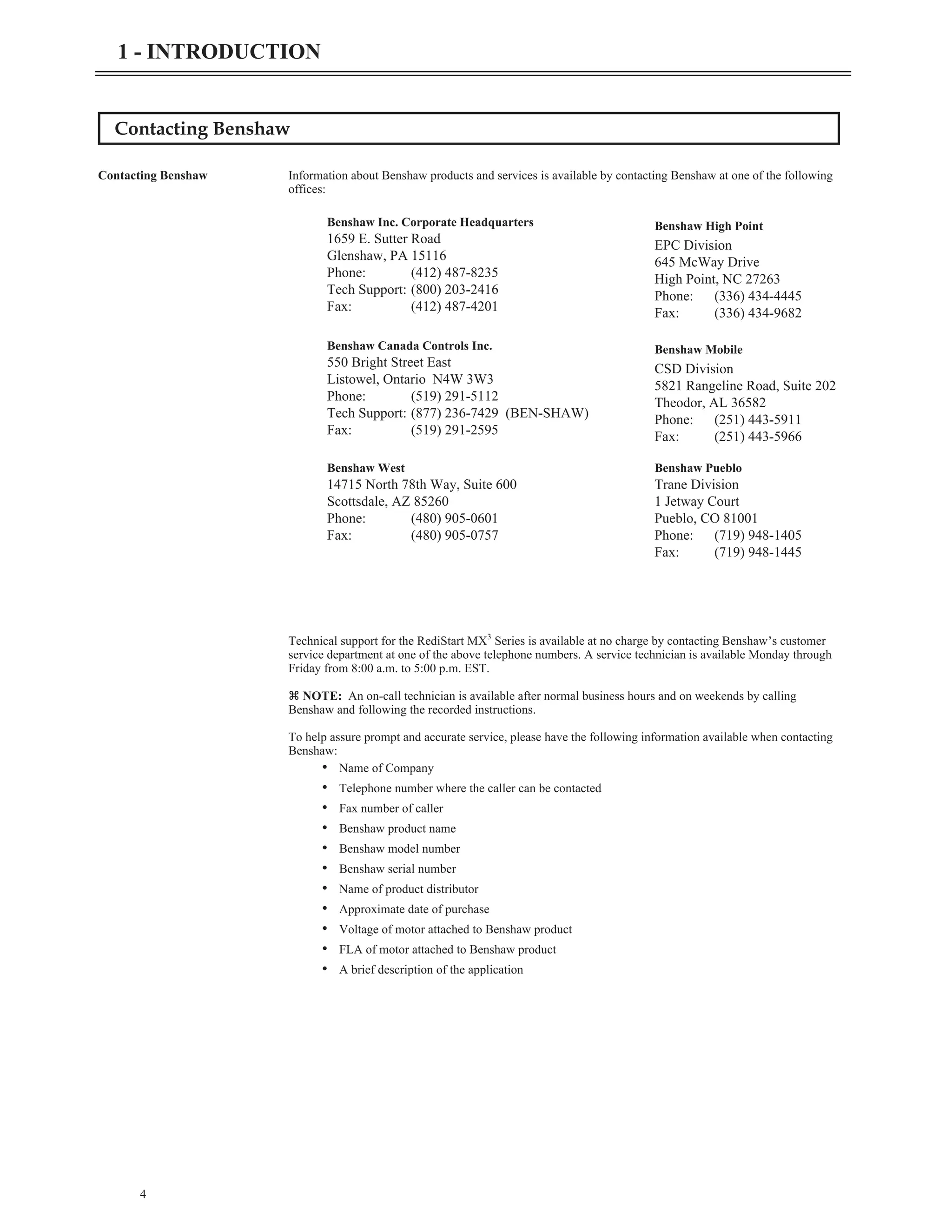 Contacting Benshaw
Contacting Benshaw Information about Benshaw products and services is available by contacting Benshaw at one of the following
offices:
Technical support for the RediStart MX3
Series is available at no charge by contacting Benshaw’s customer
service department at one of the above telephone numbers. A service technician is available Monday through
Friday from 8:00 a.m. to 5:00 p.m. EST.
z NOTE: An on-call technician is available after normal business hours and on weekends by calling
Benshaw and following the recorded instructions.
To help assure prompt and accurate service, please have the following information available when contacting
Benshaw:
• Name of Company
• Telephone number where the caller can be contacted
• Fax number of caller
• Benshaw product name
• Benshaw model number
• Benshaw serial number
• Name of product distributor
• Approximate date of purchase
• Voltage of motor attached to Benshaw product
• FLA of motor attached to Benshaw product
• A brief description of the application
4
1 - INTRODUCTION
Benshaw Inc. Corporate Headquarters
1659 E. Sutter Road
Glenshaw, PA 15116
Phone: (412) 487-8235
Tech Support: (800) 203-2416
Fax: (412) 487-4201
Benshaw High Point
EPC Division
645 McWay Drive
High Point, NC 27263
Phone: (336) 434-4445
Fax: (336) 434-9682
Benshaw Canada Controls Inc.
550 Bright Street East
Listowel, Ontario N4W 3W3
Phone: (519) 291-5112
Tech Support: (877) 236-7429 (BEN-SHAW)
Fax: (519) 291-2595
Benshaw Mobile
CSD Division
5821 Rangeline Road, Suite 202
Theodor, AL 36582
Phone: (251) 443-5911
Fax: (251) 443-5966
Benshaw West
14715 North 78th Way, Suite 600
Scottsdale, AZ 85260
Phone: (480) 905-0601
Fax: (480) 905-0757
Benshaw Pueblo
Trane Division
1 Jetway Court
Pueblo, CO 81001
Phone: (719) 948-1405
Fax: (719) 948-1445
 