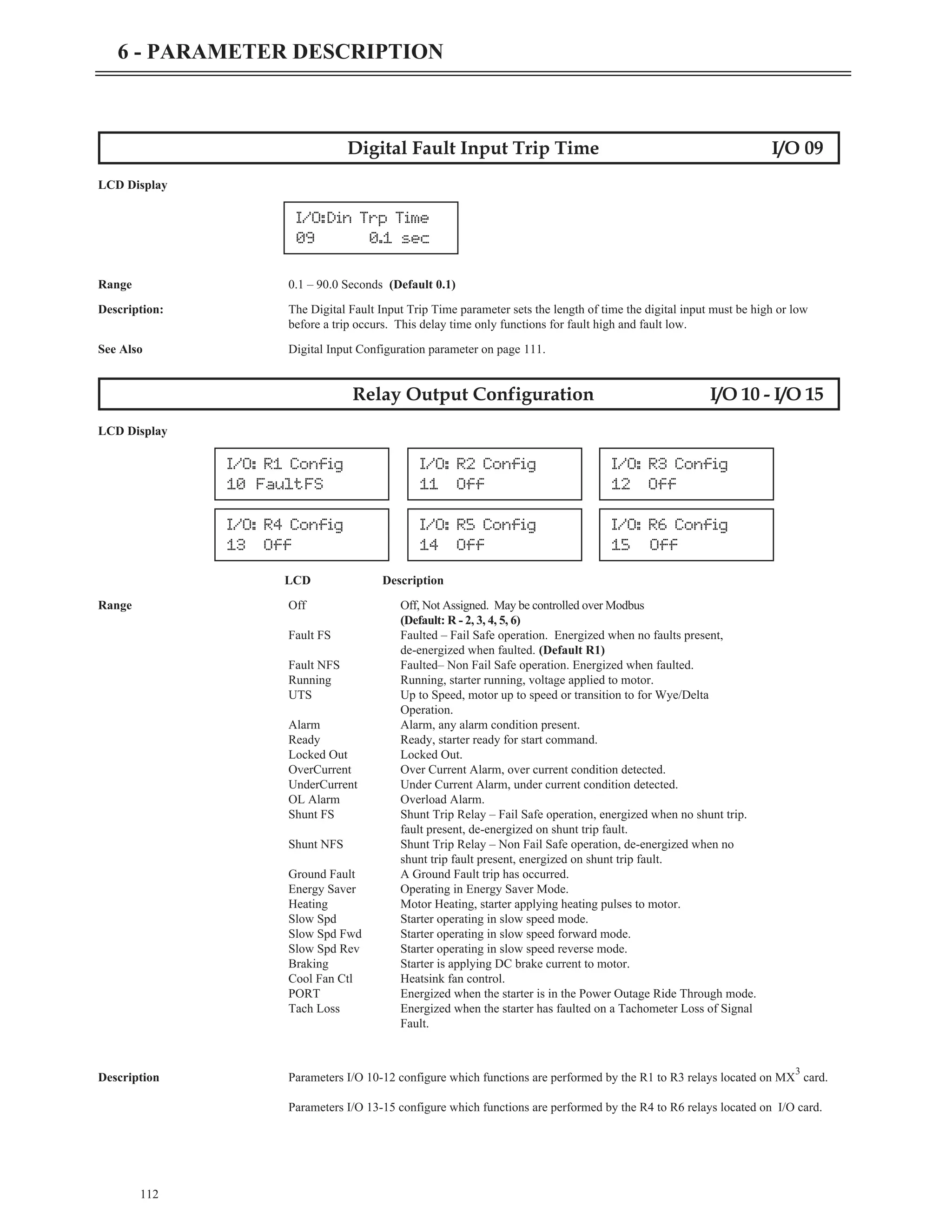112
6 - PARAMETER DESCRIPTION
Digital Fault Input Trip Time I/O 09
LCD Display
Range 0.1 – 90.0 Seconds (Default 0.1)
Description: The Digital Fault Input Trip Time parameter sets the length of time the digital input must be high or low
before a trip occurs. This delay time only functions for fault high and fault low.
See Also Digital Input Configuration parameter on page 111.
Relay Output Configuration I/O 10 - I/O 15
LCD Display
LCD Description
Range Off Off, Not Assigned. May be controlled over Modbus
(Default: R - 2, 3, 4, 5, 6)
Fault FS Faulted – Fail Safe operation. Energized when no faults present,
de-energized when faulted. (Default R1)
Fault NFS Faulted– Non Fail Safe operation. Energized when faulted.
Running Running, starter running, voltage applied to motor.
UTS Up to Speed, motor up to speed or transition to for Wye/Delta
Operation.
Alarm Alarm, any alarm condition present.
Ready Ready, starter ready for start command.
Locked Out Locked Out.
OverCurrent Over Current Alarm, over current condition detected.
UnderCurrent Under Current Alarm, under current condition detected.
OL Alarm Overload Alarm.
Shunt FS Shunt Trip Relay – Fail Safe operation, energized when no shunt trip.
fault present, de-energized on shunt trip fault.
Shunt NFS Shunt Trip Relay – Non Fail Safe operation, de-energized when no
shunt trip fault present, energized on shunt trip fault.
Ground Fault A Ground Fault trip has occurred.
Energy Saver Operating in Energy Saver Mode.
Heating Motor Heating, starter applying heating pulses to motor.
Slow Spd Starter operating in slow speed mode.
Slow Spd Fwd Starter operating in slow speed forward mode.
Slow Spd Rev Starter operating in slow speed reverse mode.
Braking Starter is applying DC brake current to motor.
Cool Fan Ctl Heatsink fan control.
PORT Energized when the starter is in the Power Outage Ride Through mode.
Tach Loss Energized when the starter has faulted on a Tachometer Loss of Signal
Fault.
Description Parameters I/O 10-12 configure which functions are performed by the R1 to R3 relays located on MX
3
card.
Parameters I/O 13-15 configure which functions are performed by the R4 to R6 relays located on I/O card.
I/O:Din Trp Time
09 0.1 sec
I/O: R1 Config
10 FaultFS
I/O: R2 Config
11 Off
I/O: R3 Config
12 Off
I/O: R4 Config
13 Off
I/O: R5 Config
14 Off
I/O: R6 Config
15 Off
 