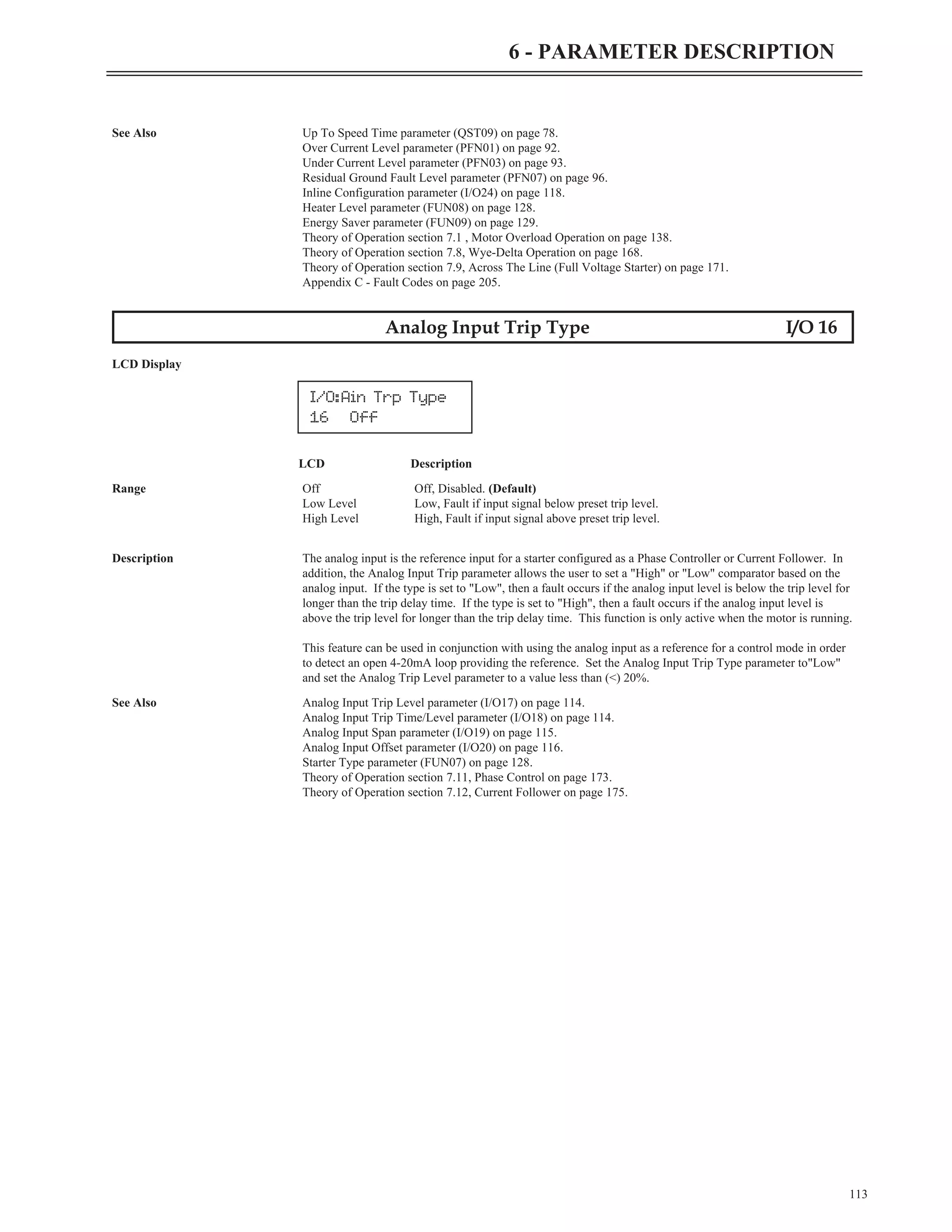 113
6 - PARAMETER DESCRIPTION
See Also Up To Speed Time parameter (QST09) on page 78.
Over Current Level parameter (PFN01) on page 92.
Under Current Level parameter (PFN03) on page 93.
Residual Ground Fault Level parameter (PFN07) on page 96.
Inline Configuration parameter (I/O24) on page 118.
Heater Level parameter (FUN08) on page 128.
Energy Saver parameter (FUN09) on page 129.
Theory of Operation section 7.1 , Motor Overload Operation on page 138.
Theory of Operation section 7.8, Wye-Delta Operation on page 168.
Theory of Operation section 7.9, Across The Line (Full Voltage Starter) on page 171.
Appendix C - Fault Codes on page 205.
Analog Input Trip Type I/O 16
LCD Display
LCD Description
Range Off Off, Disabled. (Default)
Low Level Low, Fault if input signal below preset trip level.
High Level High, Fault if input signal above preset trip level.
Description The analog input is the reference input for a starter configured as a Phase Controller or Current Follower. In
addition, the Analog Input Trip parameter allows the user to set a "High" or "Low" comparator based on the
analog input. If the type is set to "Low", then a fault occurs if the analog input level is below the trip level for
longer than the trip delay time. If the type is set to "High", then a fault occurs if the analog input level is
above the trip level for longer than the trip delay time. This function is only active when the motor is running.
This feature can be used in conjunction with using the analog input as a reference for a control mode in order
to detect an open 4-20mA loop providing the reference. Set the Analog Input Trip Type parameter to"Low"
and set the Analog Trip Level parameter to a value less than (<) 20%.
See Also Analog Input Trip Level parameter (I/O17) on page 114.
Analog Input Trip Time/Level parameter (I/O18) on page 114.
Analog Input Span parameter (I/O19) on page 115.
Analog Input Offset parameter (I/O20) on page 116.
Starter Type parameter (FUN07) on page 128.
Theory of Operation section 7.11, Phase Control on page 173.
Theory of Operation section 7.12, Current Follower on page 175.
I/O:Ain Trp Type
16 Off
 