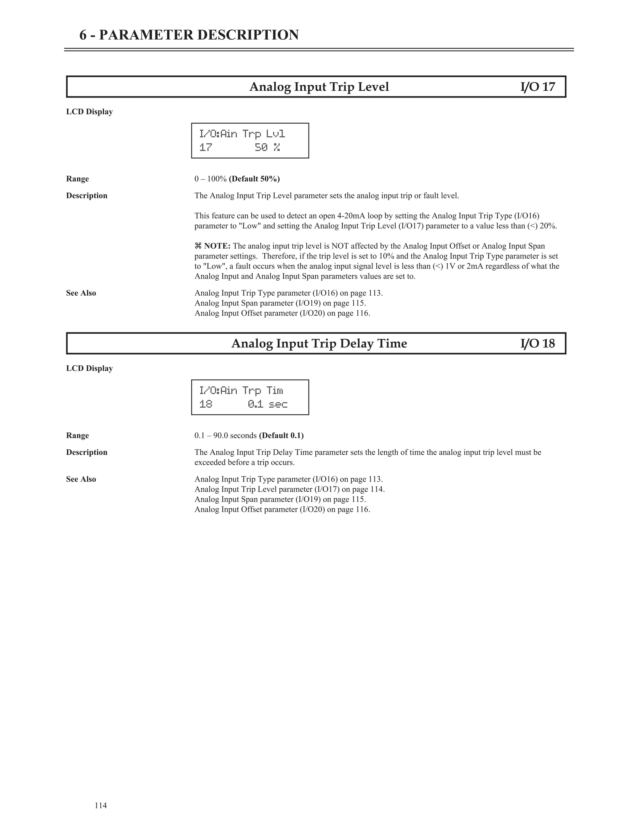114
6 - PARAMETER DESCRIPTION
Analog Input Trip Level I/O 17
LCD Display
Range 0 – 100% (Default 50%)
Description The Analog Input Trip Level parameter sets the analog input trip or fault level.
This feature can be used to detect an open 4-20mA loop by setting the Analog Input Trip Type (I/O16)
parameter to "Low" and setting the Analog Input Trip Level (I/O17) parameter to a value less than (<) 20%.
z NOTE: The analog input trip level is NOT affected by the Analog Input Offset or Analog Input Span
parameter settings. Therefore, if the trip level is set to 10% and the Analog Input Trip Type parameter is set
to "Low", a fault occurs when the analog input signal level is less than (<) 1V or 2mA regardless of what the
Analog Input and Analog Input Span parameters values are set to.
See Also Analog Input Trip Type parameter (I/O16) on page 113.
Analog Input Span parameter (I/O19) on page 115.
Analog Input Offset parameter (I/O20) on page 116.
Analog Input Trip Delay Time I/O 18
LCD Display
Range 0.1 – 90.0 seconds (Default 0.1)
Description The Analog Input Trip Delay Time parameter sets the length of time the analog input trip level must be
exceeded before a trip occurs.
See Also Analog Input Trip Type parameter (I/O16) on page 113.
Analog Input Trip Level parameter (I/O17) on page 114.
Analog Input Span parameter (I/O19) on page 115.
Analog Input Offset parameter (I/O20) on page 116.
I/O:Ain Trp Tim
18 0.1 sec
I/O:Ain Trp Lvl
17 50 %
 