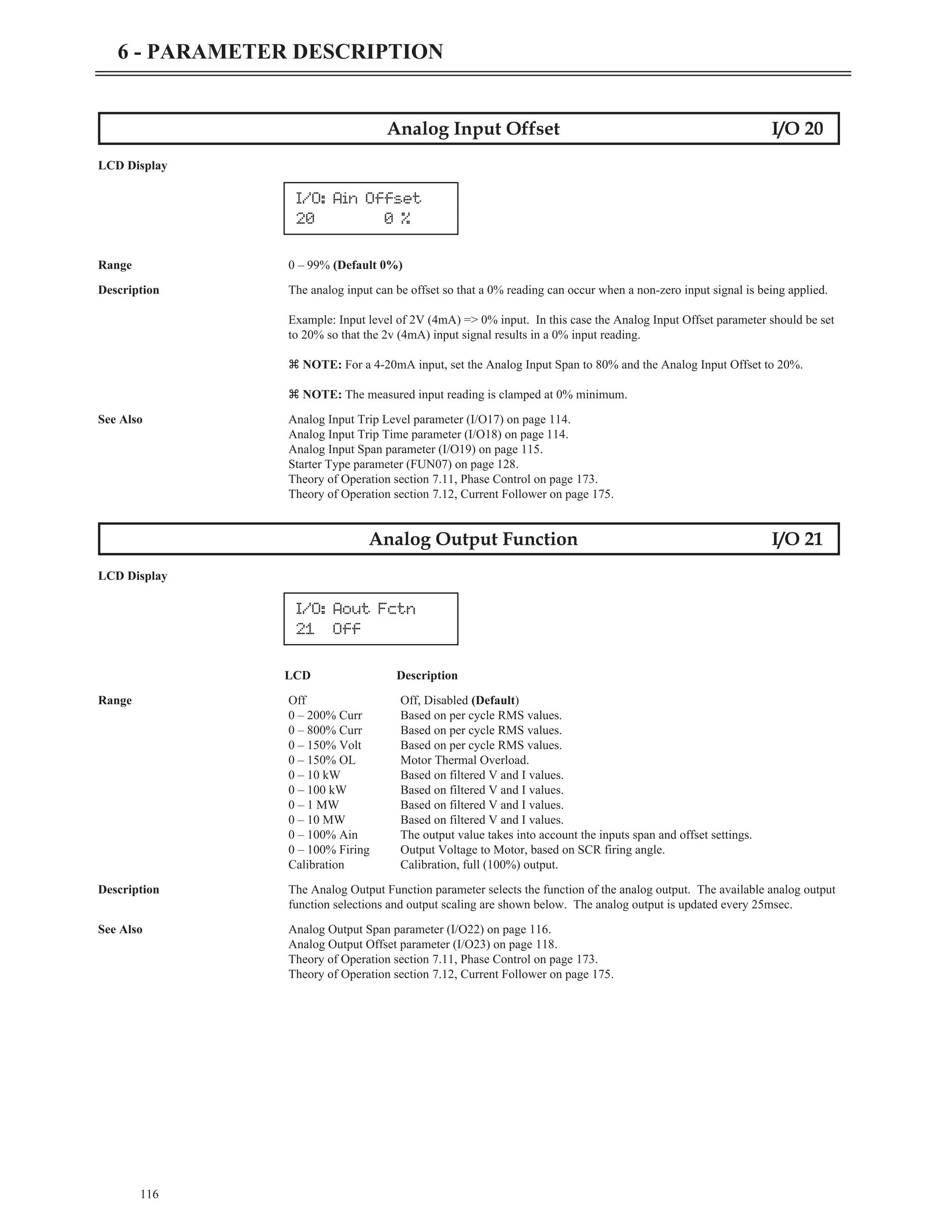 116
6 - PARAMETER DESCRIPTION
Analog Input Offset I/O 20
LCD Display
Range 0 – 99% (Default 0%)
Description The analog input can be offset so that a 0% reading can occur when a non-zero input signal is being applied.
Example: Input level of 2V (4mA) => 0% input. In this case the Analog Input Offset parameter should be set
to 20% so that the 2v (4mA) input signal results in a 0% input reading.
z NOTE: For a 4-20mA input, set the Analog Input Span to 80% and the Analog Input Offset to 20%.
z NOTE: The measured input reading is clamped at 0% minimum.
See Also Analog Input Trip Level parameter (I/O17) on page 114.
Analog Input Trip Time parameter (I/O18) on page 114.
Analog Input Span parameter (I/O19) on page 115.
Starter Type parameter (FUN07) on page 128.
Theory of Operation section 7.11, Phase Control on page 173.
Theory of Operation section 7.12, Current Follower on page 175.
Analog Output Function I/O 21
LCD Display
LCD Description
Range Off Off, Disabled (Default)
0 – 200% Curr Based on per cycle RMS values.
0 – 800% Curr Based on per cycle RMS values.
0 – 150% Volt Based on per cycle RMS values.
0 – 150% OL Motor Thermal Overload.
0 – 10 kW Based on filtered V and I values.
0 – 100 kW Based on filtered V and I values.
0 – 1 MW Based on filtered V and I values.
0 – 10 MW Based on filtered V and I values.
0 – 100% Ain The output value takes into account the inputs span and offset settings.
0 – 100% Firing Output Voltage to Motor, based on SCR firing angle.
Calibration Calibration, full (100%) output.
Description The Analog Output Function parameter selects the function of the analog output. The available analog output
function selections and output scaling are shown below. The analog output is updated every 25msec.
See Also Analog Output Span parameter (I/O22) on page 116.
Analog Output Offset parameter (I/O23) on page 118.
Theory of Operation section 7.11, Phase Control on page 173.
Theory of Operation section 7.12, Current Follower on page 175.
I/O: Ain Offset
20 0 %
I/O: Aout Fctn
21 Off
 