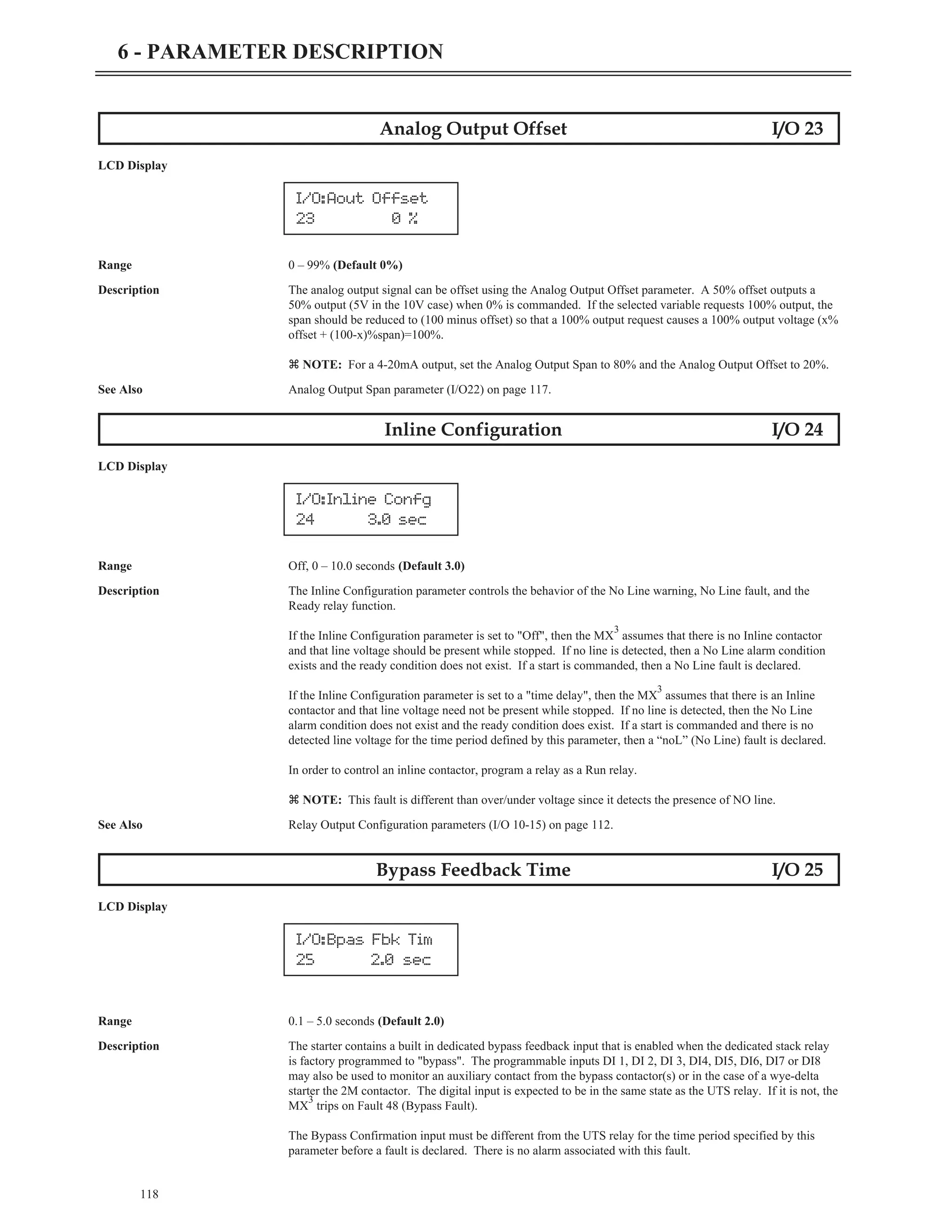 118
6 - PARAMETER DESCRIPTION
Analog Output Offset I/O 23
LCD Display
Range 0 – 99% (Default 0%)
Description The analog output signal can be offset using the Analog Output Offset parameter. A 50% offset outputs a
50% output (5V in the 10V case) when 0% is commanded. If the selected variable requests 100% output, the
span should be reduced to (100 minus offset) so that a 100% output request causes a 100% output voltage (x%
offset + (100-x)%span)=100%.
z NOTE: For a 4-20mA output, set the Analog Output Span to 80% and the Analog Output Offset to 20%.
See Also Analog Output Span parameter (I/O22) on page 117.
Inline Configuration I/O 24
LCD Display
Range Off, 0 – 10.0 seconds (Default 3.0)
Description The Inline Configuration parameter controls the behavior of the No Line warning, No Line fault, and the
Ready relay function.
If the Inline Configuration parameter is set to "Off", then the MX
3
assumes that there is no Inline contactor
and that line voltage should be present while stopped. If no line is detected, then a No Line alarm condition
exists and the ready condition does not exist. If a start is commanded, then a No Line fault is declared.
If the Inline Configuration parameter is set to a "time delay", then the MX
3
assumes that there is an Inline
contactor and that line voltage need not be present while stopped. If no line is detected, then the No Line
alarm condition does not exist and the ready condition does exist. If a start is commanded and there is no
detected line voltage for the time period defined by this parameter, then a “noL” (No Line) fault is declared.
In order to control an inline contactor, program a relay as a Run relay.
z NOTE: This fault is different than over/under voltage since it detects the presence of NO line.
See Also Relay Output Configuration parameters (I/O 10-15) on page 112.
Bypass Feedback Time I/O 25
LCD Display
Range 0.1 – 5.0 seconds (Default 2.0)
Description The starter contains a built in dedicated bypass feedback input that is enabled when the dedicated stack relay
is factory programmed to "bypass". The programmable inputs DI 1, DI 2, DI 3, DI4, DI5, DI6, DI7 or DI8
may also be used to monitor an auxiliary contact from the bypass contactor(s) or in the case of a wye-delta
starter the 2M contactor. The digital input is expected to be in the same state as the UTS relay. If it is not, the
MX
3
trips on Fault 48 (Bypass Fault).
The Bypass Confirmation input must be different from the UTS relay for the time period specified by this
parameter before a fault is declared. There is no alarm associated with this fault.
I/O:Aout Offset
23 0 %
I/O:Inline Confg
24 3.0 sec
I/O:Bpas Fbk Tim
25 2.0 sec
 