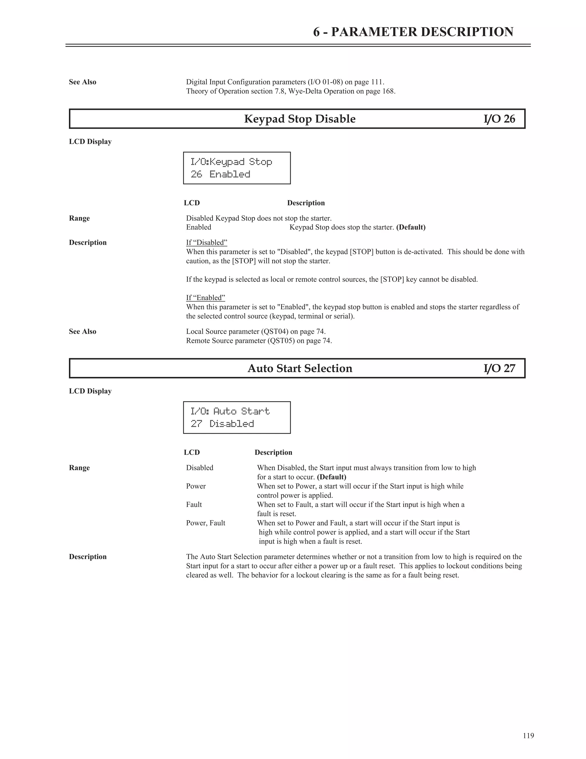 See Also Digital Input Configuration parameters (I/O 01-08) on page 111.
Theory of Operation section 7.8, Wye-Delta Operation on page 168.
Keypad Stop Disable I/O 26
LCD Display
LCD Description
Range Disabled Keypad Stop does not stop the starter.
Enabled Keypad Stop does stop the starter. (Default)
Description If “Disabled”
When this parameter is set to "Disabled", the keypad [STOP] button is de-activated. This should be done with
caution, as the [STOP] will not stop the starter.
If the keypad is selected as local or remote control sources, the [STOP] key cannot be disabled.
If “Enabled”
When this parameter is set to "Enabled", the keypad stop button is enabled and stops the starter regardless of
the selected control source (keypad, terminal or serial).
See Also Local Source parameter (QST04) on page 74.
Remote Source parameter (QST05) on page 74.
Auto Start Selection I/O 27
LCD Display
LCD Description
Range Disabled When Disabled, the Start input must always transition from low to high
for a start to occur. (Default)
Power When set to Power, a start will occur if the Start input is high while
control power is applied.
Fault When set to Fault, a start will occur if the Start input is high when a
fault is reset.
Power, Fault When set to Power and Fault, a start will occur if the Start input is
high while control power is applied, and a start will occur if the Start
input is high when a fault is reset.
Description The Auto Start Selection parameter determines whether or not a transition from low to high is required on the
Start input for a start to occur after either a power up or a fault reset. This applies to lockout conditions being
cleared as well. The behavior for a lockout clearing is the same as for a fault being reset.
119
6 - PARAMETER DESCRIPTION
I/O:Keypad Stop
26 Enabled
I/O: Auto Start
27 Disabled
 