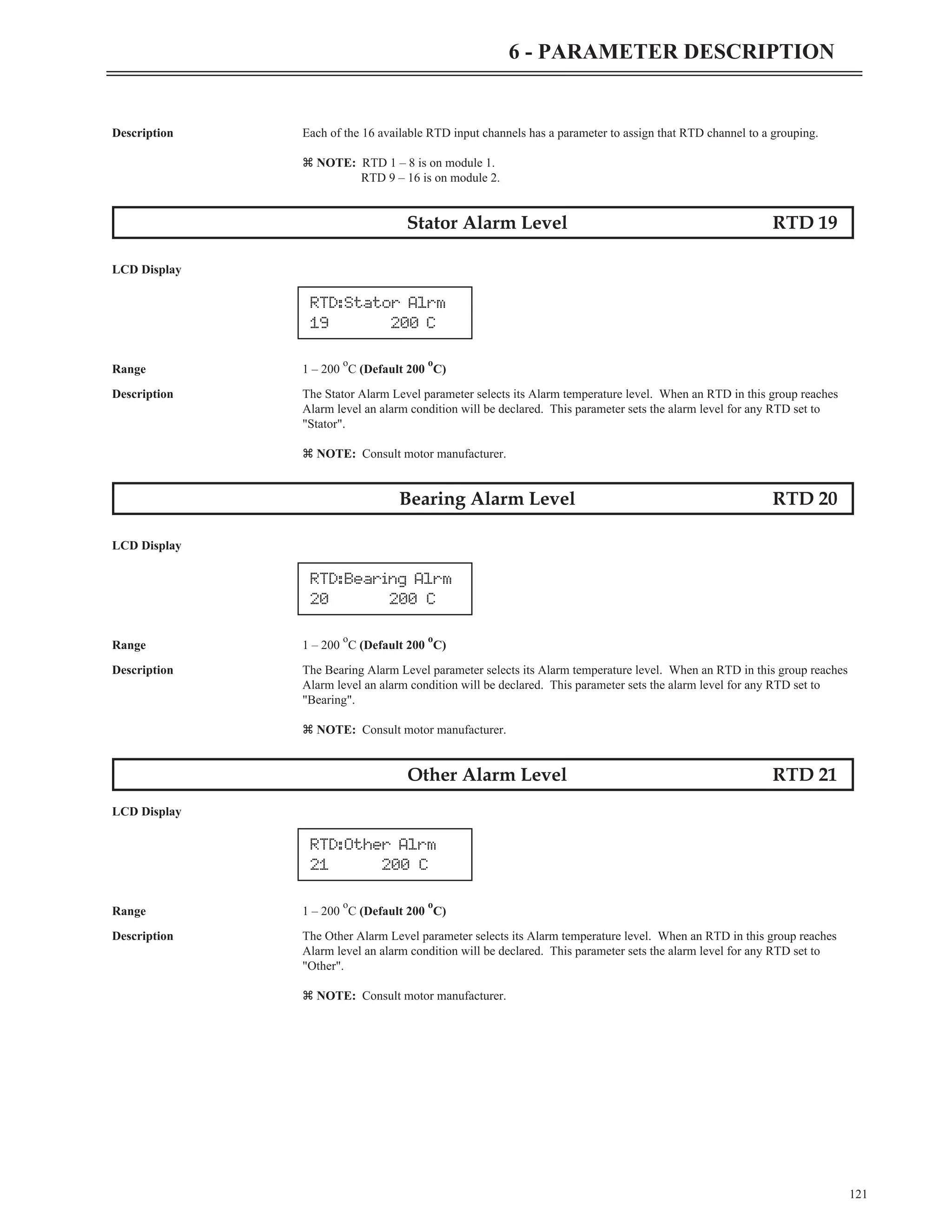 Description Each of the 16 available RTD input channels has a parameter to assign that RTD channel to a grouping.
z NOTE: RTD 1 – 8 is on module 1.
RTD 9 – 16 is on module 2.
Stator Alarm Level RTD 19
LCD Display
Range 1 – 200
o
C (Default 200
o
C)
Description The Stator Alarm Level parameter selects its Alarm temperature level. When an RTD in this group reaches
Alarm level an alarm condition will be declared. This parameter sets the alarm level for any RTD set to
"Stator".
z NOTE: Consult motor manufacturer.
Bearing Alarm Level RTD 20
LCD Display
Range 1 – 200
o
C (Default 200
o
C)
Description The Bearing Alarm Level parameter selects its Alarm temperature level. When an RTD in this group reaches
Alarm level an alarm condition will be declared. This parameter sets the alarm level for any RTD set to
"Bearing".
z NOTE: Consult motor manufacturer.
Other Alarm Level RTD 21
LCD Display
Range 1 – 200
o
C (Default 200
o
C)
Description The Other Alarm Level parameter selects its Alarm temperature level. When an RTD in this group reaches
Alarm level an alarm condition will be declared. This parameter sets the alarm level for any RTD set to
"Other".
z NOTE: Consult motor manufacturer.
121
6 - PARAMETER DESCRIPTION
RTD:Bearing Alrm
20 200 C
RTD:Other Alrm
21 200 C
RTD:Stator Alrm
19 200 C
 