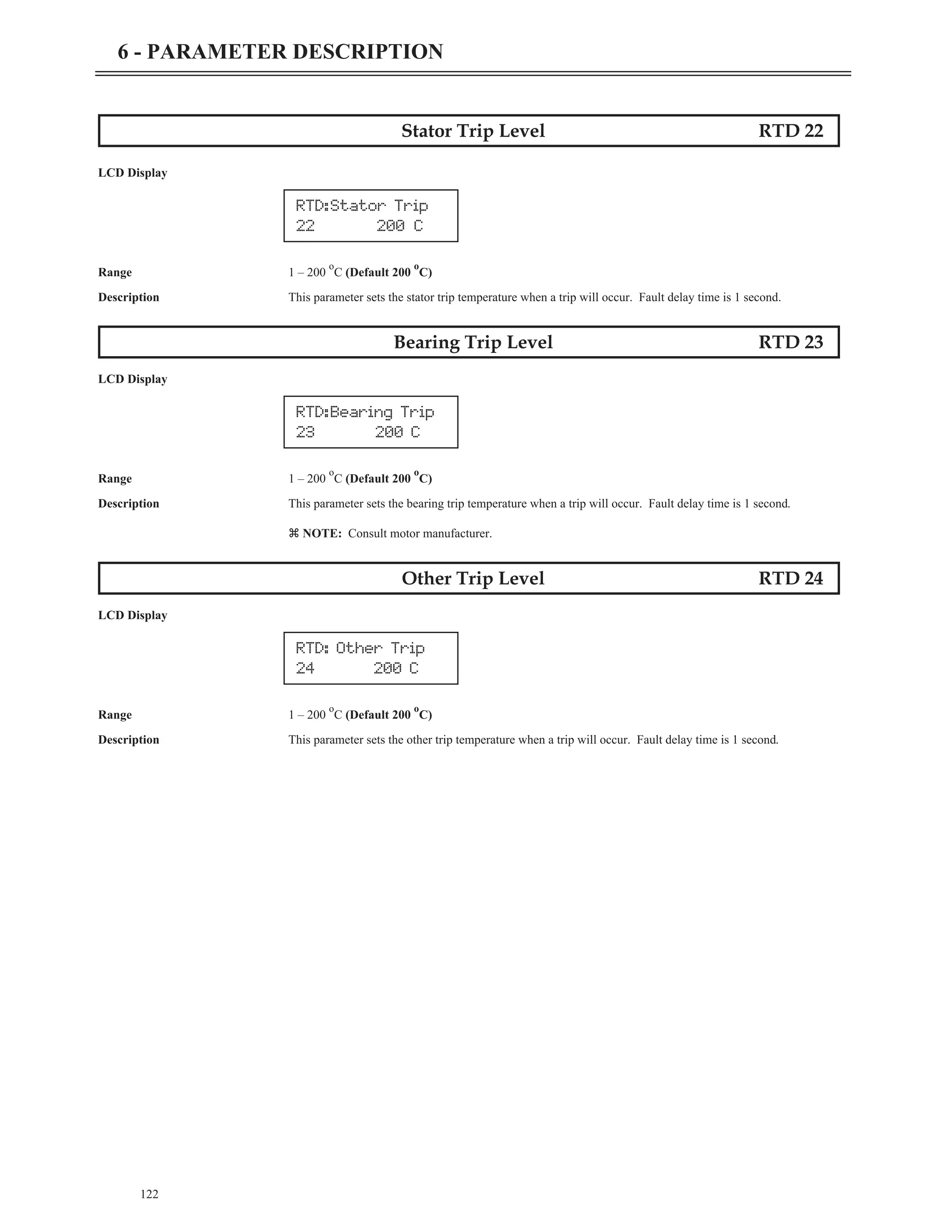 Stator Trip Level RTD 22
LCD Display
Range 1 – 200
o
C (Default 200
o
C)
Description This parameter sets the stator trip temperature when a trip will occur. Fault delay time is 1 second.
Bearing Trip Level RTD 23
LCD Display
Range 1 – 200
o
C (Default 200
o
C)
Description This parameter sets the bearing trip temperature when a trip will occur. Fault delay time is 1 second.
z NOTE: Consult motor manufacturer.
Other Trip Level RTD 24
LCD Display
Range 1 – 200
o
C (Default 200
o
C)
Description This parameter sets the other trip temperature when a trip will occur. Fault delay time is 1 second.
122
6 - PARAMETER DESCRIPTION
RTD:Bearing Trip
23 200 C
RTD: Other Trip
24 200 C
RTD:Stator Trip
22 200 C
 