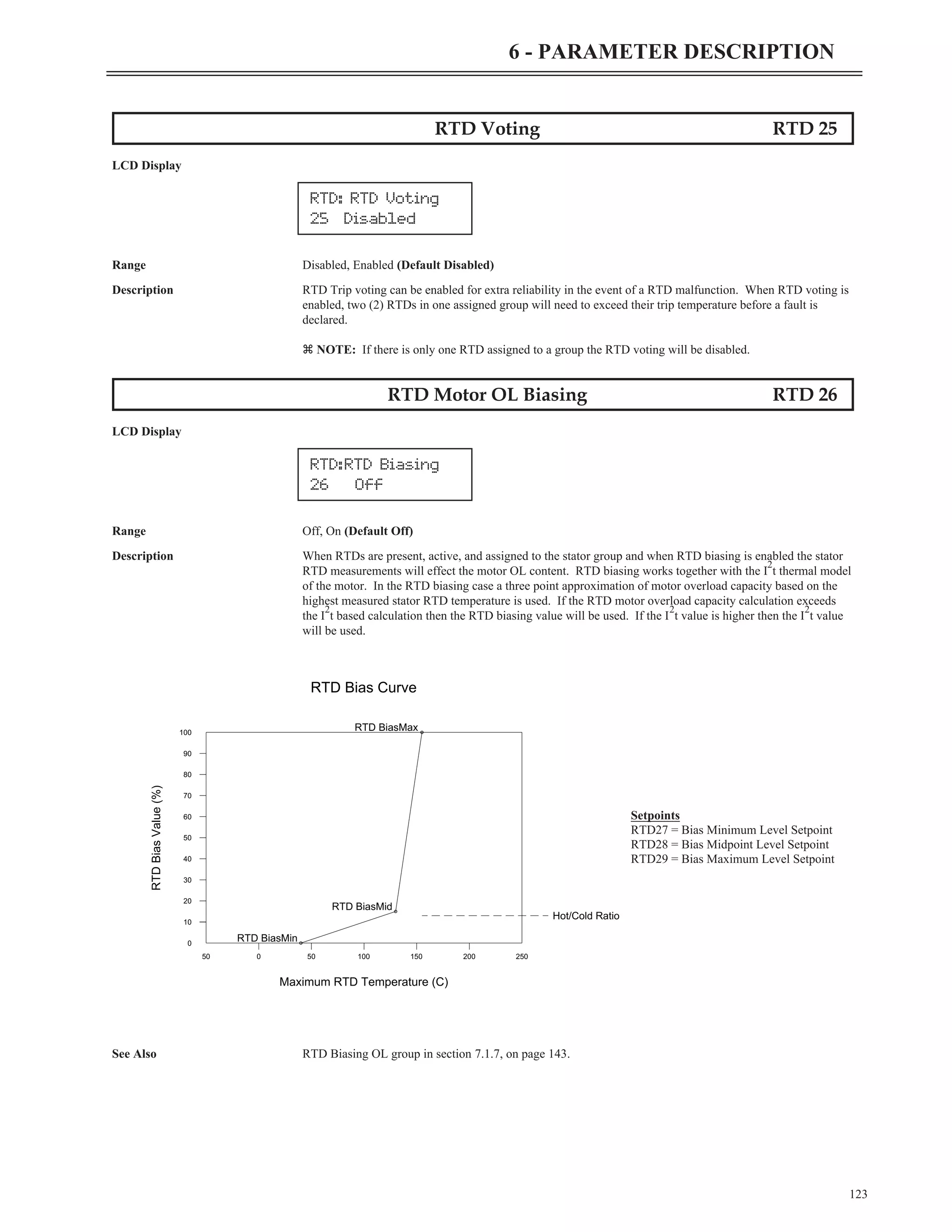 123
6 - PARAMETER DESCRIPTION
RTD Voting RTD 25
LCD Display
Range Disabled, Enabled (Default Disabled)
Description RTD Trip voting can be enabled for extra reliability in the event of a RTD malfunction. When RTD voting is
enabled, two (2) RTDs in one assigned group will need to exceed their trip temperature before a fault is
declared.
z NOTE: If there is only one RTD assigned to a group the RTD voting will be disabled.
RTD Motor OL Biasing RTD 26
LCD Display
Range Off, On (Default Off)
Description When RTDs are present, active, and assigned to the stator group and when RTD biasing is enabled the stator
RTD measurements will effect the motor OL content. RTD biasing works together with the I
2
t thermal model
of the motor. In the RTD biasing case a three point approximation of motor overload capacity based on the
highest measured stator RTD temperature is used. If the RTD motor overload capacity calculation exceeds
the I
2
t based calculation then the RTD biasing value will be used. If the I
2
t value is higher then the I
2
t value
will be used.
See Also RTD Biasing OL group in section 7.1.7, on page 143.
RTD: RTD Voting
25 Disabled
RTD:RTD Biasing
26 Off
10
0
20
30
40
50
60
70
80
90
100
0
50 50 100 150 200 250
Maximum RTD Temperature (C)
RTD
Bias
Value
(%)
Hot/Cold Ratio
RTD BiasMin
RTD BiasMid
RTD BiasMax
RTD Bias Curve
Setpoints
RTD27 = Bias Minimum Level Setpoint
RTD28 = Bias Midpoint Level Setpoint
RTD29 = Bias Maximum Level Setpoint
 