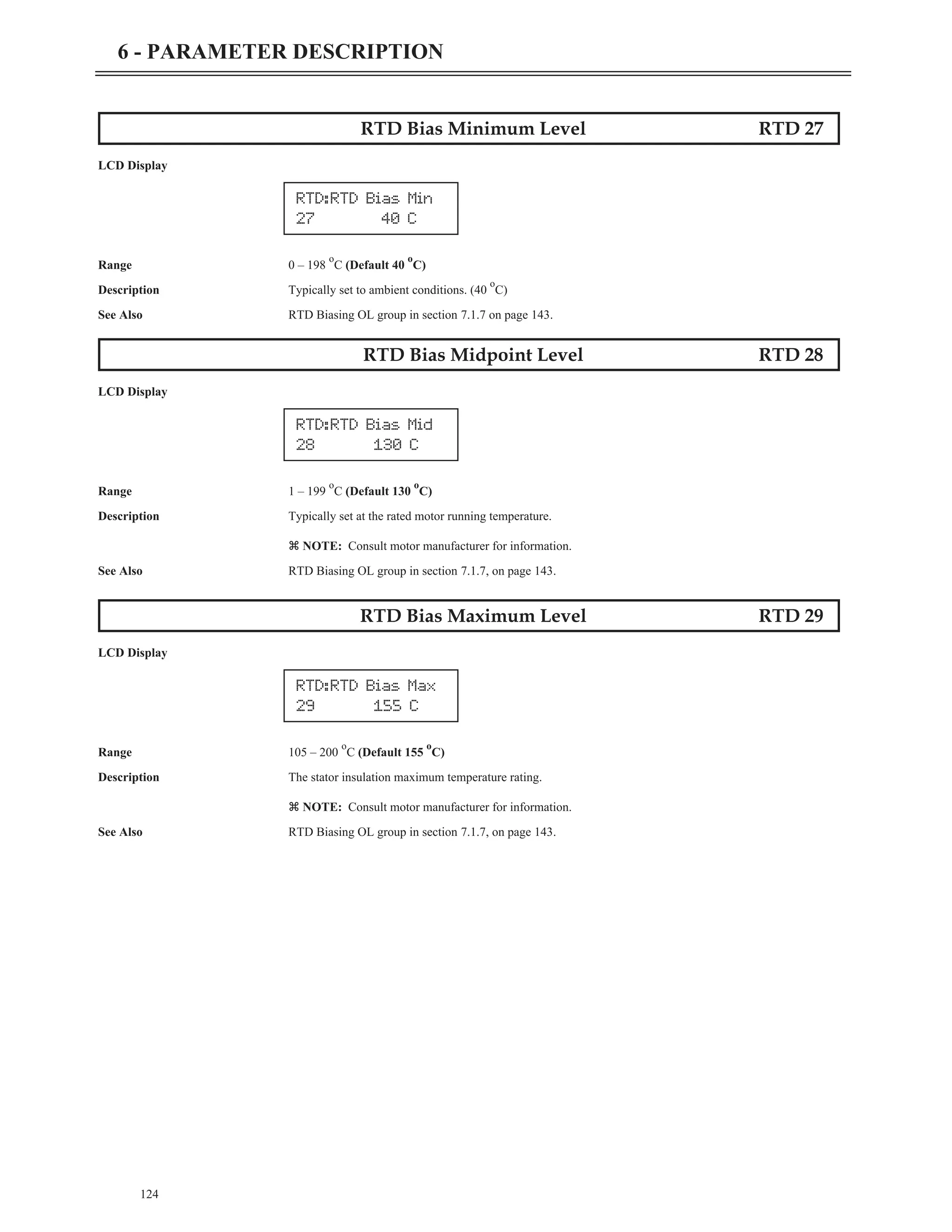 RTD Bias Minimum Level RTD 27
LCD Display
Range 0 – 198
o
C (Default 40
o
C)
Description Typically set to ambient conditions. (40
o
C)
See Also RTD Biasing OL group in section 7.1.7 on page 143.
RTD Bias Midpoint Level RTD 28
LCD Display
Range 1 – 199
o
C (Default 130
o
C)
Description Typically set at the rated motor running temperature.
z NOTE: Consult motor manufacturer for information.
See Also RTD Biasing OL group in section 7.1.7, on page 143.
RTD Bias Maximum Level RTD 29
LCD Display
Range 105 – 200
o
C (Default 155
o
C)
Description The stator insulation maximum temperature rating.
z NOTE: Consult motor manufacturer for information.
See Also RTD Biasing OL group in section 7.1.7, on page 143.
124
6 - PARAMETER DESCRIPTION
RTD:RTD Bias Mid
28 130 C
RTD:RTD Bias Max
29 155 C
RTD:RTD Bias Min
27 40 C
 