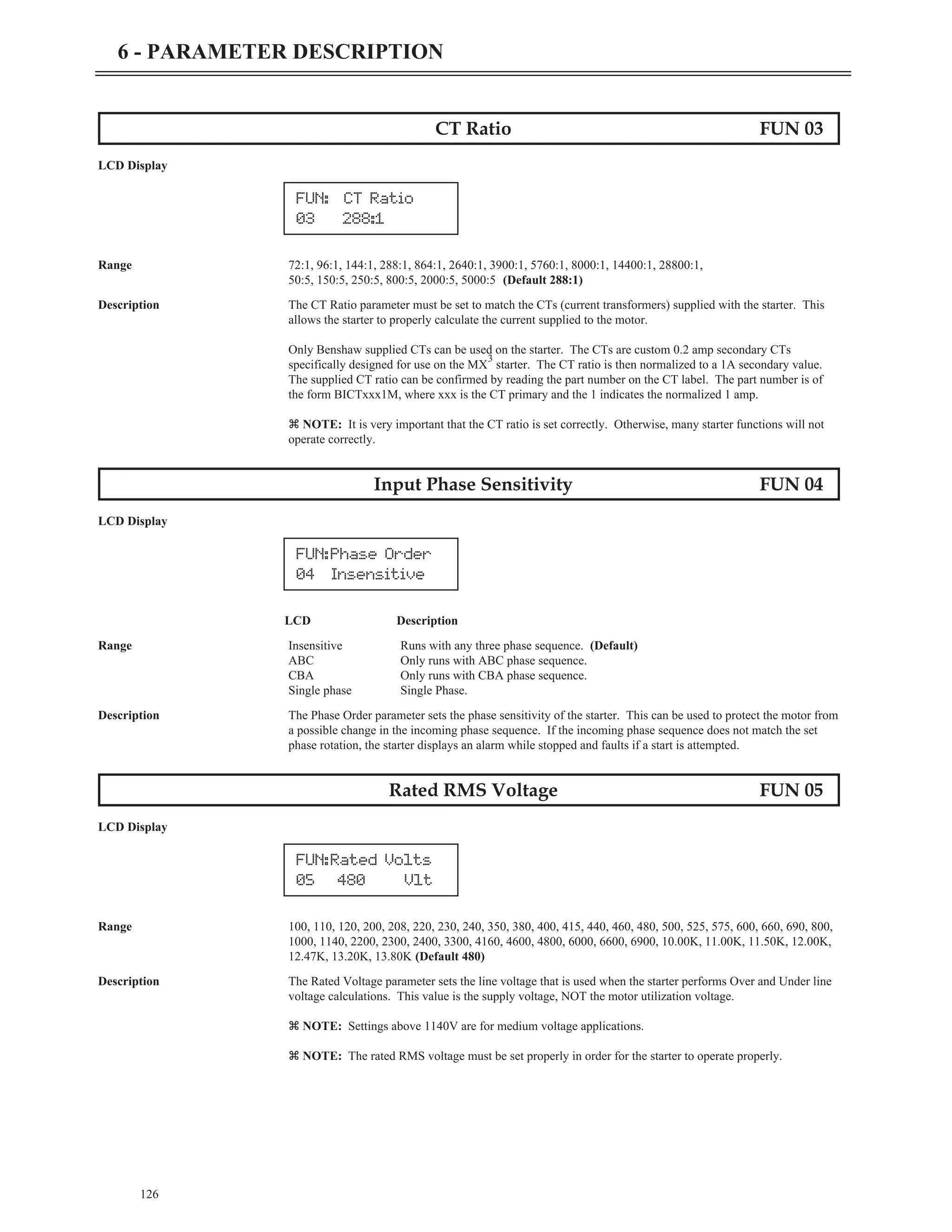 CT Ratio FUN 03
LCD Display
Range 72:1, 96:1, 144:1, 288:1, 864:1, 2640:1, 3900:1, 5760:1, 8000:1, 14400:1, 28800:1,
50:5, 150:5, 250:5, 800:5, 2000:5, 5000:5 (Default 288:1)
Description The CT Ratio parameter must be set to match the CTs (current transformers) supplied with the starter. This
allows the starter to properly calculate the current supplied to the motor.
Only Benshaw supplied CTs can be used on the starter. The CTs are custom 0.2 amp secondary CTs
specifically designed for use on the MX
3
starter. The CT ratio is then normalized to a 1A secondary value.
The supplied CT ratio can be confirmed by reading the part number on the CT label. The part number is of
the form BICTxxx1M, where xxx is the CT primary and the 1 indicates the normalized 1 amp.
z NOTE: It is very important that the CT ratio is set correctly. Otherwise, many starter functions will not
operate correctly.
Input Phase Sensitivity FUN 04
LCD Display
LCD Description
Range Insensitive Runs with any three phase sequence. (Default)
ABC Only runs with ABC phase sequence.
CBA Only runs with CBA phase sequence.
Single phase Single Phase.
Description The Phase Order parameter sets the phase sensitivity of the starter. This can be used to protect the motor from
a possible change in the incoming phase sequence. If the incoming phase sequence does not match the set
phase rotation, the starter displays an alarm while stopped and faults if a start is attempted.
Rated RMS Voltage FUN 05
LCD Display
Range 100, 110, 120, 200, 208, 220, 230, 240, 350, 380, 400, 415, 440, 460, 480, 500, 525, 575, 600, 660, 690, 800,
1000, 1140, 2200, 2300, 2400, 3300, 4160, 4600, 4800, 6000, 6600, 6900, 10.00K, 11.00K, 11.50K, 12.00K,
12.47K, 13.20K, 13.80K (Default 480)
Description The Rated Voltage parameter sets the line voltage that is used when the starter performs Over and Under line
voltage calculations. This value is the supply voltage, NOT the motor utilization voltage.
z NOTE: Settings above 1140V are for medium voltage applications.
z NOTE: The rated RMS voltage must be set properly in order for the starter to operate properly.
126
6 - PARAMETER DESCRIPTION
FUN: CT Ratio
03 288:1
FUN:Phase Order
04 Insensitive
FUN:Rated Volts
05 480 Vlt
 