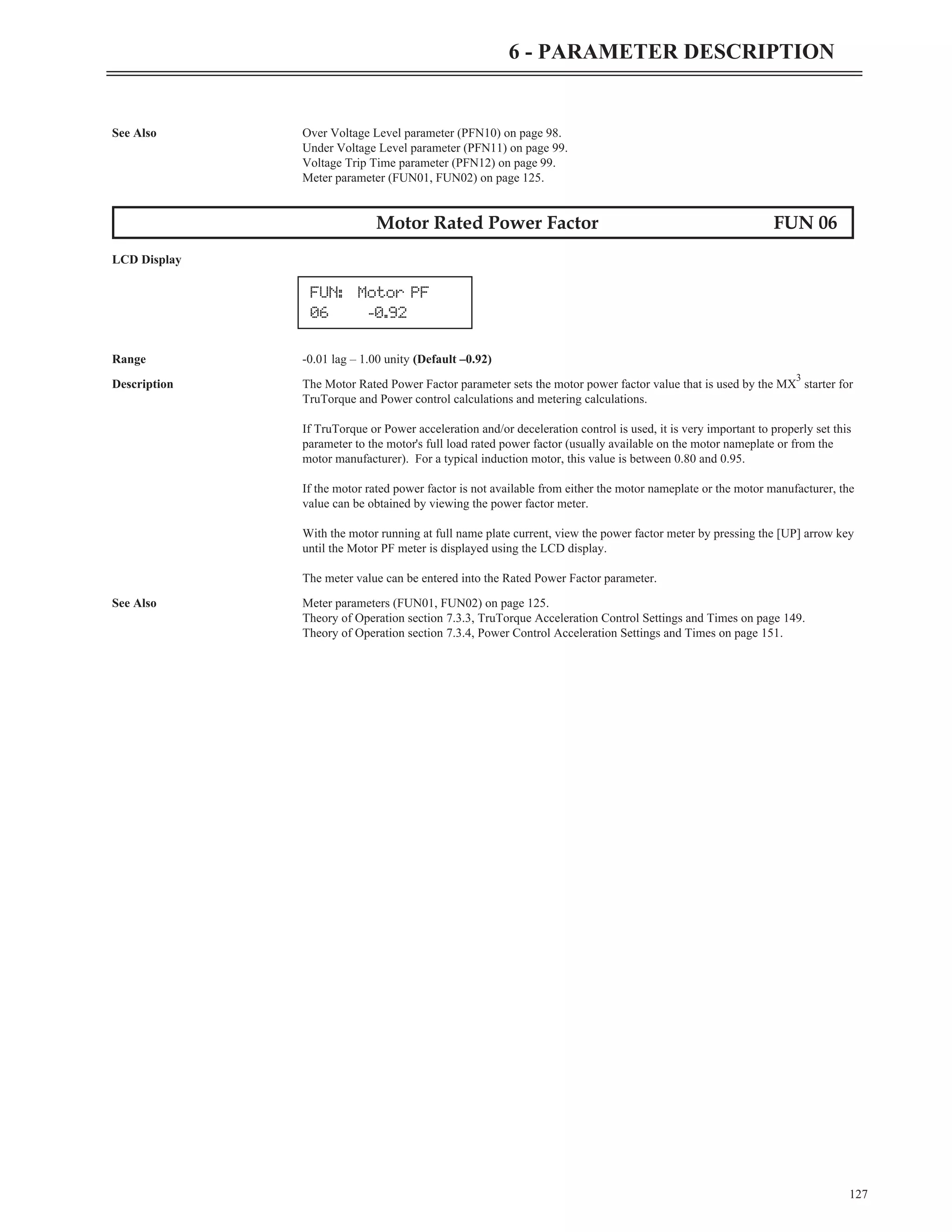 See Also Over Voltage Level parameter (PFN10) on page 98.
Under Voltage Level parameter (PFN11) on page 99.
Voltage Trip Time parameter (PFN12) on page 99.
Meter parameter (FUN01, FUN02) on page 125.
Motor Rated Power Factor FUN 06
LCD Display
Range -0.01 lag – 1.00 unity (Default –0.92)
Description The Motor Rated Power Factor parameter sets the motor power factor value that is used by the MX
3
starter for
TruTorque and Power control calculations and metering calculations.
If TruTorque or Power acceleration and/or deceleration control is used, it is very important to properly set this
parameter to the motor's full load rated power factor (usually available on the motor nameplate or from the
motor manufacturer). For a typical induction motor, this value is between 0.80 and 0.95.
If the motor rated power factor is not available from either the motor nameplate or the motor manufacturer, the
value can be obtained by viewing the power factor meter.
With the motor running at full name plate current, view the power factor meter by pressing the [UP] arrow key
until the Motor PF meter is displayed using the LCD display.
The meter value can be entered into the Rated Power Factor parameter.
See Also Meter parameters (FUN01, FUN02) on page 125.
Theory of Operation section 7.3.3, TruTorque Acceleration Control Settings and Times on page 149.
Theory of Operation section 7.3.4, Power Control Acceleration Settings and Times on page 151.
127
6 - PARAMETER DESCRIPTION
FUN: Motor PF
06 -0.92
 