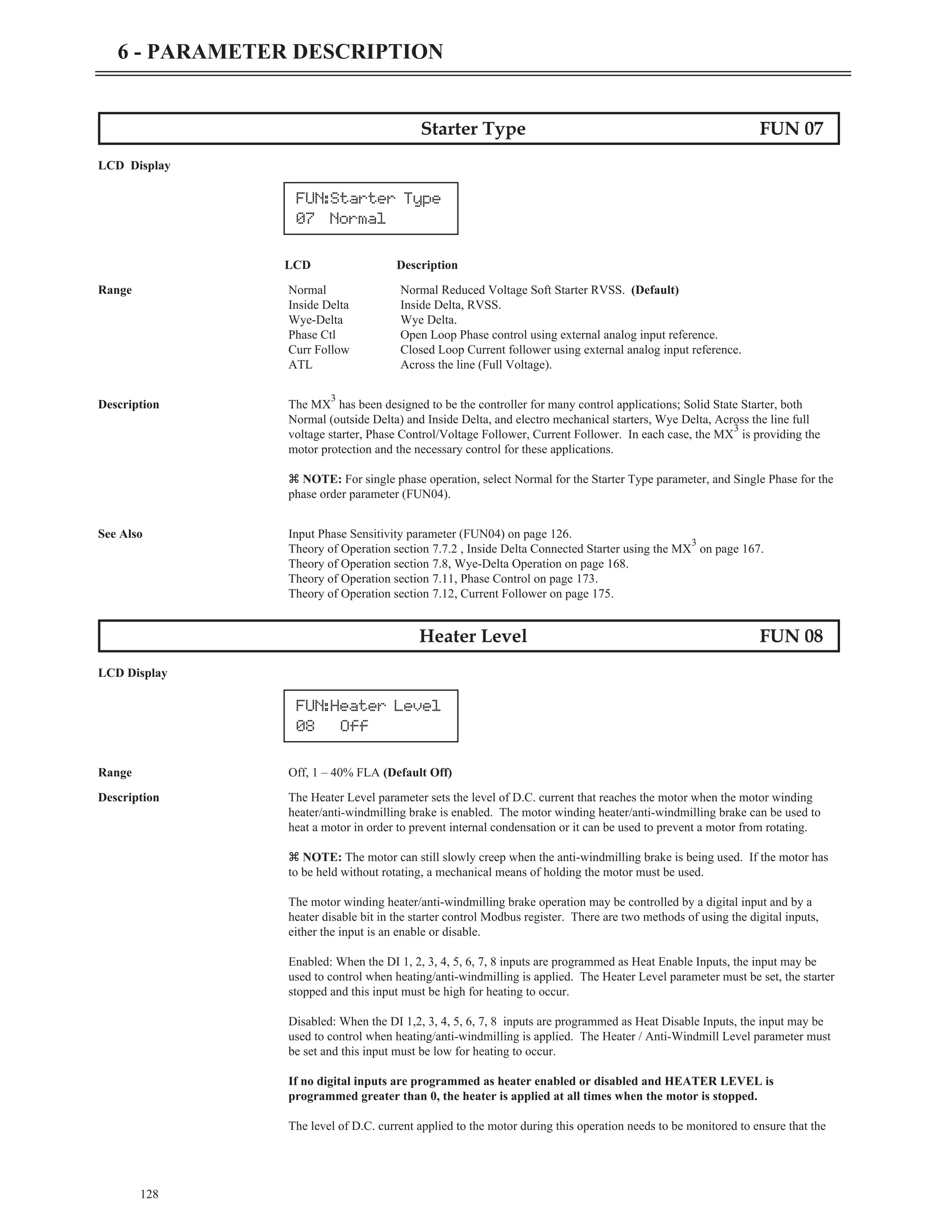 Starter Type FUN 07
LCD Display
LCD Description
Range Normal Normal Reduced Voltage Soft Starter RVSS. (Default)
Inside Delta Inside Delta, RVSS.
Wye-Delta Wye Delta.
Phase Ctl Open Loop Phase control using external analog input reference.
Curr Follow Closed Loop Current follower using external analog input reference.
ATL Across the line (Full Voltage).
Description The MX
3
has been designed to be the controller for many control applications; Solid State Starter, both
Normal (outside Delta) and Inside Delta, and electro mechanical starters, Wye Delta, Across the line full
voltage starter, Phase Control/Voltage Follower, Current Follower. In each case, the MX
3
is providing the
motor protection and the necessary control for these applications.
z NOTE: For single phase operation, select Normal for the Starter Type parameter, and Single Phase for the
phase order parameter (FUN04).
See Also Input Phase Sensitivity parameter (FUN04) on page 126.
Theory of Operation section 7.7.2 , Inside Delta Connected Starter using the MX
3
on page 167.
Theory of Operation section 7.8, Wye-Delta Operation on page 168.
Theory of Operation section 7.11, Phase Control on page 173.
Theory of Operation section 7.12, Current Follower on page 175.
Heater Level FUN 08
LCD Display
Range Off, 1 – 40% FLA (Default Off)
Description The Heater Level parameter sets the level of D.C. current that reaches the motor when the motor winding
heater/anti-windmilling brake is enabled. The motor winding heater/anti-windmilling brake can be used to
heat a motor in order to prevent internal condensation or it can be used to prevent a motor from rotating.
z NOTE: The motor can still slowly creep when the anti-windmilling brake is being used. If the motor has
to be held without rotating, a mechanical means of holding the motor must be used.
The motor winding heater/anti-windmilling brake operation may be controlled by a digital input and by a
heater disable bit in the starter control Modbus register. There are two methods of using the digital inputs,
either the input is an enable or disable.
Enabled: When the DI 1, 2, 3, 4, 5, 6, 7, 8 inputs are programmed as Heat Enable Inputs, the input may be
used to control when heating/anti-windmilling is applied. The Heater Level parameter must be set, the starter
stopped and this input must be high for heating to occur.
Disabled: When the DI 1,2, 3, 4, 5, 6, 7, 8 inputs are programmed as Heat Disable Inputs, the input may be
used to control when heating/anti-windmilling is applied. The Heater / Anti-Windmill Level parameter must
be set and this input must be low for heating to occur.
If no digital inputs are programmed as heater enabled or disabled and HEATER LEVEL is
programmed greater than 0, the heater is applied at all times when the motor is stopped.
The level of D.C. current applied to the motor during this operation needs to be monitored to ensure that the
128
6 - PARAMETER DESCRIPTION
FUN:Starter Type
07 Normal
FUN:Heater Level
08 Off
 