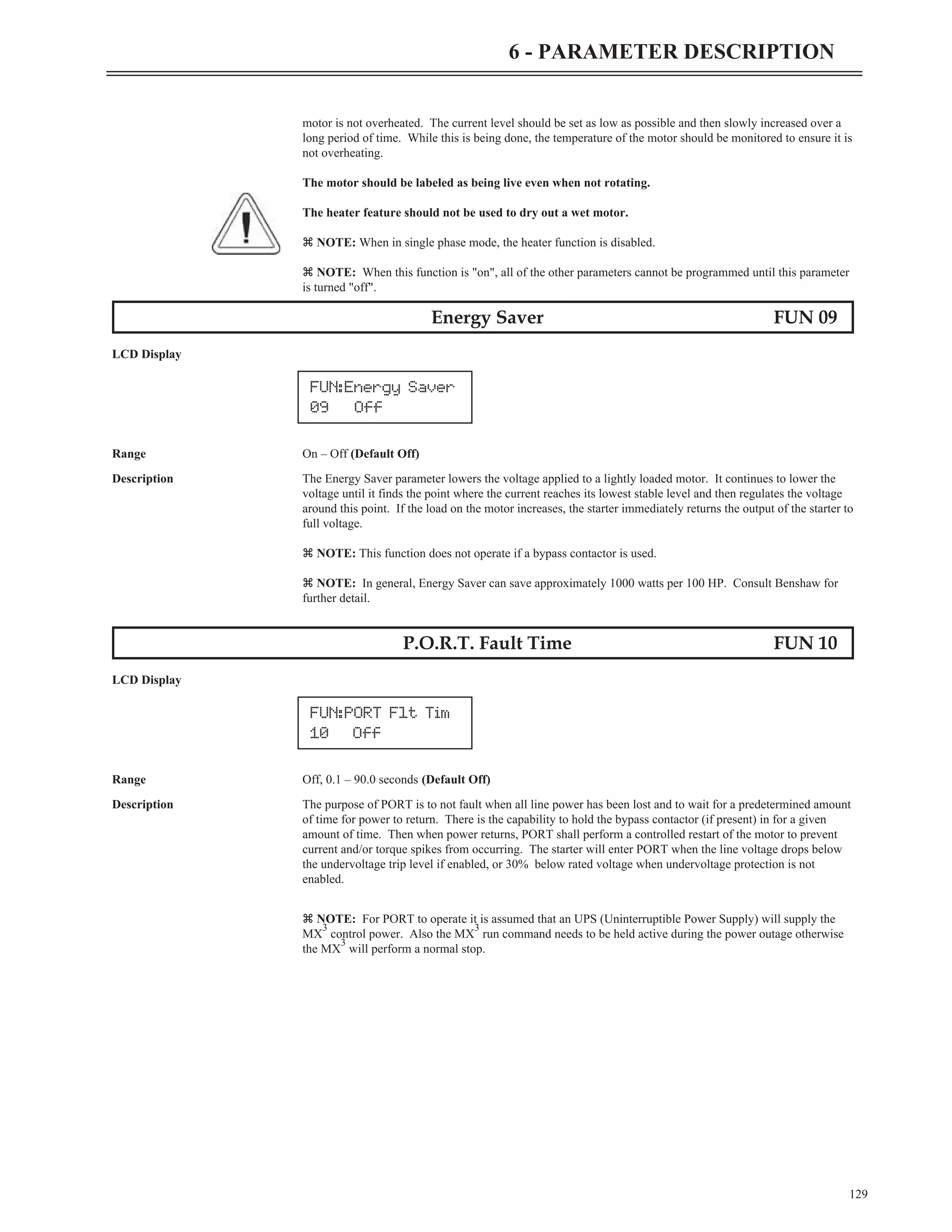 motor is not overheated. The current level should be set as low as possible and then slowly increased over a
long period of time. While this is being done, the temperature of the motor should be monitored to ensure it is
not overheating.
The motor should be labeled as being live even when not rotating.
The heater feature should not be used to dry out a wet motor.
z NOTE: When in single phase mode, the heater function is disabled.
z NOTE: When this function is "on", all of the other parameters cannot be programmed until this parameter
is turned "off".
Energy Saver FUN 09
LCD Display
Range On – Off (Default Off)
Description The Energy Saver parameter lowers the voltage applied to a lightly loaded motor. It continues to lower the
voltage until it finds the point where the current reaches its lowest stable level and then regulates the voltage
around this point. If the load on the motor increases, the starter immediately returns the output of the starter to
full voltage.
z NOTE: This function does not operate if a bypass contactor is used.
z NOTE: In general, Energy Saver can save approximately 1000 watts per 100 HP. Consult Benshaw for
further detail.
P.O.R.T. Fault Time FUN 10
LCD Display
Range Off, 0.1 – 90.0 seconds (Default Off)
Description The purpose of PORT is to not fault when all line power has been lost and to wait for a predetermined amount
of time for power to return. There is the capability to hold the bypass contactor (if present) in for a given
amount of time. Then when power returns, PORT shall perform a controlled restart of the motor to prevent
current and/or torque spikes from occurring. The starter will enter PORT when the line voltage drops below
the undervoltage trip level if enabled, or 30% below rated voltage when undervoltage protection is not
enabled.
z NOTE: For PORT to operate it is assumed that an UPS (Uninterruptible Power Supply) will supply the
MX
3
control power. Also the MX
3
run command needs to be held active during the power outage otherwise
the MX
3
will perform a normal stop.
129
6 - PARAMETER DESCRIPTION
FUN:Energy Saver
09 Off
FUN:PORT Flt Tim
10 Off
 