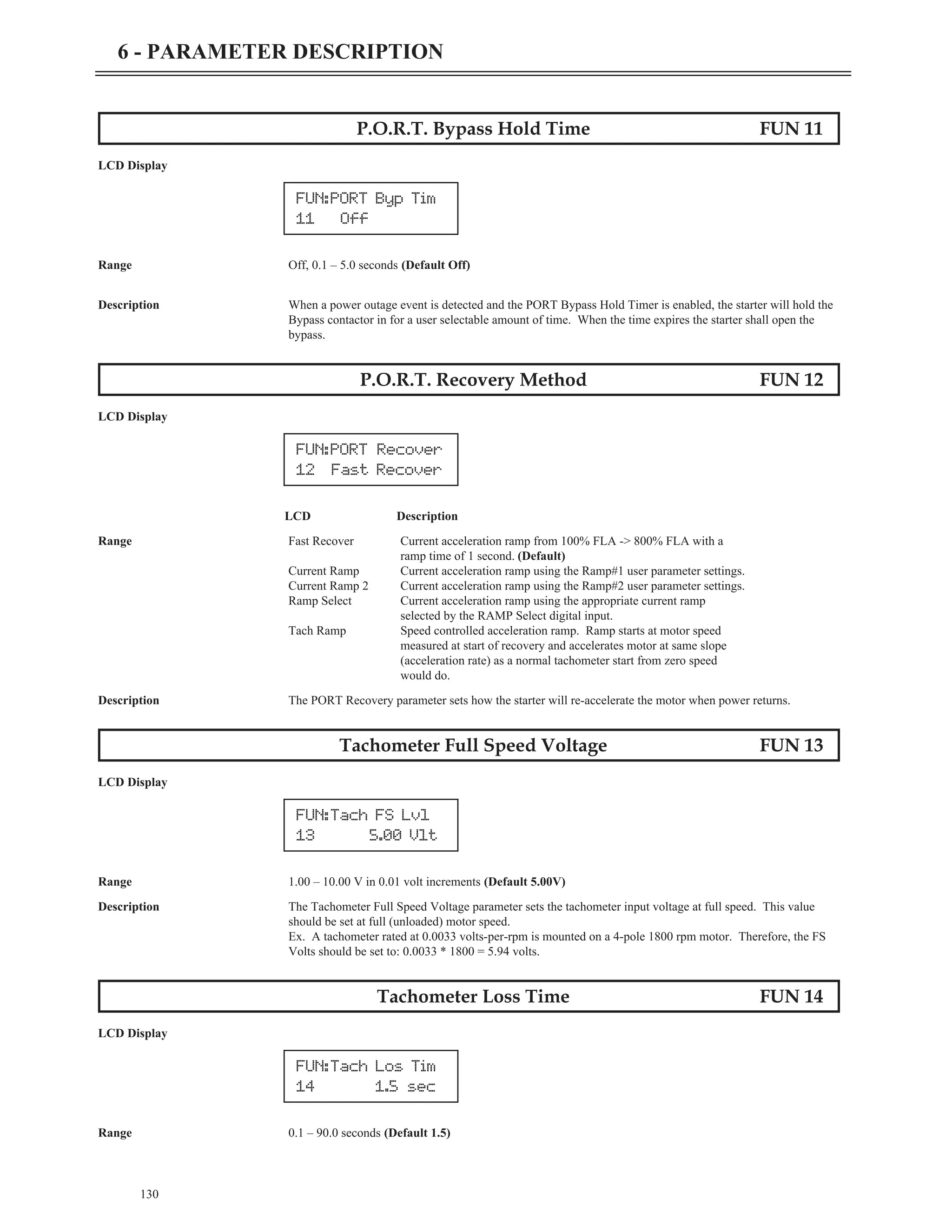 P.O.R.T. Bypass Hold Time FUN 11
LCD Display
Range Off, 0.1 – 5.0 seconds (Default Off)
Description When a power outage event is detected and the PORT Bypass Hold Timer is enabled, the starter will hold the
Bypass contactor in for a user selectable amount of time. When the time expires the starter shall open the
bypass.
P.O.R.T. Recovery Method FUN 12
LCD Display
LCD Description
Range Fast Recover Current acceleration ramp from 100% FLA -> 800% FLA with a
ramp time of 1 second. (Default)
Current Ramp Current acceleration ramp using the Ramp#1 user parameter settings.
Current Ramp 2 Current acceleration ramp using the Ramp#2 user parameter settings.
Ramp Select Current acceleration ramp using the appropriate current ramp
selected by the RAMP Select digital input.
Tach Ramp Speed controlled acceleration ramp. Ramp starts at motor speed
measured at start of recovery and accelerates motor at same slope
(acceleration rate) as a normal tachometer start from zero speed
would do.
Description The PORT Recovery parameter sets how the starter will re-accelerate the motor when power returns.
Tachometer Full Speed Voltage FUN 13
LCD Display
Range 1.00 – 10.00 V in 0.01 volt increments (Default 5.00V)
Description The Tachometer Full Speed Voltage parameter sets the tachometer input voltage at full speed. This value
should be set at full (unloaded) motor speed.
Ex. A tachometer rated at 0.0033 volts-per-rpm is mounted on a 4-pole 1800 rpm motor. Therefore, the FS
Volts should be set to: 0.0033 * 1800 = 5.94 volts.
Tachometer Loss Time FUN 14
LCD Display
Range 0.1 – 90.0 seconds (Default 1.5)
130
6 - PARAMETER DESCRIPTION
FUN:PORT Recover
12 Fast Recover
FUN:Tach FS Lvl
13 5.00 Vlt
FUN:Tach Los Tim
14 1.5 sec
FUN:PORT Byp Tim
11 Off
 