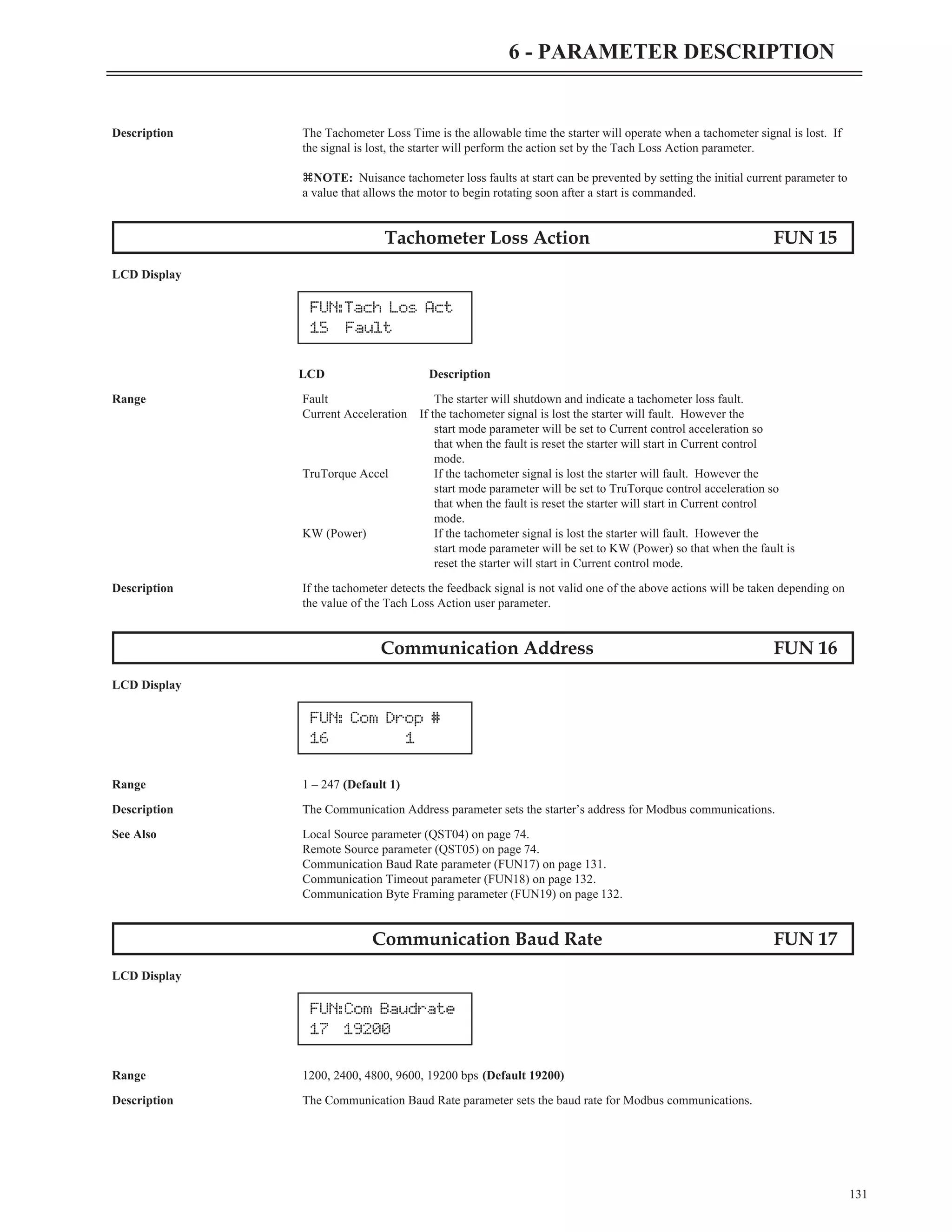 Description The Tachometer Loss Time is the allowable time the starter will operate when a tachometer signal is lost. If
the signal is lost, the starter will perform the action set by the Tach Loss Action parameter.
zNOTE: Nuisance tachometer loss faults at start can be prevented by setting the initial current parameter to
a value that allows the motor to begin rotating soon after a start is commanded.
Tachometer Loss Action FUN 15
LCD Display
LCD Description
Range Fault The starter will shutdown and indicate a tachometer loss fault.
Current Acceleration If the tachometer signal is lost the starter will fault. However the
start mode parameter will be set to Current control acceleration so
that when the fault is reset the starter will start in Current control
mode.
TruTorque Accel If the tachometer signal is lost the starter will fault. However the
start mode parameter will be set to TruTorque control acceleration so
that when the fault is reset the starter will start in Current control
mode.
KW (Power) If the tachometer signal is lost the starter will fault. However the
start mode parameter will be set to KW (Power) so that when the fault is
reset the starter will start in Current control mode.
Description If the tachometer detects the feedback signal is not valid one of the above actions will be taken depending on
the value of the Tach Loss Action user parameter.
Communication Address FUN 16
LCD Display
Range 1 – 247 (Default 1)
Description The Communication Address parameter sets the starter’s address for Modbus communications.
See Also Local Source parameter (QST04) on page 74.
Remote Source parameter (QST05) on page 74.
Communication Baud Rate parameter (FUN17) on page 131.
Communication Timeout parameter (FUN18) on page 132.
Communication Byte Framing parameter (FUN19) on page 132.
Communication Baud Rate FUN 17
LCD Display
Range 1200, 2400, 4800, 9600, 19200 bps (Default 19200)
Description The Communication Baud Rate parameter sets the baud rate for Modbus communications.
131
6 - PARAMETER DESCRIPTION
FUN: Com Drop #
16 1
FUN:Com Baudrate
17 19200
FUN:Tach Los Act
15 Fault
 