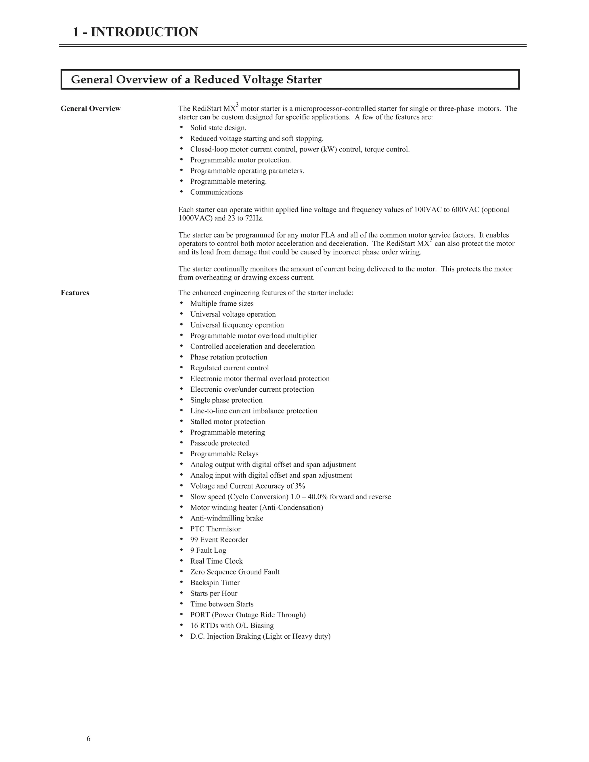 General Overview of a Reduced Voltage Starter
General Overview The RediStart MX
3
motor starter is a microprocessor-controlled starter for single or three-phase motors. The
starter can be custom designed for specific applications. A few of the features are:
• Solid state design.
• Reduced voltage starting and soft stopping.
• Closed-loop motor current control, power (kW) control, torque control.
• Programmable motor protection.
• Programmable operating parameters.
• Programmable metering.
• Communications
Each starter can operate within applied line voltage and frequency values of 100VAC to 600VAC (optional
1000VAC) and 23 to 72Hz.
The starter can be programmed for any motor FLA and all of the common motor service factors. It enables
operators to control both motor acceleration and deceleration. The RediStart MX
3
can also protect the motor
and its load from damage that could be caused by incorrect phase order wiring.
The starter continually monitors the amount of current being delivered to the motor. This protects the motor
from overheating or drawing excess current.
Features The enhanced engineering features of the starter include:
• Multiple frame sizes
• Universal voltage operation
• Universal frequency operation
• Programmable motor overload multiplier
• Controlled acceleration and deceleration
• Phase rotation protection
• Regulated current control
• Electronic motor thermal overload protection
• Electronic over/under current protection
• Single phase protection
• Line-to-line current imbalance protection
• Stalled motor protection
• Programmable metering
• Passcode protected
• Programmable Relays
• Analog output with digital offset and span adjustment
• Analog input with digital offset and span adjustment
• Voltage and Current Accuracy of 3%
• Slow speed (Cyclo Conversion) 1.0 – 40.0% forward and reverse
• Motor winding heater (Anti-Condensation)
• Anti-windmilling brake
• PTC Thermistor
• 99 Event Recorder
• 9 Fault Log
• Real Time Clock
• Zero Sequence Ground Fault
• Backspin Timer
• Starts per Hour
• Time between Starts
• PORT (Power Outage Ride Through)
• 16 RTDs with O/L Biasing
• D.C. Injection Braking (Light or Heavy duty)
6
1 - INTRODUCTION
 
