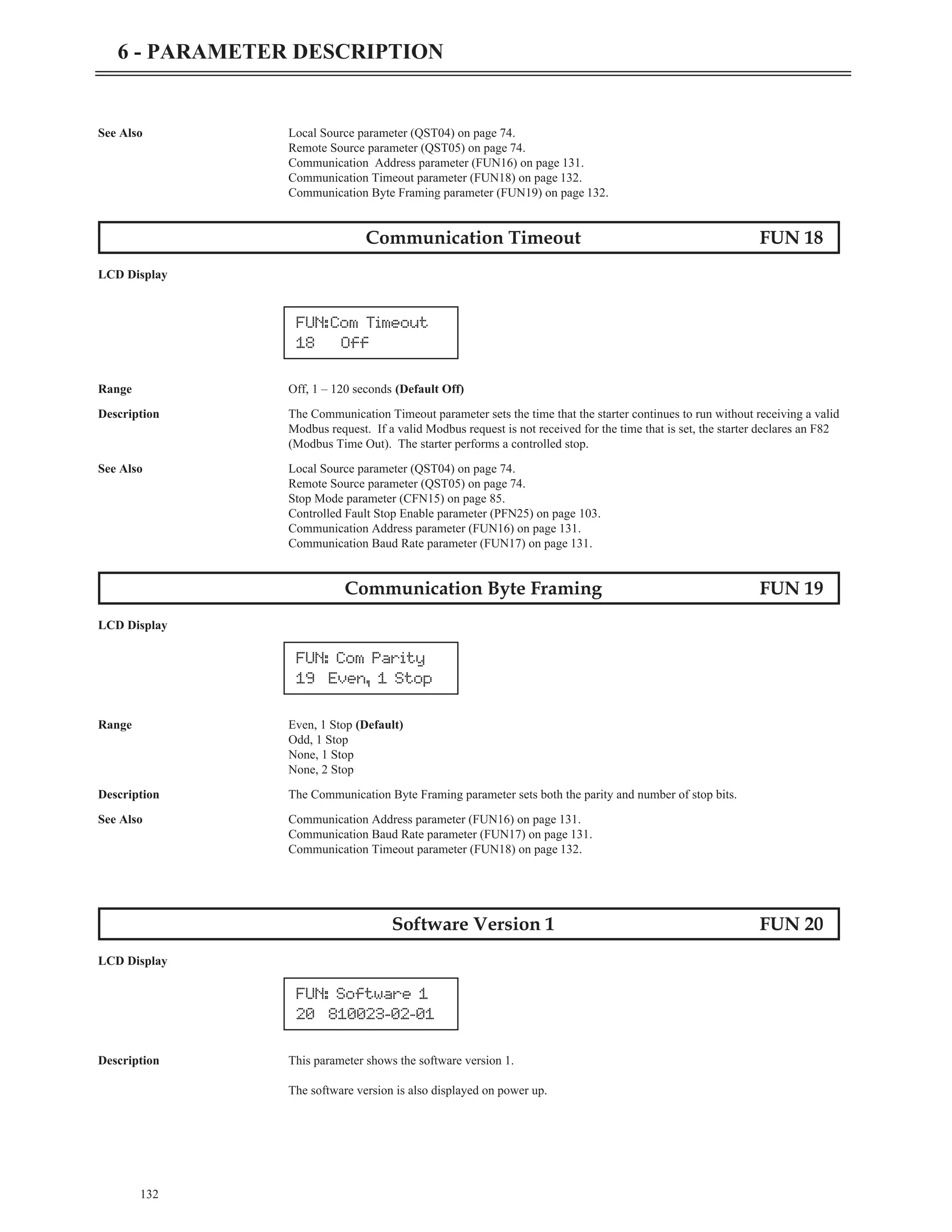 See Also Local Source parameter (QST04) on page 74.
Remote Source parameter (QST05) on page 74.
Communication Address parameter (FUN16) on page 131.
Communication Timeout parameter (FUN18) on page 132.
Communication Byte Framing parameter (FUN19) on page 132.
Communication Timeout FUN 18
LCD Display
Range Off, 1 – 120 seconds (Default Off)
Description The Communication Timeout parameter sets the time that the starter continues to run without receiving a valid
Modbus request. If a valid Modbus request is not received for the time that is set, the starter declares an F82
(Modbus Time Out). The starter performs a controlled stop.
See Also Local Source parameter (QST04) on page 74.
Remote Source parameter (QST05) on page 74.
Stop Mode parameter (CFN15) on page 85.
Controlled Fault Stop Enable parameter (PFN25) on page 103.
Communication Address parameter (FUN16) on page 131.
Communication Baud Rate parameter (FUN17) on page 131.
Communication Byte Framing FUN 19
LCD Display
Range Even, 1 Stop (Default)
Odd, 1 Stop
None, 1 Stop
None, 2 Stop
Description The Communication Byte Framing parameter sets both the parity and number of stop bits.
See Also Communication Address parameter (FUN16) on page 131.
Communication Baud Rate parameter (FUN17) on page 131.
Communication Timeout parameter (FUN18) on page 132.
Software Version 1 FUN 20
LCD Display
Description This parameter shows the software version 1.
The software version is also displayed on power up.
132
6 - PARAMETER DESCRIPTION
FUN:Com Timeout
18 Off
FUN: Com Parity
19 Even, 1 Stop
FUN: Software 1
20 810023-02-01
 