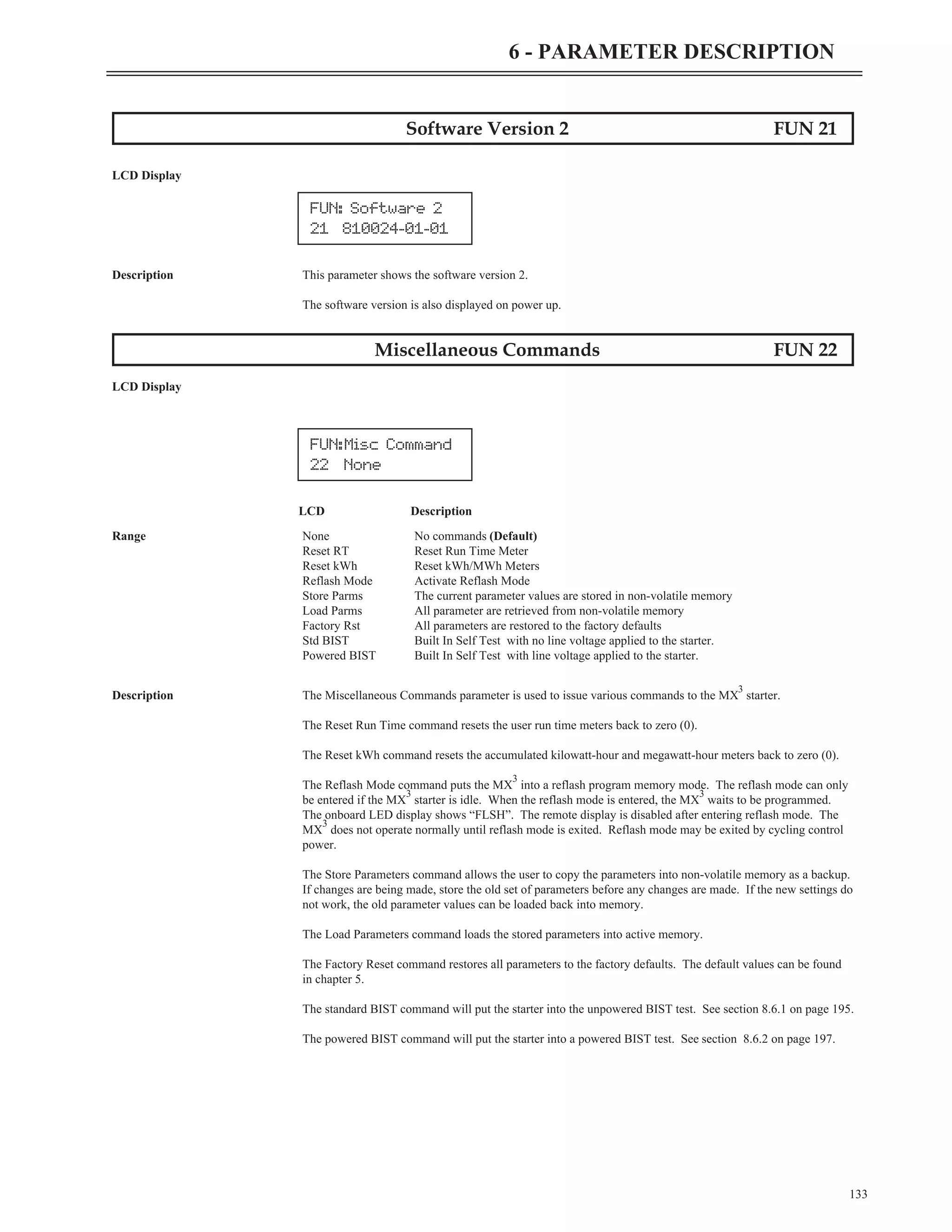 Software Version 2 FUN 21
LCD Display
Description This parameter shows the software version 2.
The software version is also displayed on power up.
Miscellaneous Commands FUN 22
LCD Display
LCD Description
Range None No commands (Default)
Reset RT Reset Run Time Meter
Reset kWh Reset kWh/MWh Meters
Reflash Mode Activate Reflash Mode
Store Parms The current parameter values are stored in non-volatile memory
Load Parms All parameter are retrieved from non-volatile memory
Factory Rst All parameters are restored to the factory defaults
Std BIST Built In Self Test with no line voltage applied to the starter.
Powered BIST Built In Self Test with line voltage applied to the starter.
Description The Miscellaneous Commands parameter is used to issue various commands to the MX
3
starter.
The Reset Run Time command resets the user run time meters back to zero (0).
The Reset kWh command resets the accumulated kilowatt-hour and megawatt-hour meters back to zero (0).
The Reflash Mode command puts the MX
3
into a reflash program memory mode. The reflash mode can only
be entered if the MX
3
starter is idle. When the reflash mode is entered, the MX
3
waits to be programmed.
The onboard LED display shows “FLSH”. The remote display is disabled after entering reflash mode. The
MX
3
does not operate normally until reflash mode is exited. Reflash mode may be exited by cycling control
power.
The Store Parameters command allows the user to copy the parameters into non-volatile memory as a backup.
If changes are being made, store the old set of parameters before any changes are made. If the new settings do
not work, the old parameter values can be loaded back into memory.
The Load Parameters command loads the stored parameters into active memory.
The Factory Reset command restores all parameters to the factory defaults. The default values can be found
in chapter 5.
The standard BIST command will put the starter into the unpowered BIST test. See section 8.6.1 on page 195.
The powered BIST command will put the starter into a powered BIST test. See section 8.6.2 on page 197.
133
6 - PARAMETER DESCRIPTION
FUN:Misc Command
22 None
FUN: Software 2
21 810024-01-01
 