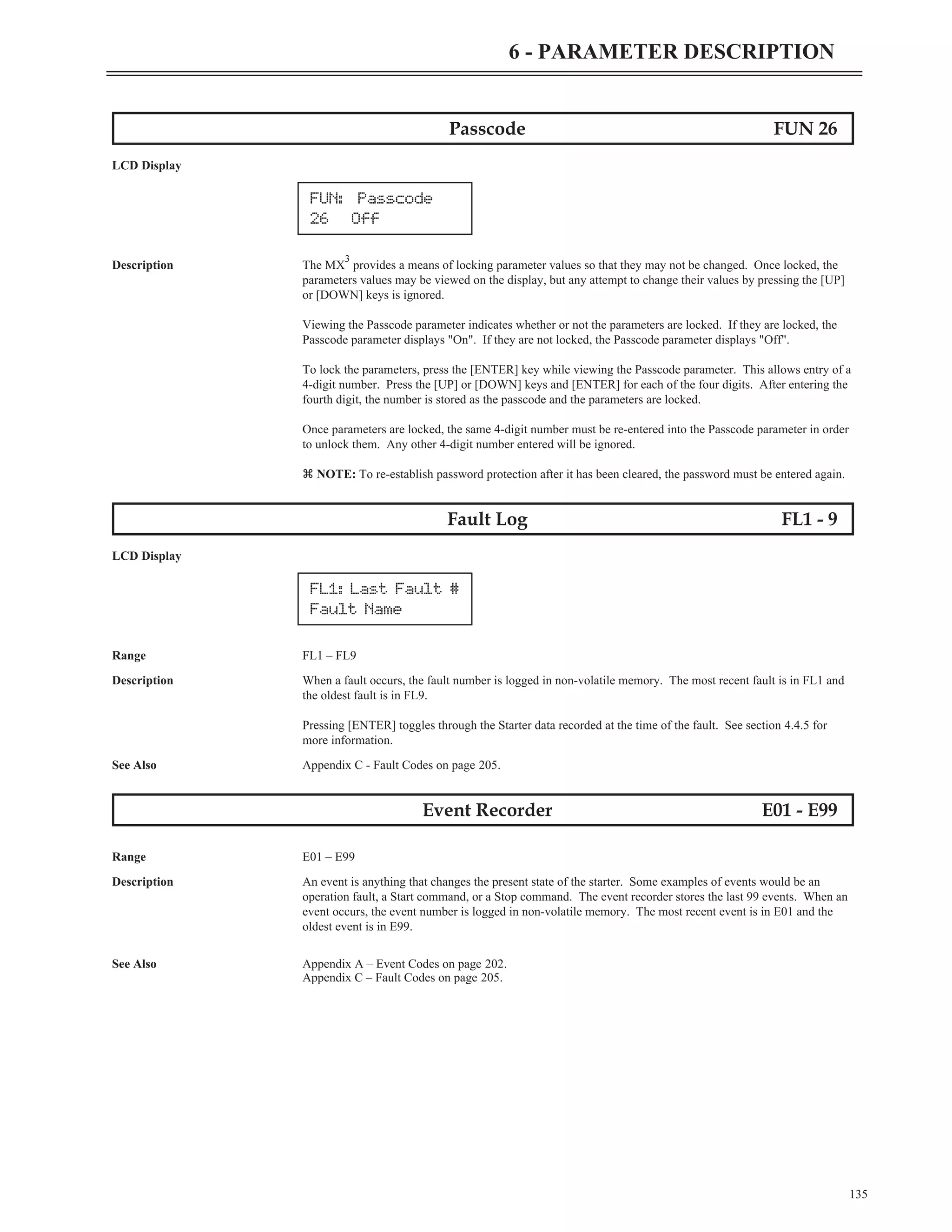 Passcode FUN 26
LCD Display
Description The MX
3
provides a means of locking parameter values so that they may not be changed. Once locked, the
parameters values may be viewed on the display, but any attempt to change their values by pressing the [UP]
or [DOWN] keys is ignored.
Viewing the Passcode parameter indicates whether or not the parameters are locked. If they are locked, the
Passcode parameter displays "On". If they are not locked, the Passcode parameter displays "Off".
To lock the parameters, press the [ENTER] key while viewing the Passcode parameter. This allows entry of a
4-digit number. Press the [UP] or [DOWN] keys and [ENTER] for each of the four digits. After entering the
fourth digit, the number is stored as the passcode and the parameters are locked.
Once parameters are locked, the same 4-digit number must be re-entered into the Passcode parameter in order
to unlock them. Any other 4-digit number entered will be ignored.
z NOTE: To re-establish password protection after it has been cleared, the password must be entered again.
Fault Log FL1 - 9
LCD Display
Range FL1 – FL9
Description When a fault occurs, the fault number is logged in non-volatile memory. The most recent fault is in FL1 and
the oldest fault is in FL9.
Pressing [ENTER] toggles through the Starter data recorded at the time of the fault. See section 4.4.5 for
more information.
See Also Appendix C - Fault Codes on page 205.
Event Recorder E01 - E99
Range E01 – E99
Description An event is anything that changes the present state of the starter. Some examples of events would be an
operation fault, a Start command, or a Stop command. The event recorder stores the last 99 events. When an
event occurs, the event number is logged in non-volatile memory. The most recent event is in E01 and the
oldest event is in E99.
See Also Appendix A – Event Codes on page 202.
Appendix C – Fault Codes on page 205.
135
6 - PARAMETER DESCRIPTION
FL1: Last Fault #
Fault Name
FUN: Passcode
26 Off
 