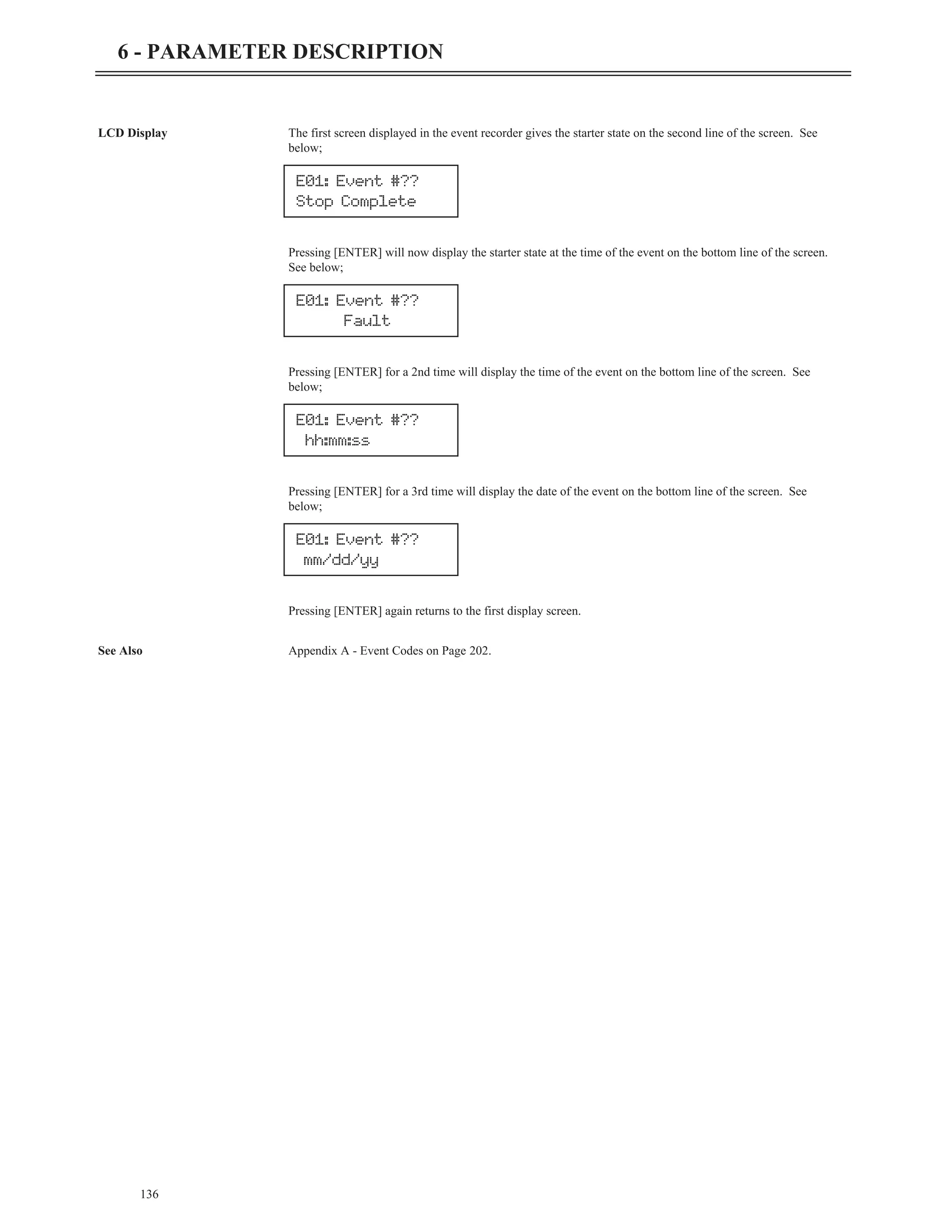 LCD Display The first screen displayed in the event recorder gives the starter state on the second line of the screen. See
below;
Pressing [ENTER] will now display the starter state at the time of the event on the bottom line of the screen.
See below;
Pressing [ENTER] for a 2nd time will display the time of the event on the bottom line of the screen. See
below;
Pressing [ENTER] for a 3rd time will display the date of the event on the bottom line of the screen. See
below;
Pressing [ENTER] again returns to the first display screen.
See Also Appendix A - Event Codes on Page 202.
136
6 - PARAMETER DESCRIPTION
E01: Event #??
hh:mm:ss
E01: Event #??
mm/dd/yy
E01: Event #??
Stop Complete
E01: Event #??
Fault
 