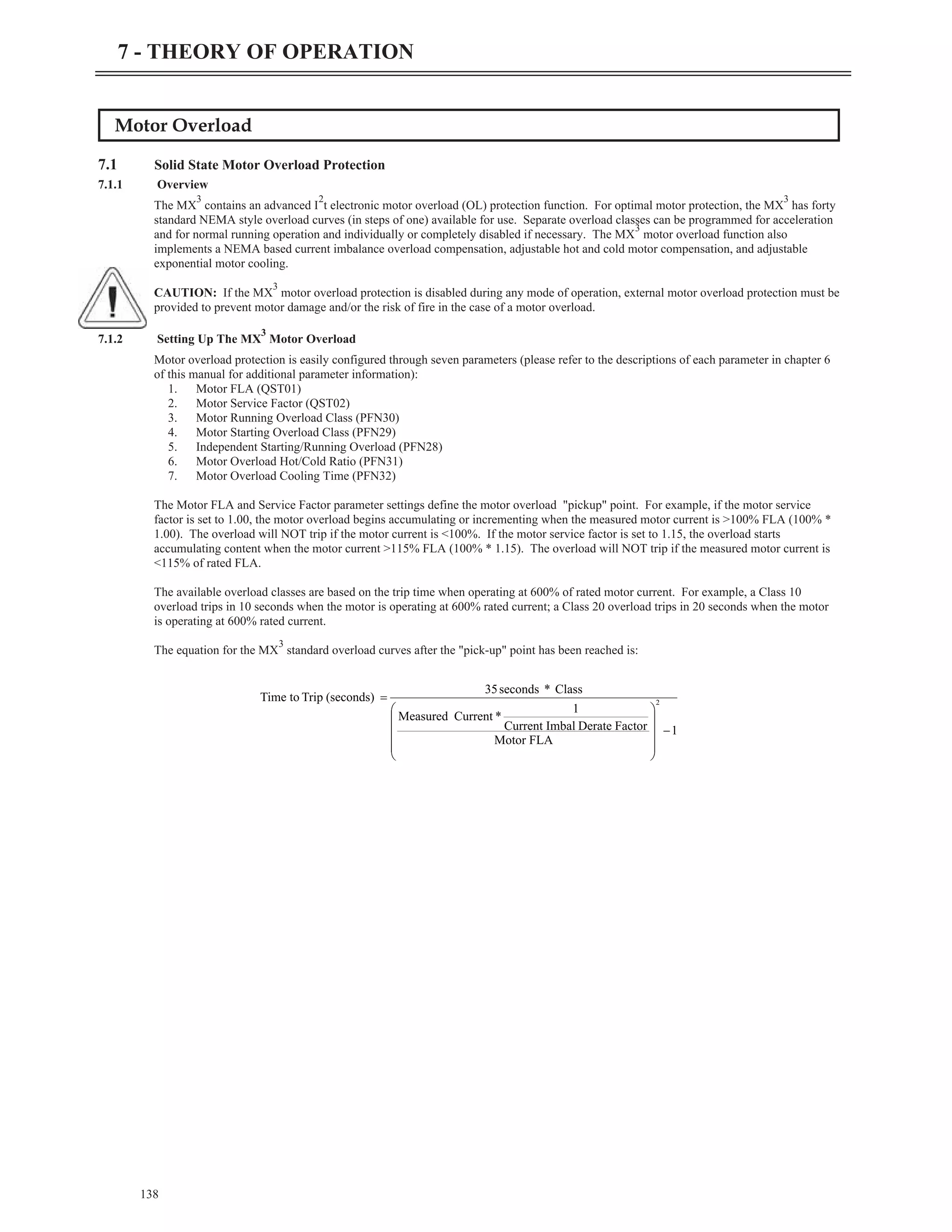 Motor Overload
7.1 Solid State Motor Overload Protection
7.1.1 Overview
The MX
3
contains an advanced I
2
t electronic motor overload (OL) protection function. For optimal motor protection, the MX
3
has forty
standard NEMA style overload curves (in steps of one) available for use. Separate overload classes can be programmed for acceleration
and for normal running operation and individually or completely disabled if necessary. The MX
3
motor overload function also
implements a NEMA based current imbalance overload compensation, adjustable hot and cold motor compensation, and adjustable
exponential motor cooling.
CAUTION: If the MX
3
motor overload protection is disabled during any mode of operation, external motor overload protection must be
provided to prevent motor damage and/or the risk of fire in the case of a motor overload.
7.1.2 Setting Up The MX
3
Motor Overload
Motor overload protection is easily configured through seven parameters (please refer to the descriptions of each parameter in chapter 6
of this manual for additional parameter information):
1. Motor FLA (QST01)
2. Motor Service Factor (QST02)
3. Motor Running Overload Class (PFN30)
4. Motor Starting Overload Class (PFN29)
5. Independent Starting/Running Overload (PFN28)
6. Motor Overload Hot/Cold Ratio (PFN31)
7. Motor Overload Cooling Time (PFN32)
The Motor FLA and Service Factor parameter settings define the motor overload "pickup" point. For example, if the motor service
factor is set to 1.00, the motor overload begins accumulating or incrementing when the measured motor current is >100% FLA (100% *
1.00). The overload will NOT trip if the motor current is <100%. If the motor service factor is set to 1.15, the overload starts
accumulating content when the motor current >115% FLA (100% * 1.15). The overload will NOT trip if the measured motor current is
<115% of rated FLA.
The available overload classes are based on the trip time when operating at 600% of rated motor current. For example, a Class 10
overload trips in 10 seconds when the motor is operating at 600% rated current; a Class 20 overload trips in 20 seconds when the motor
is operating at 600% rated current.
The equation for the MX
3
standard overload curves after the "pick-up" point has been reached is:
138
7 - THEORY OF OPERATION
1
Motor FLA
Factor
Derate
Imbal
Current
1
*
Current
Measured
Class
*
seconds
35
(seconds)
Trip
to
Time 2
-
÷
÷
÷
÷
ø
ö
ç
ç
ç
ç
è
æ
=
 
