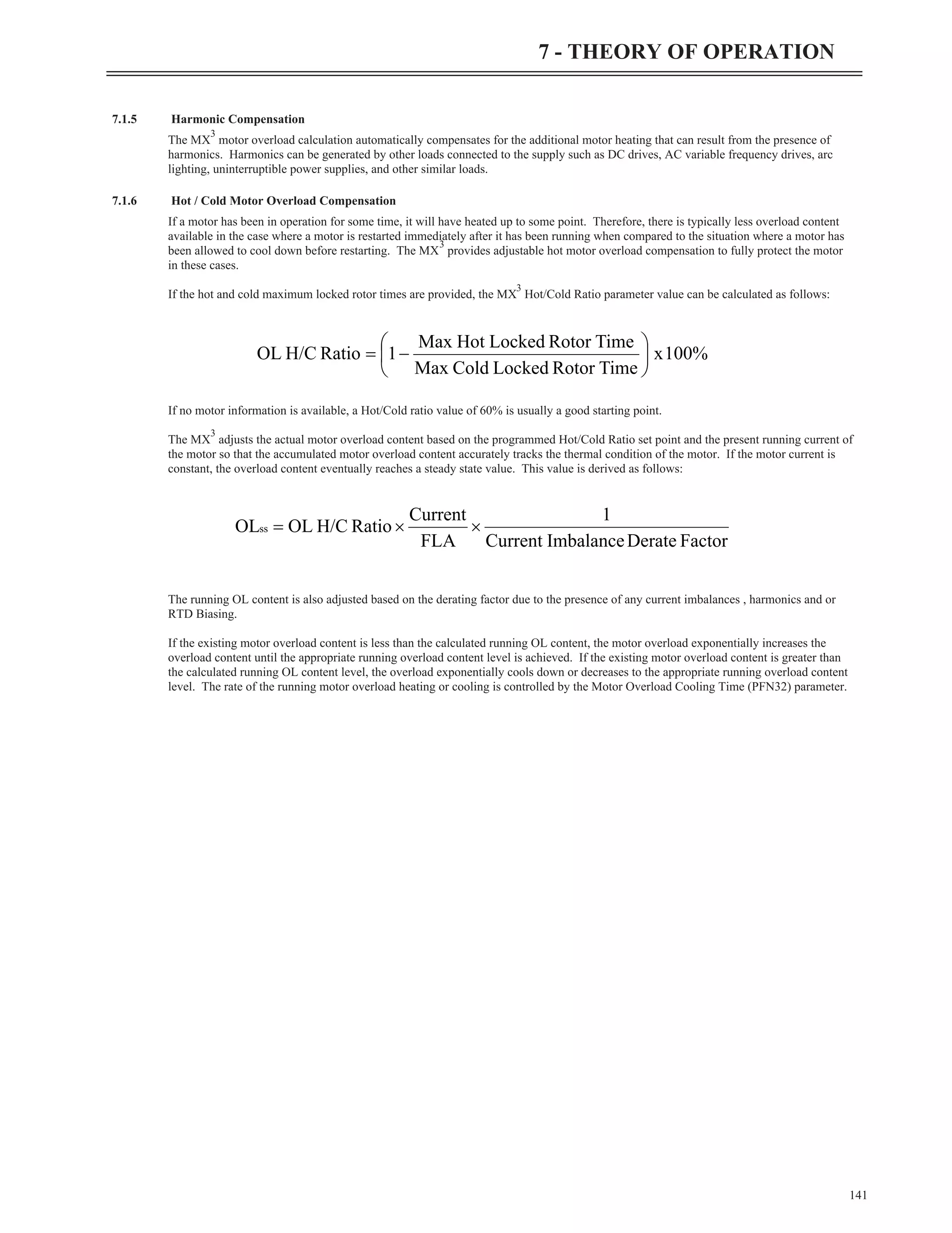7.1.5 Harmonic Compensation
The MX
3
motor overload calculation automatically compensates for the additional motor heating that can result from the presence of
harmonics. Harmonics can be generated by other loads connected to the supply such as DC drives, AC variable frequency drives, arc
lighting, uninterruptible power supplies, and other similar loads.
7.1.6 Hot / Cold Motor Overload Compensation
If a motor has been in operation for some time, it will have heated up to some point. Therefore, there is typically less overload content
available in the case where a motor is restarted immediately after it has been running when compared to the situation where a motor has
been allowed to cool down before restarting. The MX
3
provides adjustable hot motor overload compensation to fully protect the motor
in these cases.
If the hot and cold maximum locked rotor times are provided, the MX
3
Hot/Cold Ratio parameter value can be calculated as follows:
If no motor information is available, a Hot/Cold ratio value of 60% is usually a good starting point.
The MX
3
adjusts the actual motor overload content based on the programmed Hot/Cold Ratio set point and the present running current of
the motor so that the accumulated motor overload content accurately tracks the thermal condition of the motor. If the motor current is
constant, the overload content eventually reaches a steady state value. This value is derived as follows:
The running OL content is also adjusted based on the derating factor due to the presence of any current imbalances , harmonics and or
RTD Biasing.
If the existing motor overload content is less than the calculated running OL content, the motor overload exponentially increases the
overload content until the appropriate running overload content level is achieved. If the existing motor overload content is greater than
the calculated running OL content level, the overload exponentially cools down or decreases to the appropriate running overload content
level. The rate of the running motor overload heating or cooling is controlled by the Motor Overload Cooling Time (PFN32) parameter.
141
7 - THEORY OF OPERATION
%
100
x
Time
Rotor
Locked
Cold
Max
Time
Rotor
Locked
Hot
Max
1
Ratio
H/C
OL ÷
ø
ö
ç
è
æ
-
=
Factor
Derate
Imbalance
Current
1
FLA
Current
Ratio
H/C
OL
OLss ´
´
=
 