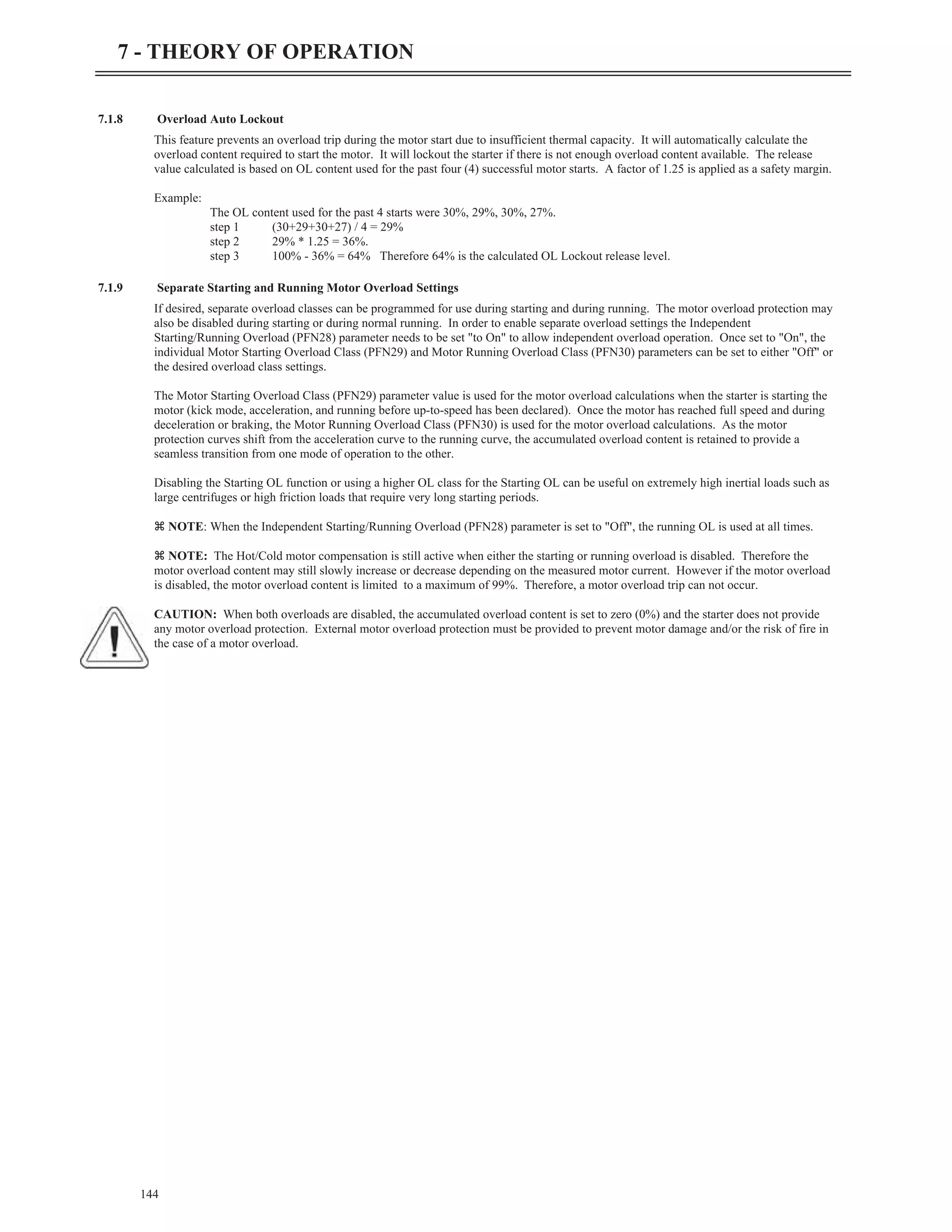 7.1.8 Overload Auto Lockout
This feature prevents an overload trip during the motor start due to insufficient thermal capacity. It will automatically calculate the
overload content required to start the motor. It will lockout the starter if there is not enough overload content available. The release
value calculated is based on OL content used for the past four (4) successful motor starts. A factor of 1.25 is applied as a safety margin.
Example:
The OL content used for the past 4 starts were 30%, 29%, 30%, 27%.
step 1 (30+29+30+27) / 4 = 29%
step 2 29% * 1.25 = 36%.
step 3 100% - 36% = 64% Therefore 64% is the calculated OL Lockout release level.
7.1.9 Separate Starting and Running Motor Overload Settings
If desired, separate overload classes can be programmed for use during starting and during running. The motor overload protection may
also be disabled during starting or during normal running. In order to enable separate overload settings the Independent
Starting/Running Overload (PFN28) parameter needs to be set "to On" to allow independent overload operation. Once set to "On", the
individual Motor Starting Overload Class (PFN29) and Motor Running Overload Class (PFN30) parameters can be set to either "Off" or
the desired overload class settings.
The Motor Starting Overload Class (PFN29) parameter value is used for the motor overload calculations when the starter is starting the
motor (kick mode, acceleration, and running before up-to-speed has been declared). Once the motor has reached full speed and during
deceleration or braking, the Motor Running Overload Class (PFN30) is used for the motor overload calculations. As the motor
protection curves shift from the acceleration curve to the running curve, the accumulated overload content is retained to provide a
seamless transition from one mode of operation to the other.
Disabling the Starting OL function or using a higher OL class for the Starting OL can be useful on extremely high inertial loads such as
large centrifuges or high friction loads that require very long starting periods.
z NOTE: When the Independent Starting/Running Overload (PFN28) parameter is set to "Off", the running OL is used at all times.
z NOTE: The Hot/Cold motor compensation is still active when either the starting or running overload is disabled. Therefore the
motor overload content may still slowly increase or decrease depending on the measured motor current. However if the motor overload
is disabled, the motor overload content is limited to a maximum of 99%. Therefore, a motor overload trip can not occur.
CAUTION: When both overloads are disabled, the accumulated overload content is set to zero (0%) and the starter does not provide
any motor overload protection. External motor overload protection must be provided to prevent motor damage and/or the risk of fire in
the case of a motor overload.
144
7 - THEORY OF OPERATION
 