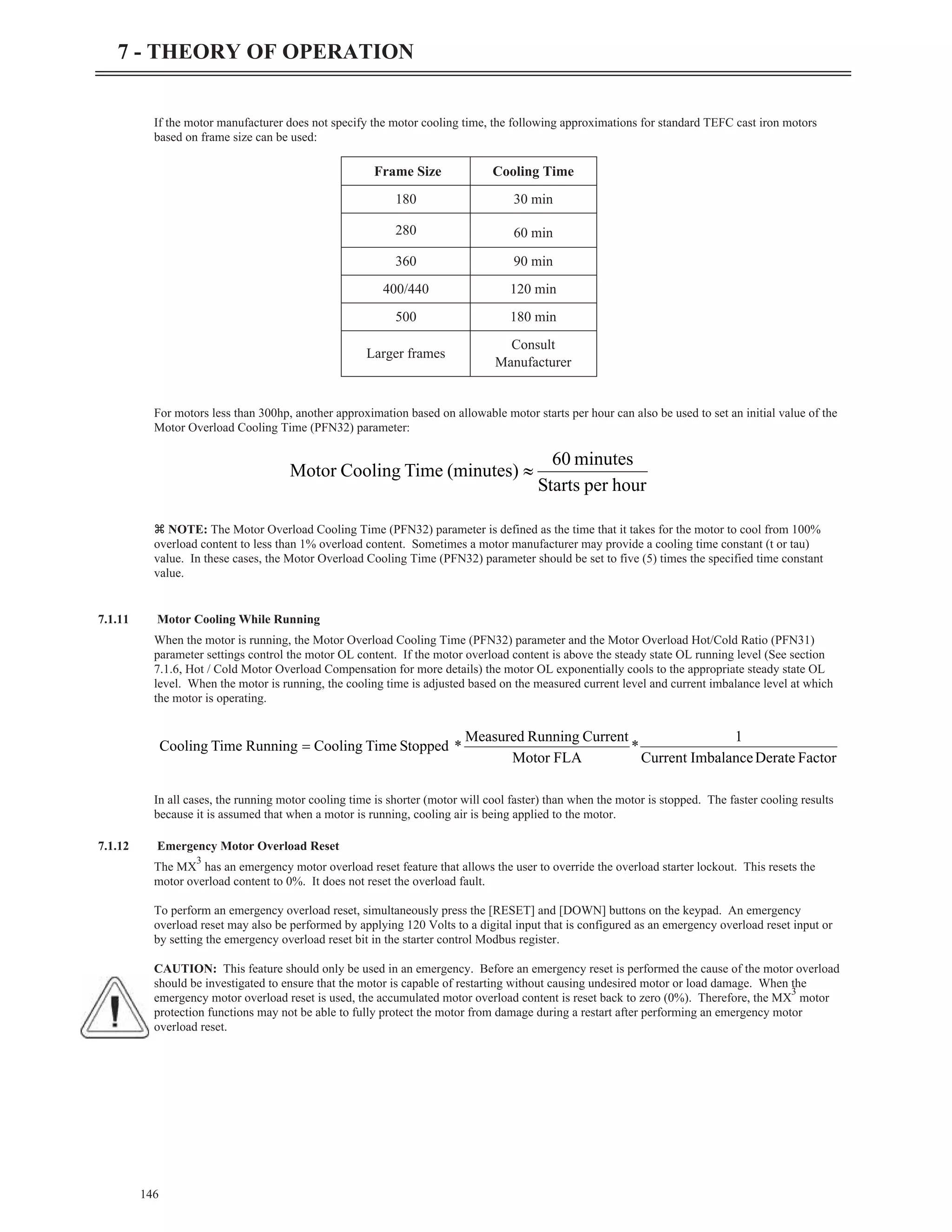 If the motor manufacturer does not specify the motor cooling time, the following approximations for standard TEFC cast iron motors
based on frame size can be used:
For motors less than 300hp, another approximation based on allowable motor starts per hour can also be used to set an initial value of the
Motor Overload Cooling Time (PFN32) parameter:
z NOTE: The Motor Overload Cooling Time (PFN32) parameter is defined as the time that it takes for the motor to cool from 100%
overload content to less than 1% overload content. Sometimes a motor manufacturer may provide a cooling time constant (t or tau)
value. In these cases, the Motor Overload Cooling Time (PFN32) parameter should be set to five (5) times the specified time constant
value.
7.1.11 Motor Cooling While Running
When the motor is running, the Motor Overload Cooling Time (PFN32) parameter and the Motor Overload Hot/Cold Ratio (PFN31)
parameter settings control the motor OL content. If the motor overload content is above the steady state OL running level (See section
7.1.6, Hot / Cold Motor Overload Compensation for more details) the motor OL exponentially cools to the appropriate steady state OL
level. When the motor is running, the cooling time is adjusted based on the measured current level and current imbalance level at which
the motor is operating.
In all cases, the running motor cooling time is shorter (motor will cool faster) than when the motor is stopped. The faster cooling results
because it is assumed that when a motor is running, cooling air is being applied to the motor.
7.1.12 Emergency Motor Overload Reset
The MX
3
has an emergency motor overload reset feature that allows the user to override the overload starter lockout. This resets the
motor overload content to 0%. It does not reset the overload fault.
To perform an emergency overload reset, simultaneously press the [RESET] and [DOWN] buttons on the keypad. An emergency
overload reset may also be performed by applying 120 Volts to a digital input that is configured as an emergency overload reset input or
by setting the emergency overload reset bit in the starter control Modbus register.
CAUTION: This feature should only be used in an emergency. Before an emergency reset is performed the cause of the motor overload
should be investigated to ensure that the motor is capable of restarting without causing undesired motor or load damage. When the
emergency motor overload reset is used, the accumulated motor overload content is reset back to zero (0%). Therefore, the MX
3
motor
protection functions may not be able to fully protect the motor from damage during a restart after performing an emergency motor
overload reset.
146
7 - THEORY OF OPERATION
Frame Size Cooling Time
180 30 min
280 60 min
360 90 min
400/440 120 min
500 180 min
Larger frames
Consult
Manufacturer
hour
per
Starts
minutes
60
(minutes)
Time
Cooling
Motor »
Factor
Derate
Imbalance
Current
1
*
FLA
Motor
Current
Running
Measured
*
Stopped
Time
Cooling
Running
Time
Cooling =
 