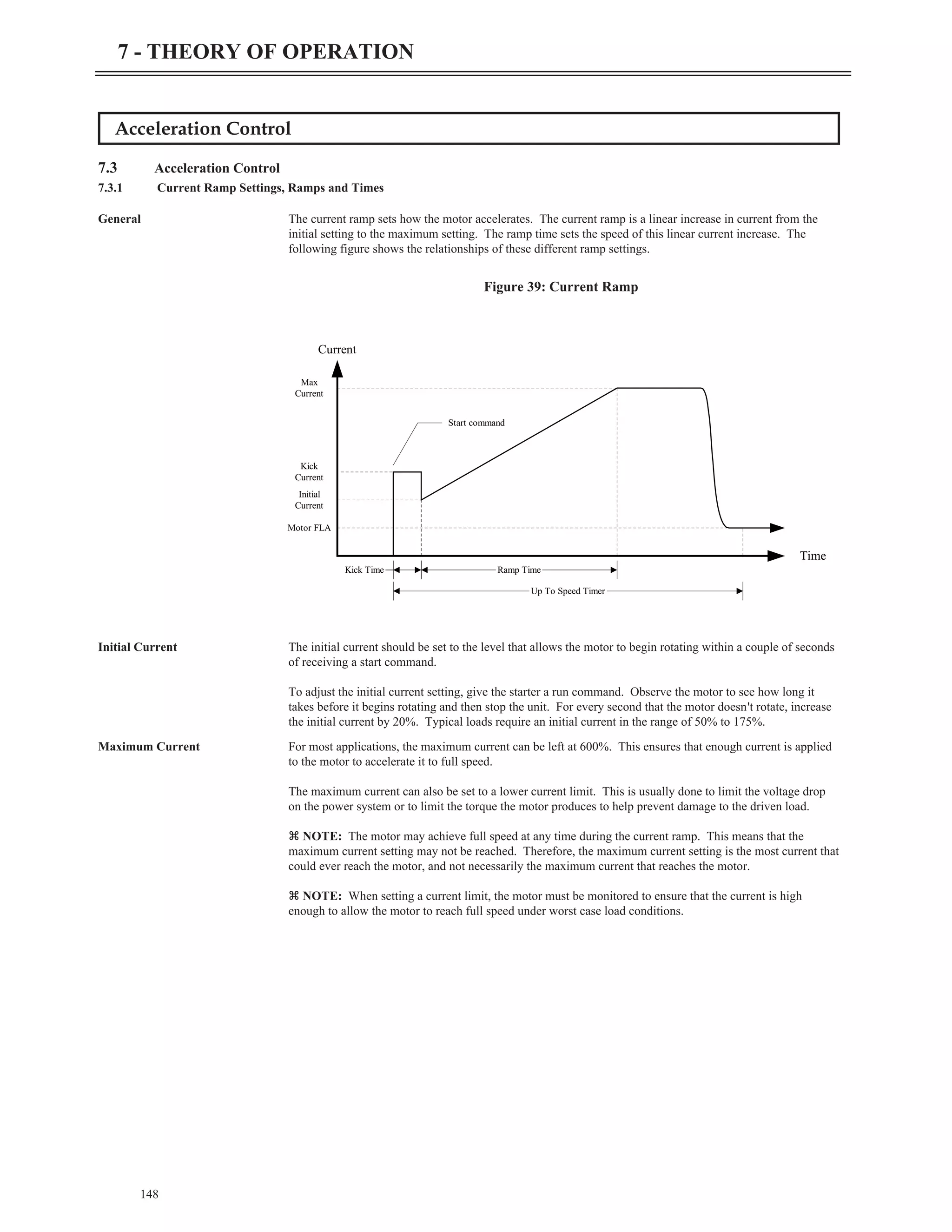 148
7 - THEORY OF OPERATION
Acceleration Control
7.3 Acceleration Control
7.3.1 Current Ramp Settings, Ramps and Times
General The current ramp sets how the motor accelerates. The current ramp is a linear increase in current from the
initial setting to the maximum setting. The ramp time sets the speed of this linear current increase. The
following figure shows the relationships of these different ramp settings.
Initial Current The initial current should be set to the level that allows the motor to begin rotating within a couple of seconds
of receiving a start command.
To adjust the initial current setting, give the starter a run command. Observe the motor to see how long it
takes before it begins rotating and then stop the unit. For every second that the motor doesn't rotate, increase
the initial current by 20%. Typical loads require an initial current in the range of 50% to 175%.
Maximum Current For most applications, the maximum current can be left at 600%. This ensures that enough current is applied
to the motor to accelerate it to full speed.
The maximum current can also be set to a lower current limit. This is usually done to limit the voltage drop
on the power system or to limit the torque the motor produces to help prevent damage to the driven load.
z NOTE: The motor may achieve full speed at any time during the current ramp. This means that the
maximum current setting may not be reached. Therefore, the maximum current setting is the most current that
could ever reach the motor, and not necessarily the maximum current that reaches the motor.
z NOTE: When setting a current limit, the motor must be monitored to ensure that the current is high
enough to allow the motor to reach full speed under worst case load conditions.
Current
Time
Kick Time Ramp Time
Up To Speed Timer
Motor FLA
Initial
Current
Kick
Current
Max
Current
Start command
Figure 39: Current Ramp
 