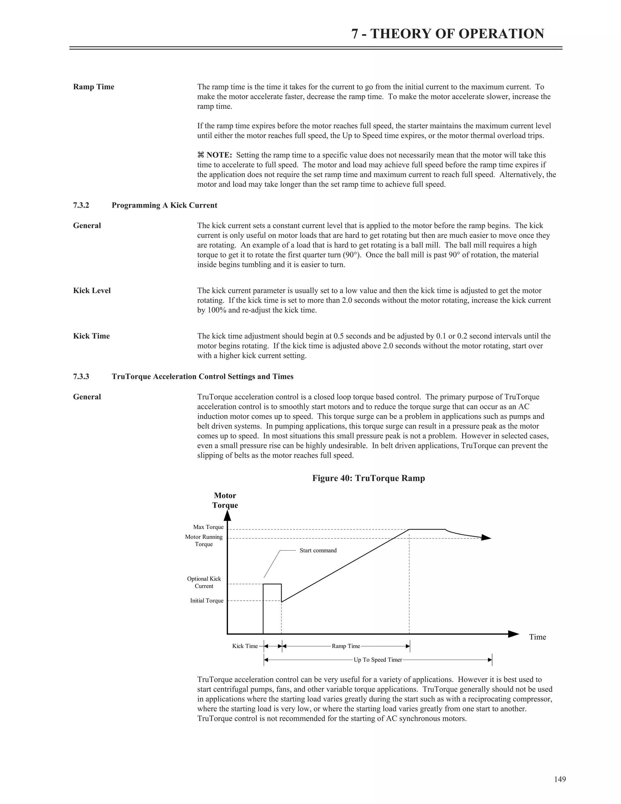 Ramp Time The ramp time is the time it takes for the current to go from the initial current to the maximum current. To
make the motor accelerate faster, decrease the ramp time. To make the motor accelerate slower, increase the
ramp time.
If the ramp time expires before the motor reaches full speed, the starter maintains the maximum current level
until either the motor reaches full speed, the Up to Speed time expires, or the motor thermal overload trips.
z NOTE: Setting the ramp time to a specific value does not necessarily mean that the motor will take this
time to accelerate to full speed. The motor and load may achieve full speed before the ramp time expires if
the application does not require the set ramp time and maximum current to reach full speed. Alternatively, the
motor and load may take longer than the set ramp time to achieve full speed.
7.3.2 Programming A Kick Current
General The kick current sets a constant current level that is applied to the motor before the ramp begins. The kick
current is only useful on motor loads that are hard to get rotating but then are much easier to move once they
are rotating. An example of a load that is hard to get rotating is a ball mill. The ball mill requires a high
torque to get it to rotate the first quarter turn (90°). Once the ball mill is past 90° of rotation, the material
inside begins tumbling and it is easier to turn.
Kick Level The kick current parameter is usually set to a low value and then the kick time is adjusted to get the motor
rotating. If the kick time is set to more than 2.0 seconds without the motor rotating, increase the kick current
by 100% and re-adjust the kick time.
Kick Time The kick time adjustment should begin at 0.5 seconds and be adjusted by 0.1 or 0.2 second intervals until the
motor begins rotating. If the kick time is adjusted above 2.0 seconds without the motor rotating, start over
with a higher kick current setting.
7.3.3 TruTorque Acceleration Control Settings and Times
General TruTorque acceleration control is a closed loop torque based control. The primary purpose of TruTorque
acceleration control is to smoothly start motors and to reduce the torque surge that can occur as an AC
induction motor comes up to speed. This torque surge can be a problem in applications such as pumps and
belt driven systems. In pumping applications, this torque surge can result in a pressure peak as the motor
comes up to speed. In most situations this small pressure peak is not a problem. However in selected cases,
even a small pressure rise can be highly undesirable. In belt driven applications, TruTorque can prevent the
slipping of belts as the motor reaches full speed.
TruTorque acceleration control can be very useful for a variety of applications. However it is best used to
start centrifugal pumps, fans, and other variable torque applications. TruTorque generally should not be used
in applications where the starting load varies greatly during the start such as with a reciprocating compressor,
where the starting load is very low, or where the starting load varies greatly from one start to another.
TruTorque control is not recommended for the starting of AC synchronous motors.
149
7 - THEORY OF OPERATION
Motor
Torque
Time
Kick Time Ramp Time
Up To Speed Timer
Motor Running
Torque
Initial Torque
Optional Kick
Current
Max Torque
Start command
Figure 40: TruTorque Ramp
 