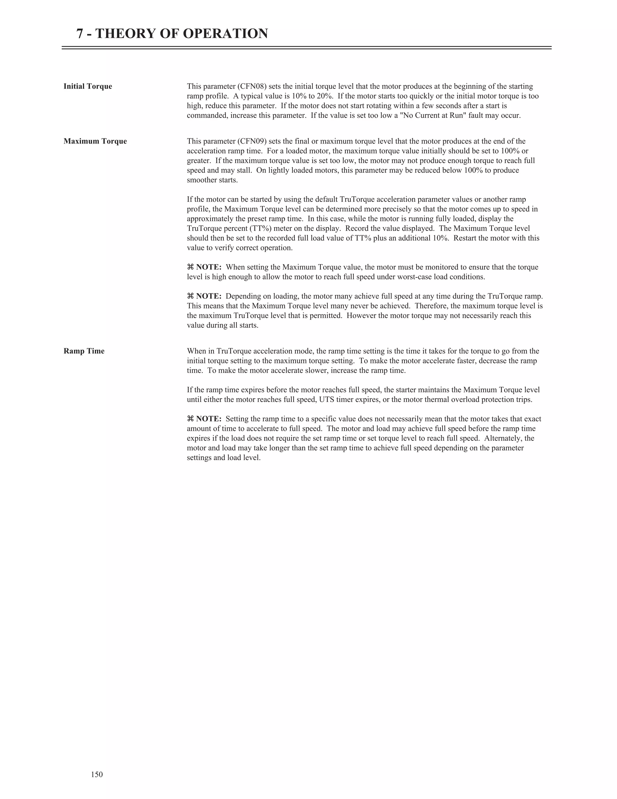 Initial Torque This parameter (CFN08) sets the initial torque level that the motor produces at the beginning of the starting
ramp profile. A typical value is 10% to 20%. If the motor starts too quickly or the initial motor torque is too
high, reduce this parameter. If the motor does not start rotating within a few seconds after a start is
commanded, increase this parameter. If the value is set too low a "No Current at Run" fault may occur.
Maximum Torque This parameter (CFN09) sets the final or maximum torque level that the motor produces at the end of the
acceleration ramp time. For a loaded motor, the maximum torque value initially should be set to 100% or
greater. If the maximum torque value is set too low, the motor may not produce enough torque to reach full
speed and may stall. On lightly loaded motors, this parameter may be reduced below 100% to produce
smoother starts.
If the motor can be started by using the default TruTorque acceleration parameter values or another ramp
profile, the Maximum Torque level can be determined more precisely so that the motor comes up to speed in
approximately the preset ramp time. In this case, while the motor is running fully loaded, display the
TruTorque percent (TT%) meter on the display. Record the value displayed. The Maximum Torque level
should then be set to the recorded full load value of TT% plus an additional 10%. Restart the motor with this
value to verify correct operation.
z NOTE: When setting the Maximum Torque value, the motor must be monitored to ensure that the torque
level is high enough to allow the motor to reach full speed under worst-case load conditions.
z NOTE: Depending on loading, the motor many achieve full speed at any time during the TruTorque ramp.
This means that the Maximum Torque level many never be achieved. Therefore, the maximum torque level is
the maximum TruTorque level that is permitted. However the motor torque may not necessarily reach this
value during all starts.
Ramp Time When in TruTorque acceleration mode, the ramp time setting is the time it takes for the torque to go from the
initial torque setting to the maximum torque setting. To make the motor accelerate faster, decrease the ramp
time. To make the motor accelerate slower, increase the ramp time.
If the ramp time expires before the motor reaches full speed, the starter maintains the Maximum Torque level
until either the motor reaches full speed, UTS timer expires, or the motor thermal overload protection trips.
z NOTE: Setting the ramp time to a specific value does not necessarily mean that the motor takes that exact
amount of time to accelerate to full speed. The motor and load may achieve full speed before the ramp time
expires if the load does not require the set ramp time or set torque level to reach full speed. Alternately, the
motor and load may take longer than the set ramp time to achieve full speed depending on the parameter
settings and load level.
150
7 - THEORY OF OPERATION
 