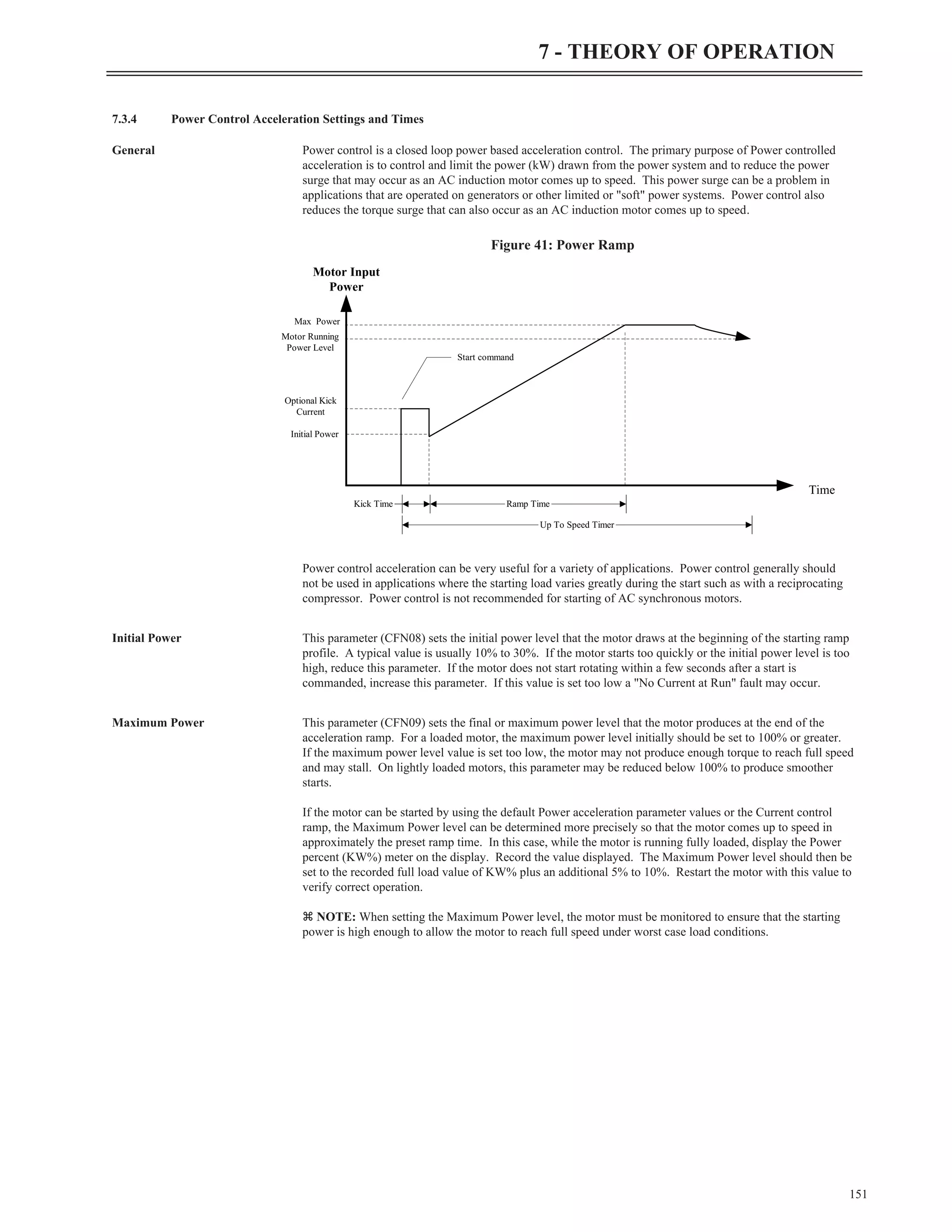 7.3.4 Power Control Acceleration Settings and Times
General Power control is a closed loop power based acceleration control. The primary purpose of Power controlled
acceleration is to control and limit the power (kW) drawn from the power system and to reduce the power
surge that may occur as an AC induction motor comes up to speed. This power surge can be a problem in
applications that are operated on generators or other limited or "soft" power systems. Power control also
reduces the torque surge that can also occur as an AC induction motor comes up to speed.
Power control acceleration can be very useful for a variety of applications. Power control generally should
not be used in applications where the starting load varies greatly during the start such as with a reciprocating
compressor. Power control is not recommended for starting of AC synchronous motors.
Initial Power This parameter (CFN08) sets the initial power level that the motor draws at the beginning of the starting ramp
profile. A typical value is usually 10% to 30%. If the motor starts too quickly or the initial power level is too
high, reduce this parameter. If the motor does not start rotating within a few seconds after a start is
commanded, increase this parameter. If this value is set too low a "No Current at Run" fault may occur.
Maximum Power This parameter (CFN09) sets the final or maximum power level that the motor produces at the end of the
acceleration ramp. For a loaded motor, the maximum power level initially should be set to 100% or greater.
If the maximum power level value is set too low, the motor may not produce enough torque to reach full speed
and may stall. On lightly loaded motors, this parameter may be reduced below 100% to produce smoother
starts.
If the motor can be started by using the default Power acceleration parameter values or the Current control
ramp, the Maximum Power level can be determined more precisely so that the motor comes up to speed in
approximately the preset ramp time. In this case, while the motor is running fully loaded, display the Power
percent (KW%) meter on the display. Record the value displayed. The Maximum Power level should then be
set to the recorded full load value of KW% plus an additional 5% to 10%. Restart the motor with this value to
verify correct operation.
z NOTE: When setting the Maximum Power level, the motor must be monitored to ensure that the starting
power is high enough to allow the motor to reach full speed under worst case load conditions.
151
7 - THEORY OF OPERATION
Motor Input
Power
Time
Kick Time Ramp Time
Up To Speed Timer
Motor Running
Power Level
Initial Power
Optional Kick
Current
Max Power
Start command
Figure 41: Power Ramp
 