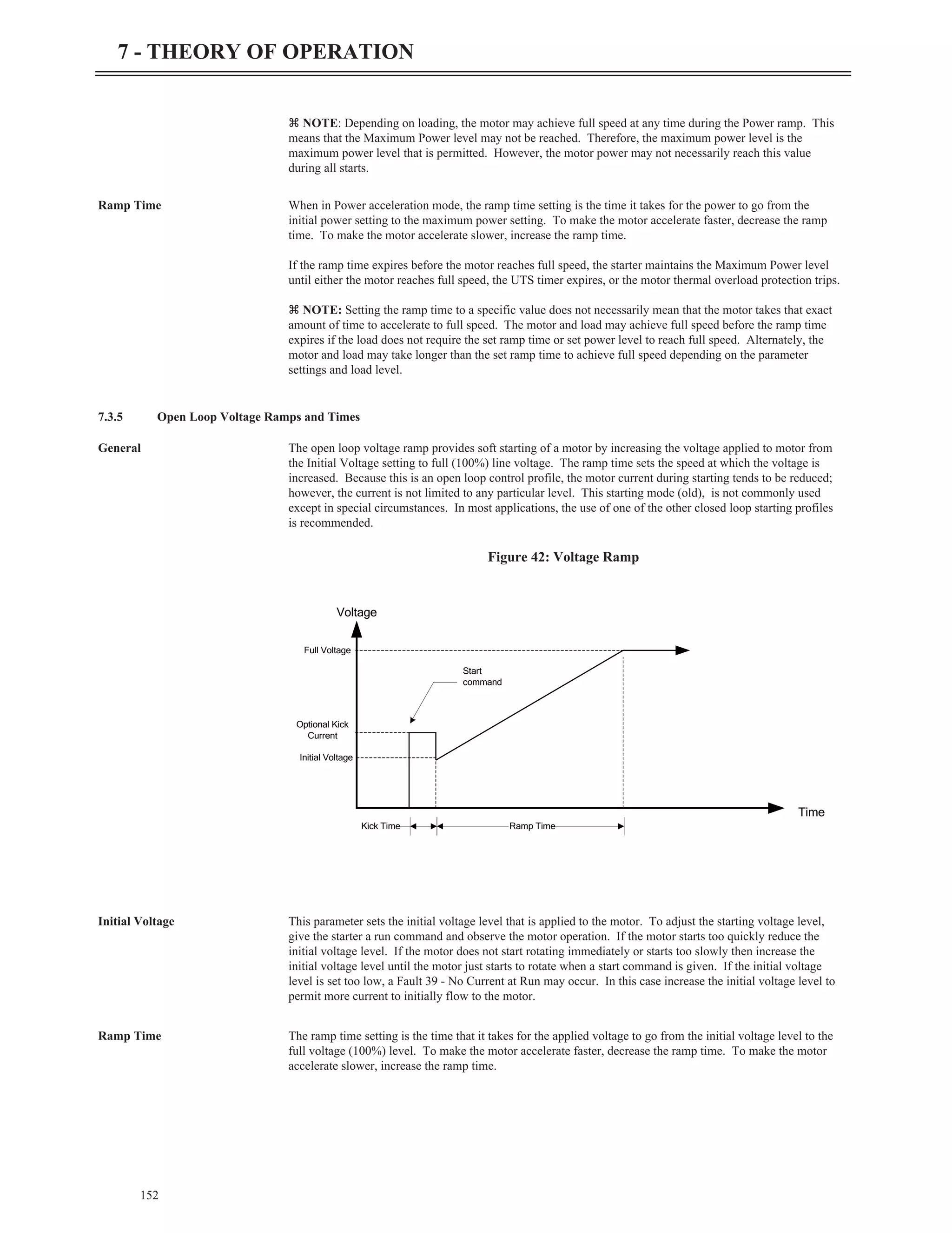 z NOTE: Depending on loading, the motor may achieve full speed at any time during the Power ramp. This
means that the Maximum Power level may not be reached. Therefore, the maximum power level is the
maximum power level that is permitted. However, the motor power may not necessarily reach this value
during all starts.
Ramp Time When in Power acceleration mode, the ramp time setting is the time it takes for the power to go from the
initial power setting to the maximum power setting. To make the motor accelerate faster, decrease the ramp
time. To make the motor accelerate slower, increase the ramp time.
If the ramp time expires before the motor reaches full speed, the starter maintains the Maximum Power level
until either the motor reaches full speed, the UTS timer expires, or the motor thermal overload protection trips.
z NOTE: Setting the ramp time to a specific value does not necessarily mean that the motor takes that exact
amount of time to accelerate to full speed. The motor and load may achieve full speed before the ramp time
expires if the load does not require the set ramp time or set power level to reach full speed. Alternately, the
motor and load may take longer than the set ramp time to achieve full speed depending on the parameter
settings and load level.
7.3.5 Open Loop Voltage Ramps and Times
General The open loop voltage ramp provides soft starting of a motor by increasing the voltage applied to motor from
the Initial Voltage setting to full (100%) line voltage. The ramp time sets the speed at which the voltage is
increased. Because this is an open loop control profile, the motor current during starting tends to be reduced;
however, the current is not limited to any particular level. This starting mode (old), is not commonly used
except in special circumstances. In most applications, the use of one of the other closed loop starting profiles
is recommended.
Initial Voltage This parameter sets the initial voltage level that is applied to the motor. To adjust the starting voltage level,
give the starter a run command and observe the motor operation. If the motor starts too quickly reduce the
initial voltage level. If the motor does not start rotating immediately or starts too slowly then increase the
initial voltage level until the motor just starts to rotate when a start command is given. If the initial voltage
level is set too low, a Fault 39 - No Current at Run may occur. In this case increase the initial voltage level to
permit more current to initially flow to the motor.
Ramp Time The ramp time setting is the time that it takes for the applied voltage to go from the initial voltage level to the
full voltage (100%) level. To make the motor accelerate faster, decrease the ramp time. To make the motor
accelerate slower, increase the ramp time.
152
7 - THEORY OF OPERATION
Voltage
Time
Kick Time Ramp Time
Initial Voltage
Optional Kick
Current
Full Voltage
Start
command
Figure 42: Voltage Ramp
 
