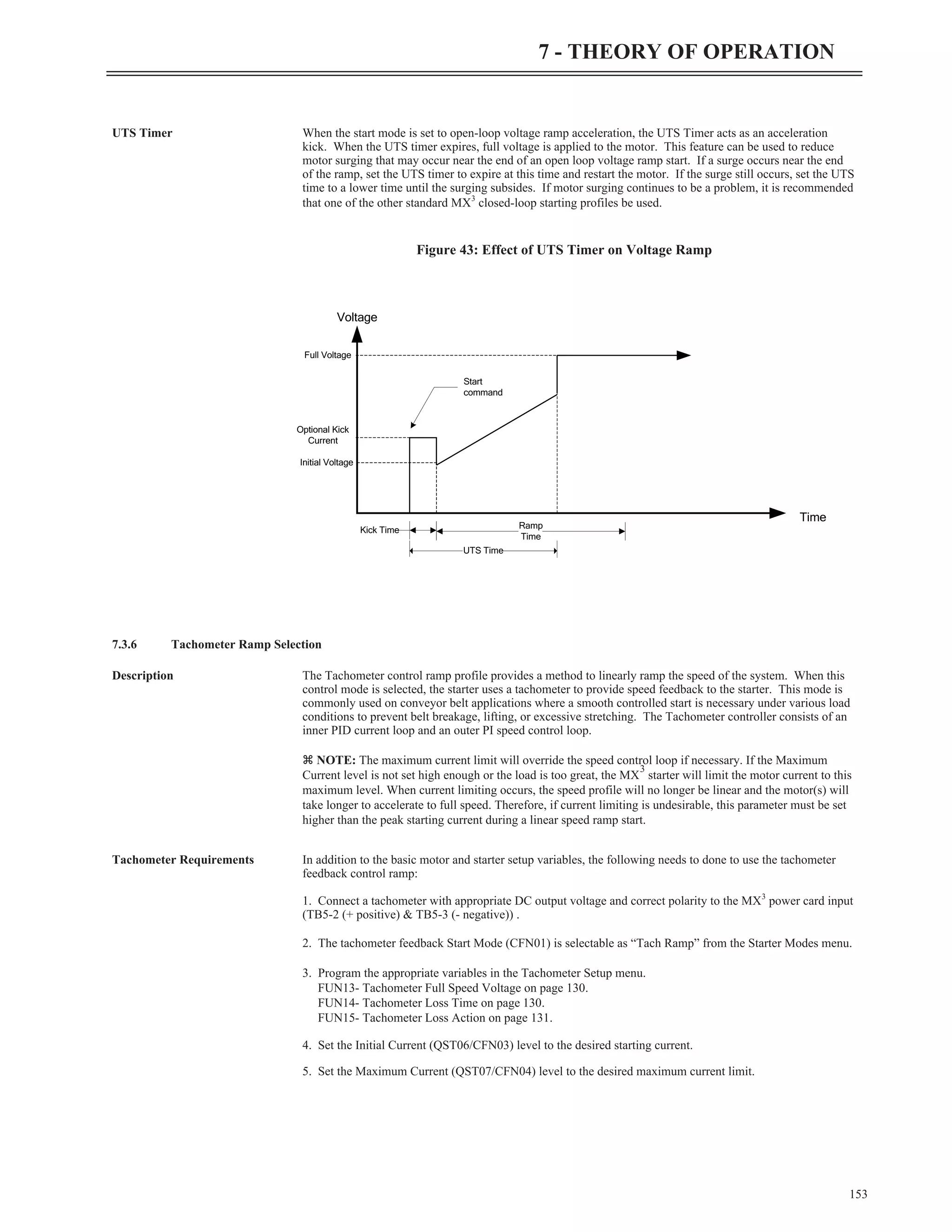 UTS Timer When the start mode is set to open-loop voltage ramp acceleration, the UTS Timer acts as an acceleration
kick. When the UTS timer expires, full voltage is applied to the motor. This feature can be used to reduce
motor surging that may occur near the end of an open loop voltage ramp start. If a surge occurs near the end
of the ramp, set the UTS timer to expire at this time and restart the motor. If the surge still occurs, set the UTS
time to a lower time until the surging subsides. If motor surging continues to be a problem, it is recommended
that one of the other standard MX3
closed-loop starting profiles be used.
7.3.6 Tachometer Ramp Selection
Description The Tachometer control ramp profile provides a method to linearly ramp the speed of the system. When this
control mode is selected, the starter uses a tachometer to provide speed feedback to the starter. This mode is
commonly used on conveyor belt applications where a smooth controlled start is necessary under various load
conditions to prevent belt breakage, lifting, or excessive stretching. The Tachometer controller consists of an
inner PID current loop and an outer PI speed control loop.
z NOTE: The maximum current limit will override the speed control loop if necessary. If the Maximum
Current level is not set high enough or the load is too great, the MX
3
starter will limit the motor current to this
maximum level. When current limiting occurs, the speed profile will no longer be linear and the motor(s) will
take longer to accelerate to full speed. Therefore, if current limiting is undesirable, this parameter must be set
higher than the peak starting current during a linear speed ramp start.
Tachometer Requirements In addition to the basic motor and starter setup variables, the following needs to done to use the tachometer
feedback control ramp:
1. Connect a tachometer with appropriate DC output voltage and correct polarity to the MX3
power card input
(TB5-2 (+ positive) & TB5-3 (- negative)) .
2. The tachometer feedback Start Mode (CFN01) is selectable as “Tach Ramp” from the Starter Modes menu.
3. Program the appropriate variables in the Tachometer Setup menu.
FUN13- Tachometer Full Speed Voltage on page 130.
FUN14- Tachometer Loss Time on page 130.
FUN15- Tachometer Loss Action on page 131.
4. Set the Initial Current (QST06/CFN03) level to the desired starting current.
5. Set the Maximum Current (QST07/CFN04) level to the desired maximum current limit.
153
7 - THEORY OF OPERATION
Voltage
Time
Kick Time Ramp
Time
Initial Voltage
Optional Kick
Current
Full Voltage
Start
command
UTS Time
Figure 43: Effect of UTS Timer on Voltage Ramp
 
