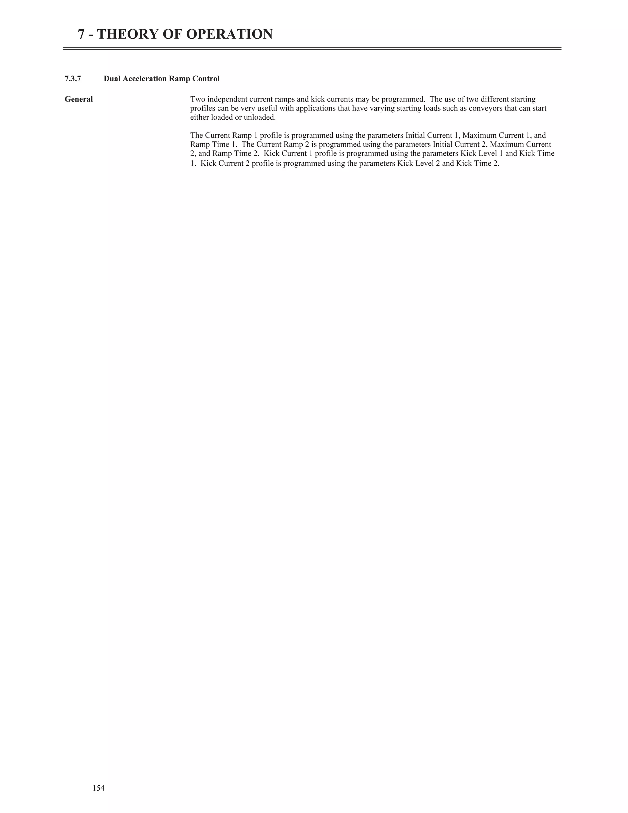 7.3.7 Dual Acceleration Ramp Control
General Two independent current ramps and kick currents may be programmed. The use of two different starting
profiles can be very useful with applications that have varying starting loads such as conveyors that can start
either loaded or unloaded.
The Current Ramp 1 profile is programmed using the parameters Initial Current 1, Maximum Current 1, and
Ramp Time 1. The Current Ramp 2 is programmed using the parameters Initial Current 2, Maximum Current
2, and Ramp Time 2. Kick Current 1 profile is programmed using the parameters Kick Level 1 and Kick Time
1. Kick Current 2 profile is programmed using the parameters Kick Level 2 and Kick Time 2.
154
7 - THEORY OF OPERATION
 