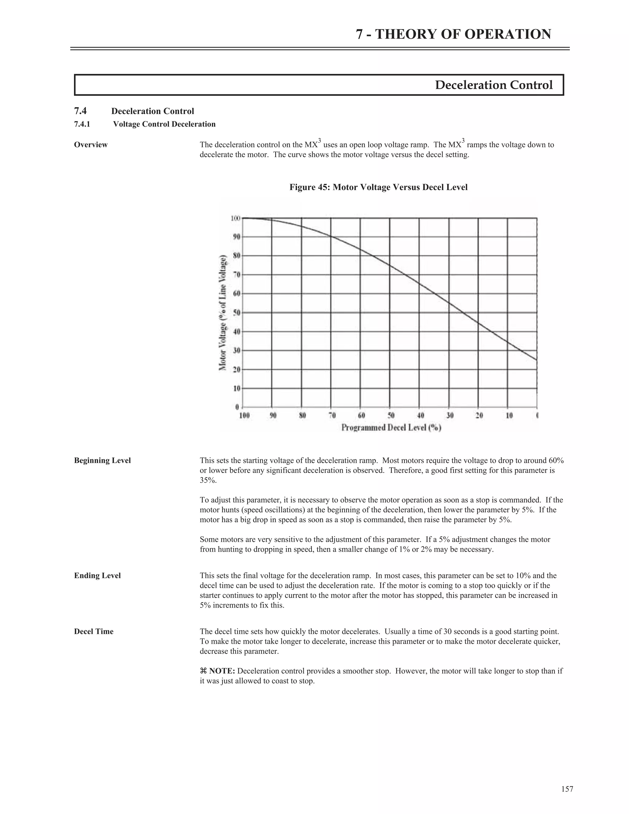 Deceleration Control
7.4 Deceleration Control
7.4.1 Voltage Control Deceleration
Overview The deceleration control on the MX
3
uses an open loop voltage ramp. The MX
3
ramps the voltage down to
decelerate the motor. The curve shows the motor voltage versus the decel setting.
Beginning Level This sets the starting voltage of the deceleration ramp. Most motors require the voltage to drop to around 60%
or lower before any significant deceleration is observed. Therefore, a good first setting for this parameter is
35%.
To adjust this parameter, it is necessary to observe the motor operation as soon as a stop is commanded. If the
motor hunts (speed oscillations) at the beginning of the deceleration, then lower the parameter by 5%. If the
motor has a big drop in speed as soon as a stop is commanded, then raise the parameter by 5%.
Some motors are very sensitive to the adjustment of this parameter. If a 5% adjustment changes the motor
from hunting to dropping in speed, then a smaller change of 1% or 2% may be necessary.
Ending Level This sets the final voltage for the deceleration ramp. In most cases, this parameter can be set to 10% and the
decel time can be used to adjust the deceleration rate. If the motor is coming to a stop too quickly or if the
starter continues to apply current to the motor after the motor has stopped, this parameter can be increased in
5% increments to fix this.
Decel Time The decel time sets how quickly the motor decelerates. Usually a time of 30 seconds is a good starting point.
To make the motor take longer to decelerate, increase this parameter or to make the motor decelerate quicker,
decrease this parameter.
z NOTE: Deceleration control provides a smoother stop. However, the motor will take longer to stop than if
it was just allowed to coast to stop.
157
7 - THEORY OF OPERATION
Figure 45: Motor Voltage Versus Decel Level
 
