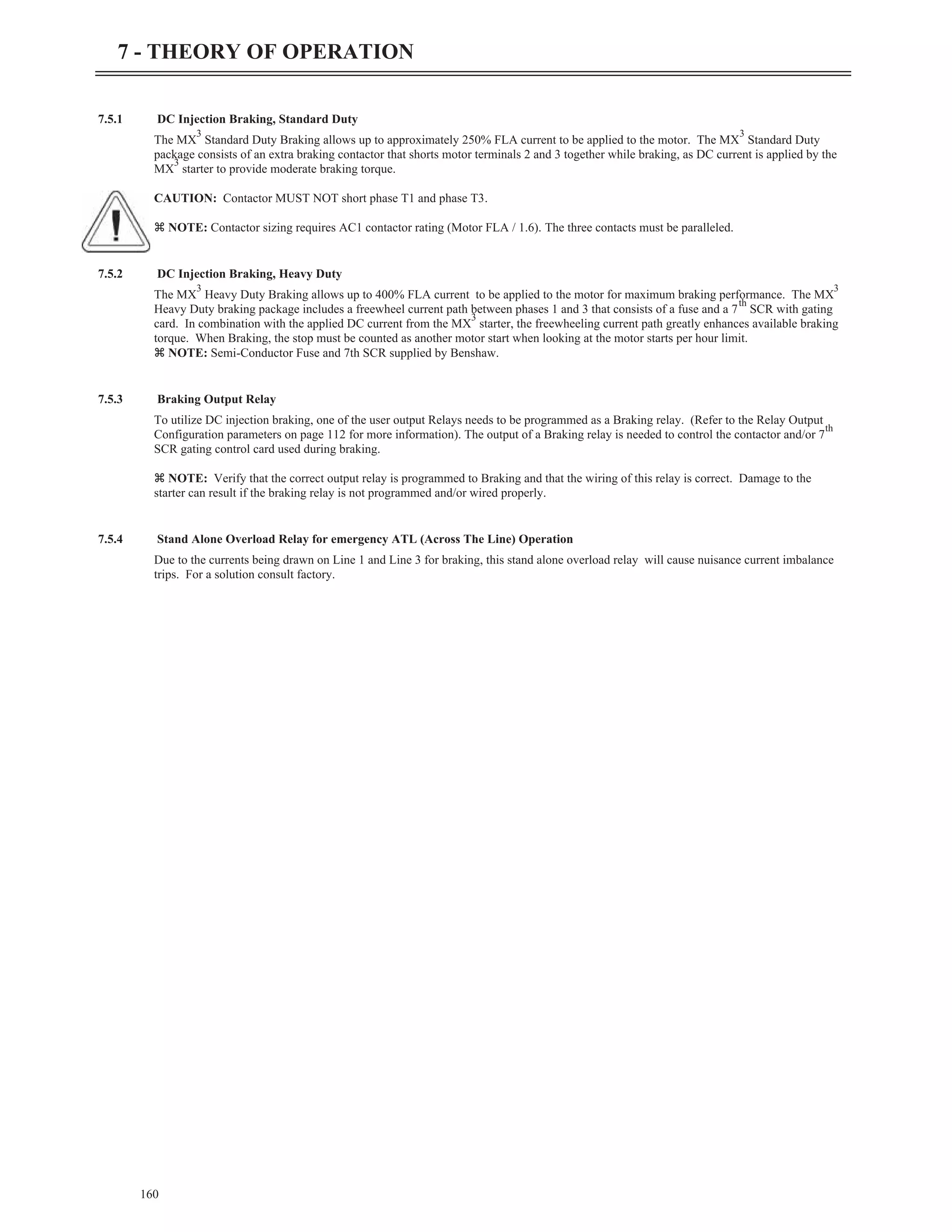 7.5.1 DC Injection Braking, Standard Duty
The MX
3
Standard Duty Braking allows up to approximately 250% FLA current to be applied to the motor. The MX
3
Standard Duty
package consists of an extra braking contactor that shorts motor terminals 2 and 3 together while braking, as DC current is applied by the
MX
3
starter to provide moderate braking torque.
CAUTION: Contactor MUST NOT short phase T1 and phase T3.
z NOTE: Contactor sizing requires AC1 contactor rating (Motor FLA / 1.6). The three contacts must be paralleled.
7.5.2 DC Injection Braking, Heavy Duty
The MX
3
Heavy Duty Braking allows up to 400% FLA current to be applied to the motor for maximum braking performance. The MX
3
Heavy Duty braking package includes a freewheel current path between phases 1 and 3 that consists of a fuse and a 7
th
SCR with gating
card. In combination with the applied DC current from the MX
3
starter, the freewheeling current path greatly enhances available braking
torque. When Braking, the stop must be counted as another motor start when looking at the motor starts per hour limit.
z NOTE: Semi-Conductor Fuse and 7th SCR supplied by Benshaw.
7.5.3 Braking Output Relay
To utilize DC injection braking, one of the user output Relays needs to be programmed as a Braking relay. (Refer to the Relay Output
Configuration parameters on page 112 for more information). The output of a Braking relay is needed to control the contactor and/or 7
th
SCR gating control card used during braking.
z NOTE: Verify that the correct output relay is programmed to Braking and that the wiring of this relay is correct. Damage to the
starter can result if the braking relay is not programmed and/or wired properly.
7.5.4 Stand Alone Overload Relay for emergency ATL (Across The Line) Operation
Due to the currents being drawn on Line 1 and Line 3 for braking, this stand alone overload relay will cause nuisance current imbalance
trips. For a solution consult factory.
160
7 - THEORY OF OPERATION
 