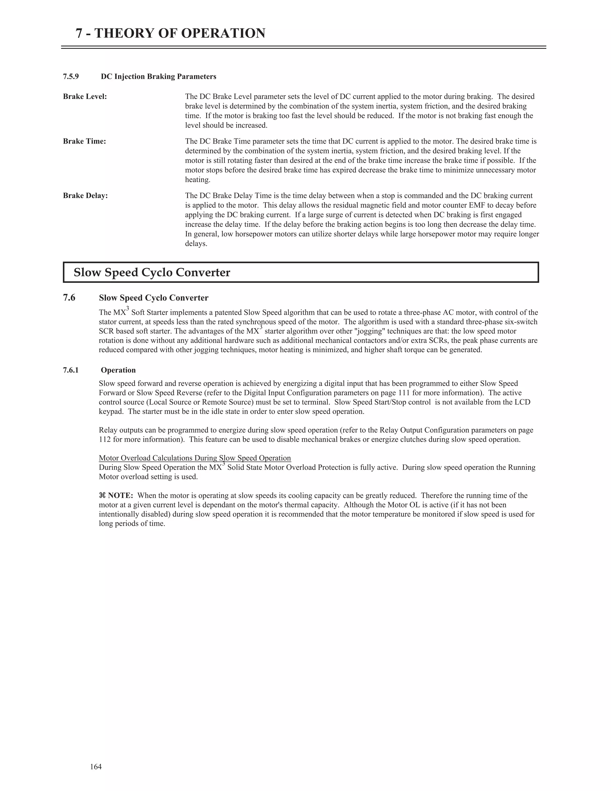 7.5.9 DC Injection Braking Parameters
Brake Level: The DC Brake Level parameter sets the level of DC current applied to the motor during braking. The desired
brake level is determined by the combination of the system inertia, system friction, and the desired braking
time. If the motor is braking too fast the level should be reduced. If the motor is not braking fast enough the
level should be increased.
Brake Time: The DC Brake Time parameter sets the time that DC current is applied to the motor. The desired brake time is
determined by the combination of the system inertia, system friction, and the desired braking level. If the
motor is still rotating faster than desired at the end of the brake time increase the brake time if possible. If the
motor stops before the desired brake time has expired decrease the brake time to minimize unnecessary motor
heating.
Brake Delay: The DC Brake Delay Time is the time delay between when a stop is commanded and the DC braking current
is applied to the motor. This delay allows the residual magnetic field and motor counter EMF to decay before
applying the DC braking current. If a large surge of current is detected when DC braking is first engaged
increase the delay time. If the delay before the braking action begins is too long then decrease the delay time.
In general, low horsepower motors can utilize shorter delays while large horsepower motor may require longer
delays.
Slow Speed Cyclo Converter
7.6 Slow Speed Cyclo Converter
The MX
3
Soft Starter implements a patented Slow Speed algorithm that can be used to rotate a three-phase AC motor, with control of the
stator current, at speeds less than the rated synchronous speed of the motor. The algorithm is used with a standard three-phase six-switch
SCR based soft starter. The advantages of the MX
3
starter algorithm over other "jogging" techniques are that: the low speed motor
rotation is done without any additional hardware such as additional mechanical contactors and/or extra SCRs, the peak phase currents are
reduced compared with other jogging techniques, motor heating is minimized, and higher shaft torque can be generated.
7.6.1 Operation
Slow speed forward and reverse operation is achieved by energizing a digital input that has been programmed to either Slow Speed
Forward or Slow Speed Reverse (refer to the Digital Input Configuration parameters on page 111 for more information). The active
control source (Local Source or Remote Source) must be set to terminal. Slow Speed Start/Stop control is not available from the LCD
keypad. The starter must be in the idle state in order to enter slow speed operation.
Relay outputs can be programmed to energize during slow speed operation (refer to the Relay Output Configuration parameters on page
112 for more information). This feature can be used to disable mechanical brakes or energize clutches during slow speed operation.
Motor Overload Calculations During Slow Speed Operation
During Slow Speed Operation the MX
3
Solid State Motor Overload Protection is fully active. During slow speed operation the Running
Motor overload setting is used.
z NOTE: When the motor is operating at slow speeds its cooling capacity can be greatly reduced. Therefore the running time of the
motor at a given current level is dependant on the motor's thermal capacity. Although the Motor OL is active (if it has not been
intentionally disabled) during slow speed operation it is recommended that the motor temperature be monitored if slow speed is used for
long periods of time.
164
7 - THEORY OF OPERATION
 