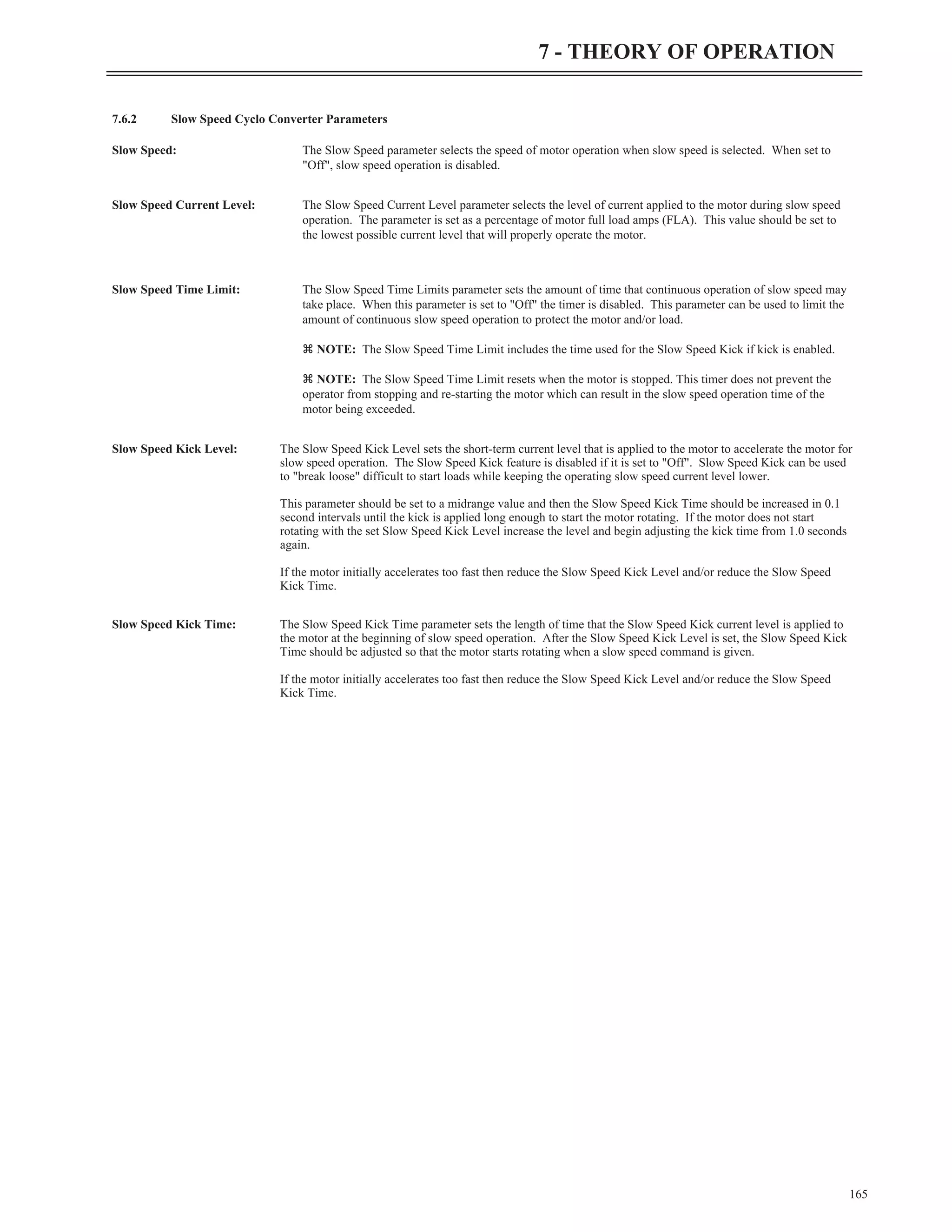 7.6.2 Slow Speed Cyclo Converter Parameters
Slow Speed: The Slow Speed parameter selects the speed of motor operation when slow speed is selected. When set to
"Off", slow speed operation is disabled.
Slow Speed Current Level: The Slow Speed Current Level parameter selects the level of current applied to the motor during slow speed
operation. The parameter is set as a percentage of motor full load amps (FLA). This value should be set to
the lowest possible current level that will properly operate the motor.
Slow Speed Time Limit: The Slow Speed Time Limits parameter sets the amount of time that continuous operation of slow speed may
take place. When this parameter is set to "Off" the timer is disabled. This parameter can be used to limit the
amount of continuous slow speed operation to protect the motor and/or load.
z NOTE: The Slow Speed Time Limit includes the time used for the Slow Speed Kick if kick is enabled.
z NOTE: The Slow Speed Time Limit resets when the motor is stopped. This timer does not prevent the
operator from stopping and re-starting the motor which can result in the slow speed operation time of the
motor being exceeded.
Slow Speed Kick Level: The Slow Speed Kick Level sets the short-term current level that is applied to the motor to accelerate the motor for
slow speed operation. The Slow Speed Kick feature is disabled if it is set to "Off". Slow Speed Kick can be used
to "break loose" difficult to start loads while keeping the operating slow speed current level lower.
This parameter should be set to a midrange value and then the Slow Speed Kick Time should be increased in 0.1
second intervals until the kick is applied long enough to start the motor rotating. If the motor does not start
rotating with the set Slow Speed Kick Level increase the level and begin adjusting the kick time from 1.0 seconds
again.
If the motor initially accelerates too fast then reduce the Slow Speed Kick Level and/or reduce the Slow Speed
Kick Time.
Slow Speed Kick Time: The Slow Speed Kick Time parameter sets the length of time that the Slow Speed Kick current level is applied to
the motor at the beginning of slow speed operation. After the Slow Speed Kick Level is set, the Slow Speed Kick
Time should be adjusted so that the motor starts rotating when a slow speed command is given.
If the motor initially accelerates too fast then reduce the Slow Speed Kick Level and/or reduce the Slow Speed
Kick Time.
165
7 - THEORY OF OPERATION
 