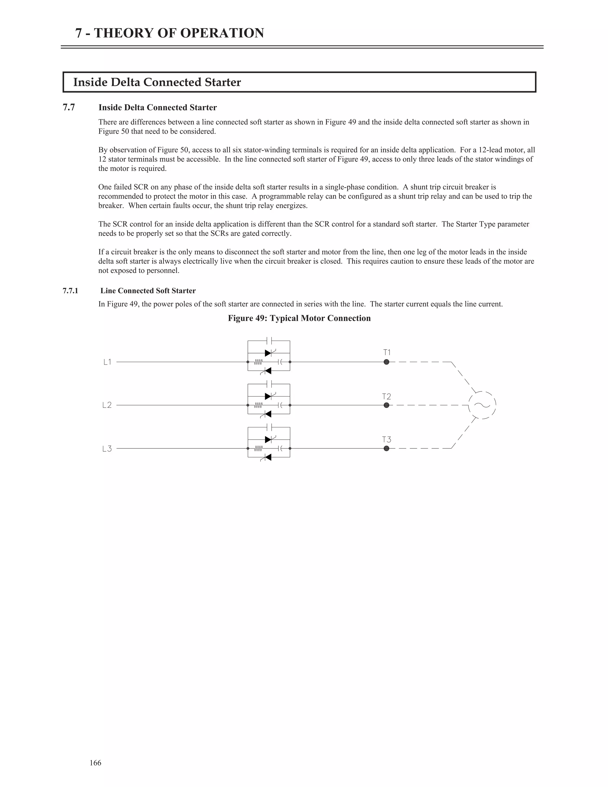 Inside Delta Connected Starter
7.7 Inside Delta Connected Starter
There are differences between a line connected soft starter as shown in Figure 49 and the inside delta connected soft starter as shown in
Figure 50 that need to be considered.
By observation of Figure 50, access to all six stator-winding terminals is required for an inside delta application. For a 12-lead motor, all
12 stator terminals must be accessible. In the line connected soft starter of Figure 49, access to only three leads of the stator windings of
the motor is required.
One failed SCR on any phase of the inside delta soft starter results in a single-phase condition. A shunt trip circuit breaker is
recommended to protect the motor in this case. A programmable relay can be configured as a shunt trip relay and can be used to trip the
breaker. When certain faults occur, the shunt trip relay energizes.
The SCR control for an inside delta application is different than the SCR control for a standard soft starter. The Starter Type parameter
needs to be properly set so that the SCRs are gated correctly.
If a circuit breaker is the only means to disconnect the soft starter and motor from the line, then one leg of the motor leads in the inside
delta soft starter is always electrically live when the circuit breaker is closed. This requires caution to ensure these leads of the motor are
not exposed to personnel.
7.7.1 Line Connected Soft Starter
In Figure 49, the power poles of the soft starter are connected in series with the line. The starter current equals the line current.
166
7 - THEORY OF OPERATION
Figure 49: Typical Motor Connection
 