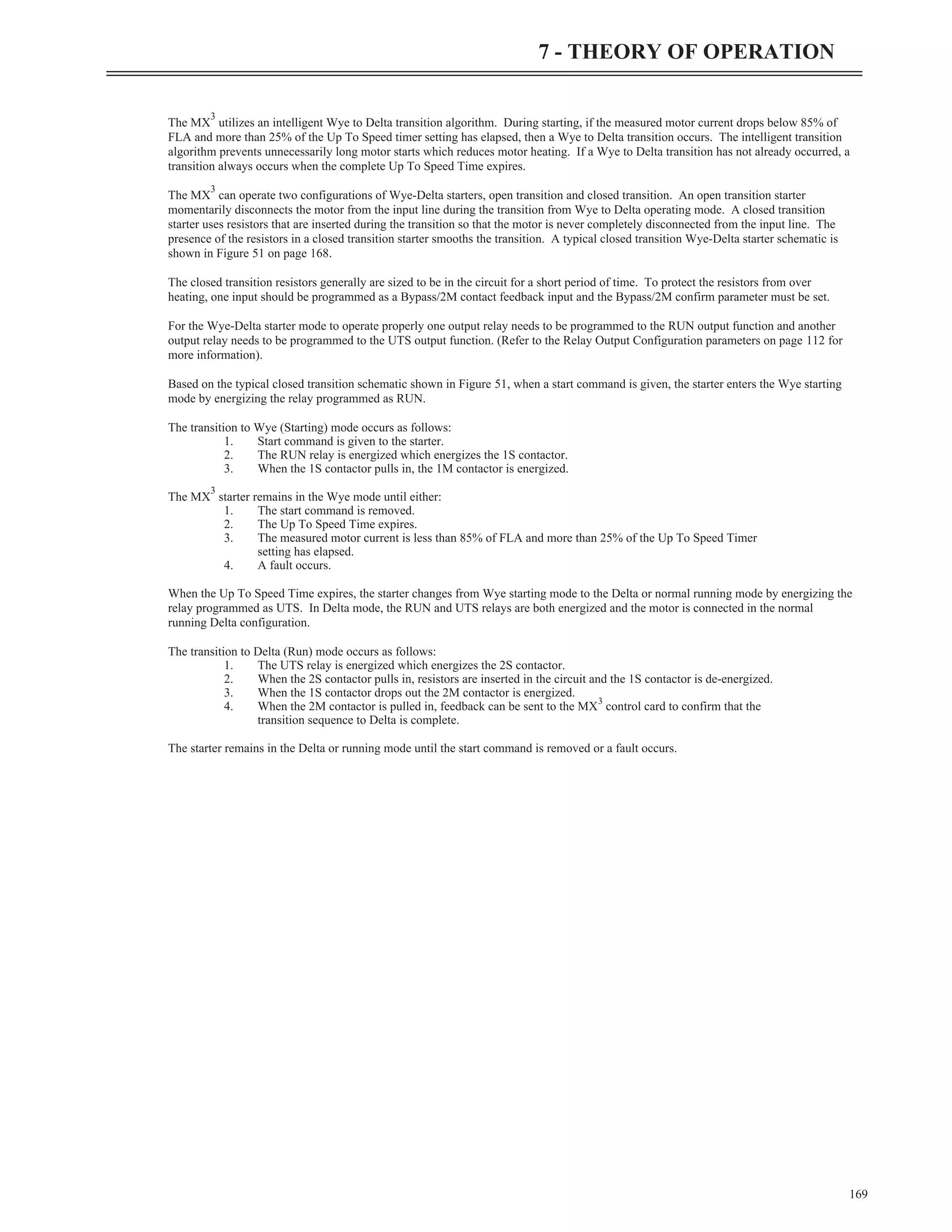 The MX
3
utilizes an intelligent Wye to Delta transition algorithm. During starting, if the measured motor current drops below 85% of
FLA and more than 25% of the Up To Speed timer setting has elapsed, then a Wye to Delta transition occurs. The intelligent transition
algorithm prevents unnecessarily long motor starts which reduces motor heating. If a Wye to Delta transition has not already occurred, a
transition always occurs when the complete Up To Speed Time expires.
The MX
3
can operate two configurations of Wye-Delta starters, open transition and closed transition. An open transition starter
momentarily disconnects the motor from the input line during the transition from Wye to Delta operating mode. A closed transition
starter uses resistors that are inserted during the transition so that the motor is never completely disconnected from the input line. The
presence of the resistors in a closed transition starter smooths the transition. A typical closed transition Wye-Delta starter schematic is
shown in Figure 51 on page 168.
The closed transition resistors generally are sized to be in the circuit for a short period of time. To protect the resistors from over
heating, one input should be programmed as a Bypass/2M contact feedback input and the Bypass/2M confirm parameter must be set.
For the Wye-Delta starter mode to operate properly one output relay needs to be programmed to the RUN output function and another
output relay needs to be programmed to the UTS output function. (Refer to the Relay Output Configuration parameters on page 112 for
more information).
Based on the typical closed transition schematic shown in Figure 51, when a start command is given, the starter enters the Wye starting
mode by energizing the relay programmed as RUN.
The transition to Wye (Starting) mode occurs as follows:
1. Start command is given to the starter.
2. The RUN relay is energized which energizes the 1S contactor.
3. When the 1S contactor pulls in, the 1M contactor is energized.
The MX
3
starter remains in the Wye mode until either:
1. The start command is removed.
2. The Up To Speed Time expires.
3. The measured motor current is less than 85% of FLA and more than 25% of the Up To Speed Timer
setting has elapsed.
4. A fault occurs.
When the Up To Speed Time expires, the starter changes from Wye starting mode to the Delta or normal running mode by energizing the
relay programmed as UTS. In Delta mode, the RUN and UTS relays are both energized and the motor is connected in the normal
running Delta configuration.
The transition to Delta (Run) mode occurs as follows:
1. The UTS relay is energized which energizes the 2S contactor.
2. When the 2S contactor pulls in, resistors are inserted in the circuit and the 1S contactor is de-energized.
3. When the 1S contactor drops out the 2M contactor is energized.
4. When the 2M contactor is pulled in, feedback can be sent to the MX
3
control card to confirm that the
transition sequence to Delta is complete.
The starter remains in the Delta or running mode until the start command is removed or a fault occurs.
169
7 - THEORY OF OPERATION
 